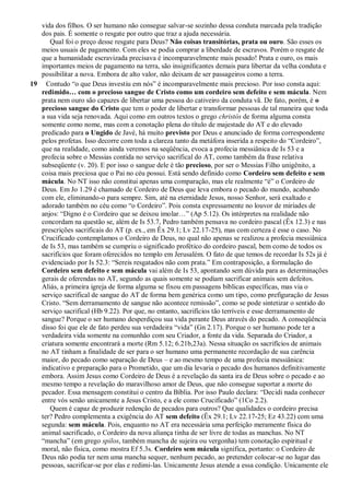 vida dos filhos. O ser humano não consegue salvar-se sozinho dessa conduta marcada pela tradição
dos pais. É somente o resgate por outro que traz a ajuda necessária.
Qual foi o preço desse resgate para Deus? Não coisas transitórias, prata ou ouro. São esses os
meios usuais de pagamento. Com eles se podia comprar a liberdade de escravos. Porém o resgate de
que a humanidade escravizada precisava é incomparavelmente mais pesado! Prata e ouro, os mais
importantes meios de pagamento na terra, são insignificantes demais para libertar da velha conduta e
possibilitar a nova. Embora de alto valor, não deixam de ser passageiros como a terra.
19 Contudo “o que Deus investiu em nós” é incomparavelmente mais precioso. Por isso consta aqui:
redimido… com o precioso sangue de Cristo como um cordeiro sem defeito e sem mácula. Nem
prata nem ouro são capazes de libertar uma pessoa do cativeiro da conduta vã. De fato, porém, é o
precioso sangue do Cristo que tem o poder de libertar e transformar pessoas de tal maneira que toda
a sua vida seja renovada. Aqui como em outros textos o grego christós de forma alguma consta
somente como nome, mas com a conotação plena do título de majestade do AT e do elevado
predicado para o Ungido de Javé, há muito previsto por Deus e anunciado de forma correspondente
pelos profetas. Isso decorre com toda a clareza tanto da metáfora inserida a respeito do “Cordeiro”,
que na realidade, como ainda veremos na seqüência, evoca a profecia messiânica de Is 53 e a
profecia sobre o Messias contida no serviço sacrifical do AT, como também da frase relativa
subseqüente (v. 20). E por isso o sangue dele é tão precioso, por ser o Messias Filho unigênito, a
coisa mais preciosa que o Pai no céu possui. Está sendo definido como Cordeiro sem defeito e sem
mácula. No NT isso não constitui apenas uma comparação, mas ele realmente “é” o Cordeiro de
Deus. Em Jo 1.29 é chamado de Cordeiro de Deus que leva embora o pecado do mundo, acabando
com ele, eliminando-o para sempre. Sim, até na eternidade Jesus, nosso Senhor, será exaltado e
adorado também no céu como “o Cordeiro”. Pois consta expressamente no louvor de miríades de
anjos: “Digno é o Cordeiro que se deixou imolar…” (Ap 5.12). Os intérpretes na realidade não
concordam na questão se, além de Is 53.7, Pedro também pensava no cordeiro pascal (Êx 12.3) e nas
prescrições sacrificais do AT (p. ex., em Êx 29.1; Lv 22.17-25), mas com certeza é esse o caso. No
Crucificado contemplamos o Cordeiro de Deus, no qual não apenas se realizou a profecia messiânica
de Is 53, mas também se cumpriu o significado profético do cordeiro pascal, bem como de todos os
sacrifícios que foram oferecidos no templo em Jerusalém. O fato de que temos de recordar Is 52s já é
evidenciado por Is 52.3: “Sereis resgatados não com prata.” Em contraposição, a formulação do
Cordeiro sem defeito e sem mácula vai além de Is 53, apontando sem dúvida para as determinações
gerais de oferendas no AT, segundo as quais somente se podiam sacrificar animais sem defeitos.
Aliás, a primeira igreja de forma alguma se fixou em passagens bíblicas específicas, mas via o
serviço sacrifical de sangue do AT de forma bem genérica como um tipo, como prefiguração de Jesus
Cristo. “Sem derramamento de sangue não acontece remissão”, como se pode sintetizar o sentido do
serviço sacrifical (Hb 9.22). Por que, no entanto, sacrifícios tão terríveis e esse derramamento de
sangue? Porque o ser humano desperdiçou sua vida perante Deus através do pecado. A conseqüência
disso foi que ele de fato perdeu sua verdadeira “vida” (Gn 2.17). Porque o ser humano pode ter a
verdadeira vida somente na comunhão com seu Criador, a fonte da vida. Separada do Criador, a
criatura somente encontrará a morte (Rm 5.12; 6.21b,23a). Nessa situação os sacrifícios de animais
no AT tinham a finalidade de ser para o ser humano uma permanente recordação de sua carência
maior, do pecado como separação de Deus – e ao mesmo tempo de uma profecia messiânica:
indicativo e preparação para o Prometido, que um dia levaria o pecado dos humanos definitivamente
embora. Assim Jesus como Cordeiro de Deus é a revelação da santa ira de Deus sobre o pecado e ao
mesmo tempo a revelação do maravilhoso amor de Deus, que não consegue suportar a morte do
pecador. Essa mensagem constitui o centro da Bíblia. Por isso Paulo declara: “Decidi nada conhecer
entre vós senão unicamente a Jesus Cristo, e a ele como Crucificado” (1Co 2.2).
Quem é capaz de produzir redenção de pecados para outros? Que qualidades o cordeiro precisa
ter? Pedro complementa a exigência do AT sem defeito (Êx 29.1; Lv 22.17-25; Ez 43.22) com uma
segunda: sem mácula. Pois, enquanto no AT era necessária uma perfeição meramente física do
animal sacrificado, o Cordeiro da nova aliança tinha de ser livre de todas as manchas. No NT
“mancha” (em grego spilos, também mancha de sujeira ou vergonha) tem conotação espiritual e
moral, não física, como mostra Ef 5.3s. Cordeiro sem mácula significa, portanto: o Cordeiro de
Deus não podia ter nem uma mancha sequer, nenhum pecado, ao pretender colocar-se no lugar das
pessoas, sacrificar-se por elas e redimi-las. Unicamente Jesus atende a essa condição. Unicamente ele
 