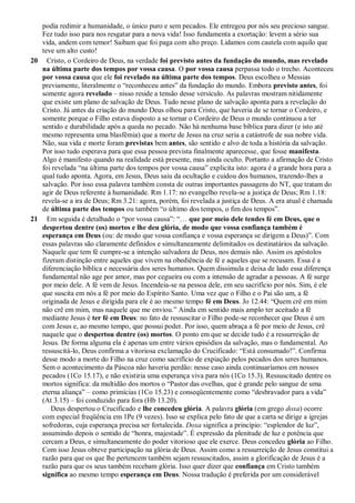 podia redimir a humanidade, o único puro e sem pecados. Ele entregou por nós seu precioso sangue.
Fez tudo isso para nos resgatar para a nova vida! Isso fundamenta a exortação: levem a sério sua
vida, andem com temor! Saibam que foi paga com alto preço. Lidamos com cautela com aquilo que
teve um alto custo!
20 Cristo, o Cordeiro de Deus, na verdade foi previsto antes da fundação do mundo, mas revelado
na última parte dos tempos por vossa causa. O por vossa causa perpassa todo o trecho. Aconteceu
por vossa causa que ele foi revelado na última parte dos tempos. Deus escolheu o Messias
previamente, literalmente o “reconheceu antes” da fundação do mundo. Embora previsto antes, foi
somente agora revelado – nisso reside a tensão desse versículo. As palavras mostram nitidamente
que existe um plano de salvação de Deus. Tudo nesse plano de salvação aponta para a revelação do
Cristo. Já antes da criação do mundo Deus olhou para Cristo, que haveria de se tornar o Cordeiro, e
somente porque o Filho estava disposto a se tornar o Cordeiro de Deus o mundo continuou a ter
sentido e durabilidade após a queda no pecado. Não há nenhuma base bíblica para dizer (e isto até
mesmo representa uma blasfêmia) que a morte de Jesus na cruz seria a catástrofe de sua nobre vida.
Não, sua vida e morte foram previstas bem antes, são sentido e alvo de toda a história da salvação.
Por isso tudo esperava para que essa pessoa prevista finalmente aparecesse, que fosse manifesta.
Algo é manifesto quando na realidade está presente, mas ainda oculto. Portanto a afirmação de Cristo
foi revelada “na última parte dos tempos por vossa causa” explicita isto: agora é a grande hora para a
qual tudo aponta. Agora, em Jesus, Deus saiu da ocultação e cuidou dos humanos, trazendo-lhes a
salvação. Por isso essa palavra também consta de outras importantes passagens do NT, que tratam do
agir de Deus referente à humanidade. Rm 1.17: no evangelho revela-se a justiça de Deus; Rm 1.18:
revela-se a ira de Deus; Rm 3.21: agora, porém, foi revelada a justiça de Deus. A era atual é chamada
de última parte dos tempos ou também “o último dos tempos, o fim dos tempos”.
21 Em seguida é detalhado o “por vossa causa”: “… que por meio dele tendes fé em Deus, que o
despertou dentre (os) mortos e lhe deu glória, de modo que vossa confiança também é
esperança em Deus (ou: de modo que vossa confiança e vossa esperança se dirigem a Deus)”. Com
essas palavras são claramente definidos e simultaneamente delimitados os destinatários da salvação.
Naquele que tem fé cumpre-se a intenção salvadora de Deus, nos demais não. Assim os apóstolos
fizeram distinção entre aqueles que vivem na obediência de fé e aqueles que se recusam. Essa é a
diferenciação bíblica e necessária dos seres humanos. Quem dissimula e deixa de lado essa diferença
fundamental não age por amor, mas por cegueira ou com a intensão de agradar a pessoas. A fé surge
por meio dele. A fé vem de Jesus. Incendeia-se na pessoa dele, em seu sacrifício por nós. Sim, é ele
que suscita em nós a fé por meio do Espírito Santo. Uma vez que o Filho e o Pai são um, a fé
originada de Jesus e dirigida para ele é ao mesmo tempo fé em Deus. Jo 12.44: “Quem crê em mim
não crê em mim, mas naquele que me enviou.” Ainda em sentido mais amplo ter aceitado a fé
mediante Jesus é ter fé em Deus: no fato de ressuscitar o Filho pode-se reconhecer que Deus é um
com Jesus e, ao mesmo tempo, que possui poder. Por isso, quem abraça a fé por meio de Jesus, crê
naquele que o despertou dentre (os) mortos. O ponto em que se decide tudo é a ressurreição de
Jesus. De forma alguma ela é apenas um entre vários episódios da salvação, mas o fundamental. Ao
ressuscitá-lo, Deus confirma a vitoriosa exclamação do Crucificado: “Está consumado!”. Confirma
desse modo a morte do Filho na cruz como sacrifício de expiação pelos pecados dos seres humanos.
Sem o acontecimento da Páscoa não haveria perdão: nesse caso ainda continuaríamos em nossos
pecados (1Co 15.17), e não existiria uma esperança viva para nós (1Co 15.3). Ressuscitado dentre os
mortos significa: da multidão dos mortos o “Pastor das ovelhas, que é grande pelo sangue de uma
eterna aliança” – como primícias (1Co 15.23) e conseqüentemente como “desbravador para a vida”
(At 3.15) – foi conduzido para fora (Hb 13.20).
Deus despertou o Crucificado e lhe concedeu glória. A palavra glória (em grego doxa) ocorre
com especial freqüência em 1Pe (9 vezes). Isso se explica pelo fato de que a carta se dirige a igrejas
sofredoras, cuja esperança precisa ser fortalecida. Doxa significa a princípio: “esplendor de luz”,
assumindo depois o sentido de “honra, majestade”. É expressão da plenitude de luz e potência que
cercam a Deus, e simultaneamente do poder vitorioso que ele exerce. Deus concedeu glória ao Filho.
Com isso Jesus obteve participação na glória de Deus. Assim como a ressurreição de Jesus constitui a
razão para que os que lhe pertencem também sejam ressuscitados, assim a glorificação de Jesus é a
razão para que os seus também recebam glória. Isso quer dizer que confiança em Cristo também
significa ao mesmo tempo esperança em Deus. Nossa tradução é preferida por um considerável
 