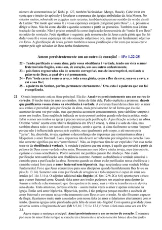número de comentaristas (cf. Kühl, p. 127, também Weizsäcker, Menge, Hauck). Cabe levar em
conta que o intuito do apóstolo é fortalecer a esperança das igrejas atribuladas da Ásia Menor. No
entanto muitos, sobretudo os exegetas mais recentes, também traduzem no sentido da versão alemã
de Lutero: “De modo que vossa fé e vossa esperança estejam (dirigidas) para Deus”, i. é, possam se
dirigir a Deus. Não há como decidir a questão somente a partir da gramática. Também essa última
tradução faz sentido. Não é preciso entendê-la como duplicação desnecessária do “tendo fé em Deus”
no início do versículo. Pode significar o seguinte: pela ressurreição de Jesus e pela glória que lhe foi
dada vossa fé e vossa esperança não são sensação subjetiva e oca, mas têm um fundamento objetivo
em Deus. A glorificação de Jesus garante também a nossa glorificação e faz com que nosso crer e
esperar pelo agir salvador de Deus tenha fundamento.
Amem persistentemente um ao outro de coração! – 1Pe 1.22-25
22 – Tendo purificado a vossa alma, pela vossa obediência à verdade, tendo em vista o amor
fraternal não fingido, amai-vos, de coração, uns aos outros ardentemente,
23 – pois fostes regenerados não de semente corruptível, mas de incorruptível, mediante a
palavra de Deus, a qual vive e é permanente.
24 – Pois “toda carne é como a erva, e toda a sua glória, como a flor da erva; seca-se a erva, e
cai a sua flor;
25 – a palavra do Senhor, porém, permanece eternamente.” Ora, esta é a palavra que vos foi
evangelizada.
22 O mais importante está na frase principal. Ela diz: Amai-vos persistentemente uns aos outros de
coração. O trecho trata do amor aos irmãos. Antes de falar dele, Pedro explicita a premissa: depois
que purificastes vossas almas na obediência à verdade. A estrutura frasal deixa claro isto: o amor
aos irmãos é precedido pela purificação da alma, mais precisamente de tal forma que ela não
acontece de uma vez por todas, mas que precisa acontecer constantemente, para viabilizar sempre o
amor aos irmãos. Essa seqüência indicada no texto possui também grande relevância prática: onde
faltar o amor aos irmãos na igreja é preciso iniciar pela purificação. A purificação acontece na alma.
O termo “alma” ocorre com relativa freqüência em 1Pe (5 vezes). A alma é a sede da vida, mas
também abarca todo o ser natural com o pensar, sentir e querer. A alma facilmente se torna “impura”
porque não é influenciada apenas pelo espírito, mas igualmente pelo corpo, e até mesmo pela
“carne”. Ira, discórdia, inveja, egoísmo e desconfiança são impurezas que contaminam a alma e
bloqueiam o amor fraternal. Essas impurezas não devem ser toleradas por ninguém no coração. Isso
não somente significa que nos “controlamos”. Não, as impurezas têm de ser expelidas! Por essa razão
trata-se da obediência à verdade. A verdade é palavra que me atinge, é aquilo que percebi a partir da
palavra de Deus como verdade sobre mim. Desmascara meu ódio e minha inveja, meu descontrole,
egoísmo e coisas semelhantes. Porém somente me purifica quando lhe obedeço. Não existe
purificação nem santificação sem obediência coerente. Portanto a obediência à verdade constitui o
caminho para a purificação da alma. Somente quando as almas estão purificadas nessa obediência o
caminho estará livre para o amor fraternal sem hipocrisia. Aqui resplandece uma verdade bíblica
fundamental. Foi o que Jesus concretizou para seus discípulos quando humildemente lhes lavou os
pés (Jo 13.14). Somente uma alma purificada de arrogância e toda impureza é capaz de amar aos
irmãos (cf. 1Jo 3.11s). O adjetivo adicional não-fingido (cf. Rm 12.9; 2Co 6.6) aponta para o risco
que o amor fraternal corre. Quando falta amor aos irmãos podemos nos esquivar para dentro de
formas cristãs de relacionamento que têm aparência de amor, mas a vida se transforma em devota
auto-ilusão. Trato amistoso, cortesia solícita – assim muitas vezes o amor é apenas simulado na
igreja. Então será amor hipócrita. Hipocrisia, porém, é tão perigosa porque encobre a ausência de
amor fraternal e envenena nosso relacionamento com Deus e com o irmão. Se não fôssemos capazes
de fingir, ficaríamos muito mais assustados com nossa falta de amor e falaríamos abertamente com o
irmão. Quantas igrejas estão paralisadas pela falta de amor não-fingido! Com quanta gravidade Jesus
advertiu contra o fingimento devoto (Mt 6.5,16; 7.5; Lc 12.1)! Pedro o fará mais uma vez em 1Pe
2.1.
Agora segue a sentença principal: Amai persistentemente um ao outro de coração. É somente
por meio do amor fraternal que se caracteriza claramente o relacionamento básico dos discípulos
 