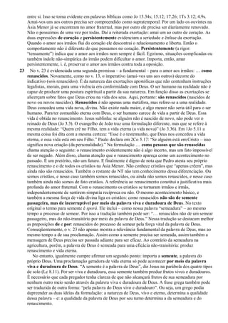 entre si. Isso se torna evidente em palavras bíblicas como Jo 13.34s; 15.12; 17.26; 1Ts 3.12; 4.9s.
Amai-vos uns aos outros precisa ser compreendido como supratemporal. Por um lado os ouvintes na
Ásia Menor já se encontram no amor fraternal, mas por outro ele precisa ser diariamente renovado.
Não o possuímos de uma vez por todas. Daí a reiterada exortação: amai um ao outro de coração. As
duas expressões de coração e persistentemente evidenciam a seriedade e ênfase da exortação.
Quando o amor aos irmãos flui do coração ele descontrai o relacionamento e liberta. Então o
comportamento não é diferente do que pensamos no coração. Persistentemente (a rigor:
“tensamente”) indica que o amor aos irmãos nem sempre é fácil. Egoísmo, situações complicadas ou
também índole não-simpática do irmão podem dificultar o amor. Importa, então, amar
persistentemente, i. é, preservar o amor aos irmãos contra toda a oposição.
23 No v. 23 é evidenciada uma segunda premissa – a fundamental – para o amor aos irmãos: … como
renascidos. Novamente, como no v. 13, o imperativo (amai-vos uns aos outros) decorre do
indicativo (sois renascidos). É da natureza das exortações apostólicas que não contenham instruções
legalistas, morais, para uma vivência em conformidade com Deus. O ser humano na realidade não é
capaz de produzir uma postura espiritual a partir da sua natureza. Em função disso as exortações se
alicerçam sobre fatos que Deus criou na vida dos seus. Aqui, portanto: são renascidos (nascidos de
novo ou novos nascidos). Renascidos é não apenas uma metáfora, mas refere-se a uma realidade.
Deus concedeu uma vida nova, divina. Não existe nada maior, e algo menor não seria útil para o ser
humano. Para ter comunhão eterna com Deus, o ser humano carece de vida a partir de Deus. Essa
vida é obtida no renascimento. Jesus sublinha: se alguém não é nascido de novo, não pode ver o
reinado de Deus (Jo 3.3). O evangelho de João traz uma formulação diferente, mas que se refere à
mesma realidade: “Quem crê no Filho, tem a vida eterna (a vida nova)” (Jo 3.36). Em 1Jo 5.11 a
mesma coisa foi dita com a mesma certeza: “Esse é o testemunho, que Deus nos concedeu a vida
eterna, e essa vida está em seu Filho.” Paulo declara em 2Co 5.17: “Se alguém está em Cristo – isso
significa nova criação (da personalidade).” Na formulação … como pessoas que são renascidas
chama atenção o seguinte: o renascimento evidentemente não é algo incerto, mas um fato impossível
de ser negado. Além disso, chama atenção que o renascimento apareça como um acontecimento no
passado. É um pretérito, não um futuro. E finalmente é digno de nota que Pedro atesta seu próprio
renascimento e o de todos os cristãos na Ásia Menor. Não conhece cristãos que “apenas crêem”, mas
ainda não são renascidos. Também o restante do NT não tem conhecimento dessa diferenciação. Ou
somos cristãos, e nesse caso também somos renascidos, ou ainda não somos renascidos, e nesse caso
também ainda não somos de fato cristãos. A referência ao renascimento constitui a justificativa mais
profunda do amor fraternal. Com o renascimento os cristãos se tornaram irmãos e irmãs,
independentemente de sentirem simpatia recíproca ou não. O mesmo acontecimento básico, e
também a mesma força de vida divina liga os cristãos: como renascidos não são de semente
passageira, mas de incorruptível por meio da palavra viva e duradoura de Deus. No texto
original o termo para semente é sporá. Ele inclui – como nossa palavra “semeadura” – ao mesmo
tempo o processo de semear. Por isso a tradução também pode ser: “… renascidos não de um semear
passageiro, mas do não-transitório por meio da palavra de Deus.” Nessa tradução se destacam melhor
as preposições de e por: renascidos do processo de semear pela força vital da palavra de Deus.
Conseqüentemente, o v. 23 não apenas mostra a relevância fundamental da palavra de Deus, mas ao
mesmo tempo a de sua proclamação. Assim como a semente precisa ser semeada, assim também a
mensagem de Deus precisa ser passada adiante para ser eficaz. Ao contrário da semeadura na
agricultura, porém, a palavra de Deus é semeada para uma eficácia não-transitória: produz
renascimento e vida eterna.
No entanto, igualmente cumpre afirmar um segundo ponto: importa a semente, a palavra do
próprio Deus. Uma proclamação geradora de vida eterna só pode acontecer por meio da palavra
viva e duradoura de Deus. “A semente é a palavra de Deus”, diz Jesus na parábola dos quatro tipos
de solo (Lc 8.11). Por ser viva e duradoura, essa semente também produz frutos vivos e duradouros.
É necessário que cada pregador tenha clareza de que não alcançará frutos de sua semeadura por
nenhum outro meio senão através da palavra viva e duradoura de Deus. A frase grega também pode
ser traduzida de outra forma: “pela palavra do Deus vivo e duradouro”. Ou seja, um grego podia
depreender as duas idéias da formulação: a natureza de Deus, vivo e eterno, determina a qualidade
dessa palavra – e: a qualidade da palavra de Deus por seu turno determina a da semeadura e do
renascimento.
 