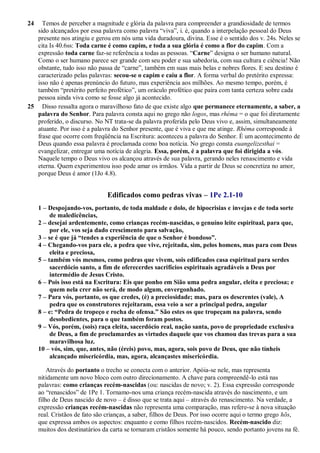 24 Temos de perceber a magnitude e glória da palavra para compreender a grandiosidade de termos
sido alcançados por essa palavra como palavra “viva”, i. é, quando a interpelação pessoal do Deus
presente nos atingiu e gerou em nós uma vida duradoura, divina. Esse é o sentido dos v. 24s. Neles se
cita Is 40.6ss: Toda carne é como capim, e toda a sua glória é como a flor do capim. Com a
expressão toda carne faz-se referência a todas as pessoas. “Carne” designa o ser humano natural.
Como o ser humano parece ser grande com seu poder e sua sabedoria, com sua cultura e ciência! Não
obstante, tudo isso não passa de “carne”, também em suas mais belas e nobres flores. E seu destino é
caracterizado pelas palavras: secou-se o capim e caiu a flor. A forma verbal do pretérito expressa:
isso não é apenas prenúncio do futuro, mas experiência aos milhões. Ao mesmo tempo, porém, é
também “pretérito perfeito profético”, um oráculo profético que paira com tanta certeza sobre cada
pessoa ainda viva como se fosse algo já acontecido.
25 Disso ressalta agora o maravilhoso fato de que existe algo que permanece eternamente, a saber, a
palavra do Senhor. Para palavra consta aqui no grego não logos, mas rhéma = o que foi diretamente
proferido, o discurso. No NT trata-se da palavra proferida pelo Deus vivo e, assim, simultaneamente
atuante. Por isso é a palavra do Senhor presente, que é viva e que me atinge. Rhéma corresponde à
frase que ocorre com freqüência na Escritura: aconteceu a palavra do Senhor. É um acontecimento de
Deus quando essa palavra é proclamada como boa notícia. No grego consta euangelizesthai =
evangelizar, entregar uma notícia de alegria. Essa, porém, é a palavra que foi dirigida a vós.
Naquele tempo o Deus vivo os alcançou através de sua palavra, gerando neles renascimento e vida
eterna. Quem experimentou isso pode amar os irmãos. Vida a partir de Deus se concretiza no amor,
porque Deus é amor (1Jo 4.8).
Edificados como pedras vivas – 1Pe 2.1-10
1 – Despojando-vos, portanto, de toda maldade e dolo, de hipocrisias e invejas e de toda sorte
de maledicências,
2 – desejai ardentemente, como crianças recém-nascidas, o genuíno leite espiritual, para que,
por ele, vos seja dado crescimento para salvação,
3 – se é que já “tendes a experiência de que o Senhor é bondoso”.
4 – Chegando-vos para ele, a pedra que vive, rejeitada, sim, pelos homens, mas para com Deus
eleita e preciosa,
5 – também vós mesmos, como pedras que vivem, sois edificados casa espiritual para serdes
sacerdócio santo, a fim de oferecerdes sacrifícios espirituais agradáveis a Deus por
intermédio de Jesus Cristo.
6 – Pois isso está na Escritura: Eis que ponho em Sião uma pedra angular, eleita e preciosa; e
quem nela crer não será, de modo algum, envergonhado.
7 – Para vós, portanto, os que credes, (é) a preciosidade; mas, para os descrentes (vale), A
pedra que os construtores rejeitaram, essa veio a ser a principal pedra, angular
8 – e: “Pedra de tropeço e rocha de ofensa.” São estes os que tropeçam na palavra, sendo
desobedientes, para o que também foram postos.
9 – Vós, porém, (sois) raça eleita, sacerdócio real, nação santa, povo de propriedade exclusiva
de Deus, a fim de proclamardes as virtudes daquele que vos chamou das trevas para a sua
maravilhosa luz.
10 – vós, sim, que, antes, não (éreis) povo, mas, agora, sois povo de Deus, que não tínheis
alcançado misericórdia, mas, agora, alcançastes misericórdia.
Através do portanto o trecho se conecta com o anterior. Apóia-se nele, mas representa
nitidamente um novo bloco com outro direcionamento. A chave para compreendê-lo está nas
palavras: como crianças recém-nascidas (ou: nascidas de novo; v. 2). Essa expressão corresponde
ao “renascidos” de 1Pe 1. Tornamo-nos uma criança recém-nascida através do nascimento, e um
filho de Deus nascido de novo – é disso que se trata aqui – através do renascimento. Na verdade, a
expressão crianças recém-nascidas não representa uma comparação, mas refere-se à nova situação
real. Cristãos de fato são crianças, a saber, filhos de Deus. Por isso ocorre aqui o termo grego hõs,
que expressa ambos os aspectos: enquanto e como filhos recém-nascidos. Recém-nascido diz:
muitos dos destinatários da carta se tornaram cristãos somente há pouco, sendo portanto jovens na fé.
 