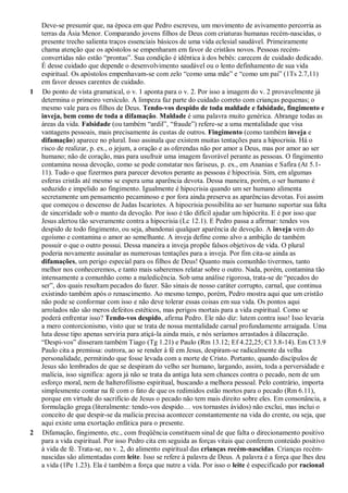 Deve-se presumir que, na época em que Pedro escreveu, um movimento de avivamento percorria as
terras da Ásia Menor. Comparando jovens filhos de Deus com criaturas humanas recém-nascidas, o
presente trecho salienta traços essenciais básicos de uma vida eclesial saudável. Primeiramente
chama atenção que os apóstolos se empenharam em favor de cristãos novos. Pessoas recém-
convertidas não estão “prontas”. Sua condição é idêntica à dos bebês: carecem de cuidado dedicado.
É desse cuidado que depende o desenvolvimento saudável ou o lento definhamento de sua vida
espiritual. Os apóstolos empenhavam-se com zelo “como uma mãe” e “como um pai” (1Ts 2.7,11)
em favor desses carentes de cuidado.
1 Do ponto de vista gramatical, o v. 1 aponta para o v. 2. Por isso a imagem do v. 2 provavelmente já
determina o primeiro versículo. A limpeza faz parte do cuidado correto com crianças pequenas; o
mesmo vale para os filhos de Deus. Tendo-vos despido de toda maldade e falsidade, fingimento e
inveja, bem como de toda a difamação. Maldade é uma palavra muito genérica. Abrange todas as
áreas da vida. Falsidade (ou também “ardil”, “fraude”) refere-se a uma mentalidade que visa
vantagens pessoais, mais precisamente às custas de outros. Fingimento (como também inveja e
difamação) aparece no plural. Isso assinala que existem muitas tentações para a hipocrisia. Há o
risco de realizar, p. ex., o jejum, a oração e as oferendas não por amor a Deus, mas por amor ao ser
humano; não de coração, mas para usufruir uma imagem favorável perante as pessoas. O fingimento
contamina nossa devoção, como se pode constatar nos fariseus, p. ex., em Ananias e Safira (At 5.1-
11). Tudo o que fizermos para parecer devotos perante as pessoas é hipocrisia. Sim, em algumas
esferas cristãs até mesmo se espera uma aparência devota. Dessa maneira, porém, o ser humano é
seduzido e impelido ao fingimento. Igualmente é hipocrisia quando um ser humano alimenta
secretamente um pensamento pecaminoso e por fora ainda preserva as aparências devotas. Foi assim
que começou o descenso de Judas Iscariotes. A hipocrisia possibilita ao ser humano suportar sua falta
de sinceridade sob o manto da devoção. Por isso é tão difícil ajudar um hipócrita. E é por isso que
Jesus alertou tão severamente contra a hipocrisia (Lc 12.1). E Pedro passa a afirmar: tendes vos
despido de todo fingimento, ou seja, abandonai qualquer aparência de devoção. A inveja vem do
egoísmo e contamina o amor ao semelhante. A inveja define como alvo a ambição de também
possuir o que o outro possui. Dessa maneira a inveja propõe falsos objetivos de vida. O plural
poderia novamente assinalar as numerosas tentações para a inveja. Por fim cita-se ainda as
difamações, um perigo especial para os filhos de Deus! Quanto mais comunhão tivermos, tanto
melhor nos conheceremos, e tanto mais saberemos relatar sobre o outro. Nada, porém, contamina tão
intensamente a comunhão como a maledicência. Sob uma análise rigorosa, trata-se de “pecados do
ser”, dos quais resultam pecados do fazer. São sinais de nosso caráter corrupto, carnal, que continua
existindo também após o renascimento. Ao mesmo tempo, porém, Pedro mostra aqui que um cristão
não pode se conformar com isso e não deve tolerar essas coisas em sua vida. Os pontos aqui
arrolados não são meros defeitos estéticos, mas perigos mortais para a vida espiritual. Como se
poderá enfrentar isso? Tendo-vos despido, afirma Pedro. Ele não diz: lutem contra isso! Isso levaria
a mero contorcionismo, visto que se trata de nossa mentalidade carnal profundamente arraigada. Uma
luta desse tipo apenas serviria para atiçá-la ainda mais, e nós seríamos arrastados à dilaceração.
“Despi-vos” disseram também Tiago (Tg 1.21) e Paulo (Rm 13.12; Ef 4.22,25; Cl 3.8-14). Em Cl 3.9
Paulo cita a premissa: outrora, ao se render à fé em Jesus, despiram-se radicalmente da velha
personalidade, permitindo que fosse levada com a morte de Cristo. Portanto, quando discípulos de
Jesus são lembrados de que se despiram do velho ser humano, largando, assim, toda a perversidade e
malícia, isso significa: agora já não se trata da antiga luta sem chances contra o pecado, nem de um
esforço moral, nem de halterofilismo espiritual, buscando a melhora pessoal. Pelo contrário, importa
simplesmente contar na fé com o fato de que os redimidos estão mortos para o pecado (Rm 6.11),
porque em virtude do sacrifício de Jesus o pecado não tem mais direito sobre eles. Em consonância, a
formulação grega (literalmente: tendo-vos despido… vos tornastes ávidos) não exclui, mas inclui o
conceito de que despir-se da malícia precisa acontecer constantemente na vida do crente, ou seja, que
aqui existe uma exortação enfática para o presente.
2 Difamação, fingimento, etc., com freqüência constituem sinal de que falta o direcionamento positivo
para a vida espiritual. Por isso Pedro cita em seguida as forças vitais que conferem conteúdo positivo
à vida de fé. Trata-se, no v. 2, do alimento espiritual das crianças recém-nascidas. Crianças recém-
nascidas são alimentadas com leite. Isso se refere à palavra de Deus. A palavra é a força que lhes deu
a vida (1Pe 1.23). Ela é também a força que nutre a vida. Por isso o leite é especificado por racional
 