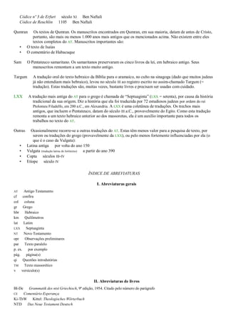 Códice nº 3 de Erfurt século XI Ben Naftali
Códice de Reuchlin 1105 Ben Naftali
Qumran Os textos de Qumran. Os manuscritos encontrados em Qumran, em sua maioria, datam de antes de Cristo,
portanto, são mais ou menos 1.000 anos mais antigos que os mencionados acima. Não existem entre eles
textos completos do AT. Manuscritos importantes são:
• O texto de Isaías
• O comentário de Habacuque
Sam O Pentateuco samaritano. Os samaritanos preservaram os cinco livros da lei, em hebraico antigo. Seus
manuscritos remontam a um texto muito antigo.
Targum A tradução oral do texto hebraico da Bíblia para o aramaico, no culto na sinagoga (dado que muitos judeus
já não entendiam mais hebraico), levou no século III ao registro escrito no assim-chamado Targum (=
tradução). Estas traduções são, muitas vezes, bastante livres e precisam ser usadas com cuidado.
LXX A tradução mais antiga do AT para o grego é chamada de “Septuaginta” (LXX = setenta), por causa da história
tradicional da sua origem. Diz a história que ela foi traduzida por 72 estudiosos judeus por ordem do rei
Ptolomeu Filadelfo, em 200 a.C., em Alexandria. A LXX é uma coletânea de traduções. Os trechos mais
antigos, que incluem o Pentateuco, datam do século III a.C., provavelmente do Egito. Como esta tradução
remonta a um texto hebraico anterior ao dos massoretas, ela é um auxílio importante para todos os
trabalhos no texto do AT.
Outras Ocasionalmente recorre-se a outras traduções do AT. Estas têm menos valor para a pesquisa de texto, por
serem ou traduções do grego (provavelmente da LXX), ou pelo menos fortemente influenciadas por ela (o
que é o caso da Vulgata):
• Latina antiga por volta do ano 150
• Vulgata (tradução latina de Jerônimo) a partir do ano 390
• Copta séculos III-IV
• Etíope século IV
ÍNDICE DE ABREVIATURAS
I. Abreviaturas gerais
AT Antigo Testamento
cf confira
col coluna
gr Grego
hbr Hebraico
km Quilômetros
lat Latim
LXX Septuaginta
NT Novo Testamento
opr Observações preliminares
par Texto paralelo
p. ex. por exemplo
pág. página(s)
qi Questões introdutórias
TM Texto massorético
v versículo(s)
II. Abreviaturas de livros
Bl-De Grammatik des ntst Griechisch, 9ª edição, 1954. Citado pelo número do parágrafo
CE Comentário Esperança
Ki-ThW Kittel: Theologisches Wörterbuch
NTD Das Neue Testament Deutsch
 