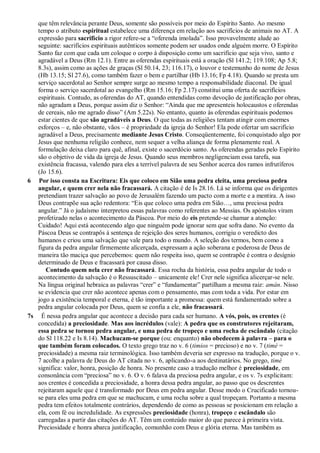que têm relevância perante Deus, somente são possíveis por meio do Espírito Santo. Ao mesmo
tempo o atributo espiritual estabelece uma diferença em relação aos sacrifícios de animais no AT. A
expressão para sacrifício a rigor refere-se a “oferenda imolada”. Isso provavelmente alude ao
seguinte: sacrifícios espirituais autênticos somente podem ser usados onde alguém morre. O Espírito
Santo faz com que cada um coloque o corpo à disposição como um sacrifício que seja vivo, santo e
agradável a Deus (Rm 12.1). Entre as oferendas espirituais está a oração (Sl 141.2; 119.108; Ap 5.8;
8.3s), assim como as ações de graças (Sl 50.14, 23; 116.17), o louvor e testemunho do nome de Jesus
(Hb 13.15; Sl 27.6), como também fazer o bem e partilhar (Hb 13.16; Fp 4.18). Quando se presta um
serviço sacerdotal ao Senhor sempre surge ao mesmo tempo a responsabilidade diaconal. De igual
forma o serviço sacerdotal ao evangelho (Rm 15.16; Fp 2.17) constitui uma oferta de sacrifícios
espirituais. Contudo, as oferendas do AT, quando entendidas como devoção de justificação por obras,
não agradam a Deus, porque assim diz o Senhor: “Ainda que me apresenteis holocaustos e oferendas
de cereais, não me agrado disso” (Am 5.22s). No entanto, quanto às oferendas espirituais podemos
estar cientes de que são agradáveis a Deus. O que todas as religiões tentam atingir com enormes
esforços – e, não obstante, vãos – é propriedade da igreja do Senhor! Ela pode ofertar um sacrifício
agradável a Deus, precisamente mediante Jesus Cristo. Conseqüentemente, foi conquistado algo por
Jesus que nenhuma religião conhece, nem sequer a velha aliança de forma plenamente real. A
formulação deixa claro para quê, afinal, existe o sacerdócio santo. As oferendas geradas pelo Espírito
são o objetivo de vida da igreja de Jesus. Quando seus membros negligenciam essa tarefa, sua
existência fracassa, valendo para eles a terrível palavra de seu Senhor acerca dos ramos infrutíferos
(Jo 15.6).
6 Por isso consta na Escritura: Eis que coloco em Sião uma pedra eleita, uma preciosa pedra
angular, e quem crer nela não fracassará. A citação é de Is 28.16. Lá se informa que os dirigentes
pretendiam trazer salvação ao povo de Jerusalém fazendo um pacto com a morte e a mentira. A isso
Deus contrapõe sua ação redentora: “Eis que coloco uma pedra em Sião…, uma preciosa pedra
angular.” Já o judaísmo interpretou essas palavras como referentes ao Messias. Os apóstolos viram
profetizado nelas o acontecimento da Páscoa. Por meio do eis pretende-se chamar a atenção:
Cuidado! Aqui está acontecendo algo que ninguém pode ignorar sem que sofra dano. No evento da
Páscoa Deus se contrapôs à sentença de rejeição dos seres humanos, corrigiu o veredicto dos
humanos e criou uma salvação que vale para todo o mundo. A seleção dos termos, bem como a
figura da pedra angular firmemente alicerçada, expressam a ação soberana e poderosa de Deus de
maneira tão maciça que percebemos: quem não respeita isso, quem se contrapõe é contra o desígnio
determinado de Deus e fracassará por causa disso.
Contudo quem nela crer não fracassará. Essa rocha da história, essa pedra angular de todo o
acontecimento da salvação é o Ressuscitado – unicamente ele! Crer nele significa alicerçar-se nele.
Na língua original hebraica as palavras “crer” e “fundamentar” partilham a mesma raiz: amán. Nisso
se evidencia que crer não acontece apenas com o pensamento, mas com toda a vida. Por estar em
jogo a existência temporal e eterna, é tão importante a promessa: quem está fundamentado sobre a
pedra angular colocada por Deus, quem se confia a ele, não fracassará.
7s É nessa pedra angular que acontece a decisão para cada ser humano. A vós, pois, os crentes (é
concedida) a preciosidade. Mas aos incrédulos (vale): A pedra que os construtores rejeitaram,
essa pedra se tornou pedra angular, e uma pedra de tropeço e uma rocha de escândalo (citação
do Sl 118.22 e Is 8.14). Machucam-se porque (ou: enquanto) não obedecem à palavra – para o
que também foram colocados. O texto grego traz no v. 6 (timios = precioso) e no v. 7 (timé =
preciosidade) a mesma raiz terminológica. Isso também deveria ser expresso na tradução, porque o v.
7 acolhe a palavra de Deus do AT citada no v. 6, aplicando-a aos destinatários. No grego, timé
significa: valor, honra, posição de honra. No presente caso a tradução melhor é preciosidade, em
consonância com “preciosa” no v. 6. O v. 6 falava da preciosa pedra angular, e os v. 7s explicitam:
aos crentes é concedida a preciosidade, a honra dessa pedra angular, ao passo que os descrentes
rejeitaram aquele que é transformado por Deus em pedra angular. Desse modo o Crucificado tornou-
se para eles uma pedra em que se machucam, e uma rocha sobre a qual tropeçam. Portanto a mesma
pedra tem efeitos totalmente contrários, dependendo de como as pessoas se posicionam em relação a
ela, com fé ou incredulidade. As expressões preciosidade (honra), tropeço e escândalo são
carregadas a partir das citações do AT. Têm um conteúdo maior do que parece à primeira vista.
Preciosidade e honra abarca justificação, comunhão com Deus e glória eterna. Mas também as
 