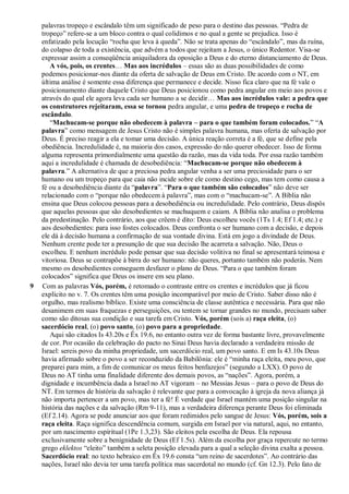 palavras tropeço e escândalo têm um significado de peso para o destino das pessoas. “Pedra de
tropeço” refere-se a um bloco contra o qual colidimos e no qual a gente se prejudica. Isso é
enfatizado pela locução “rocha que leva à queda”. Não se trata apenas do “escândalo”, mas da ruína,
do colapso de toda a existência, que advém a todos que rejeitam a Jesus, o único Redentor. Visa-se
expressar assim a conseqüência aniquiladora da oposição a Deus e do eterno distanciamento de Deus.
A vós, pois, os crentes… Mas aos incrédulos – essas são as duas possibilidades de como
podemos posicionar-nos diante da oferta de salvação de Deus em Cristo. De acordo com o NT, em
última análise é somente essa diferença que permanece e decide. Nisso fica claro que na fé vale o
posicionamento diante daquele Cristo que Deus posicionou como pedra angular em meio aos povos e
através do qual ele agora leva cada ser humano a se decidir… Mas aos incrédulos vale: a pedra que
os construtores rejeitaram, essa se tornou pedra angular, e uma pedra de tropeço e rocha de
escândalo.
“Machucam-se porque não obedecem à palavra – para o que também foram colocados.” “A
palavra” como mensagem de Jesus Cristo não é simples palavra humana, mas oferta de salvação por
Deus. É preciso reagir a ela e tomar uma decisão. A única reação correta é a fé, que se define pela
obediência. Incredulidade é, na maioria dos casos, expressão do não querer obedecer. Isso de forma
alguma representa primordialmente uma questão da razão, mas da vida toda. Por essa razão também
aqui a incredulidade é chamada de desobediência: “Machucam-se porque não obedecem à
palavra.” A alternativa de que a preciosa pedra angular venha a ser uma preciosidade para o ser
humano ou um tropeço para que caia não incide sobre ele como destino cego, mas tem como causa a
fé ou a desobediência diante da “palavra”. “Para o que também são colocados” não deve ser
relacionado com o “porque não obedecem à palavra”, mas com o “machucam-se”. A Bíblia não
ensina que Deus colocou pessoas para a desobediência ou incredulidade. Pelo contrário, Deus dispôs
que aquelas pessoas que são desobedientes se machuquem e caiam. A Bíblia não analisa o problema
da predestinação. Pelo contrário, aos que crêem é dito: Deus escolheu vocês (1Ts 1.4; Ef 1.4; etc.) e
aos desobedientes: para isso fostes colocados. Deus confronta o ser humano com a decisão, e depois
ele dá à decisão humana a confirmação de sua vontade divina. Está em jogo a divindade de Deus.
Nenhum crente pode ter a presunção de que sua decisão lhe acarreta a salvação. Não, Deus o
escolheu. E nenhum incrédulo pode pensar que sua decisão volitiva no final se apresentará teimosa e
vitoriosa. Deus se contrapõe à birra do ser humano: não queres, portanto também não poderás. Nem
mesmo os desobedientes conseguem desfazer o plano de Deus. “Para o que também foram
colocados” significa que Deus os insere em seu plano.
9 Com as palavras Vós, porém, é retomado o contraste entre os crentes e incrédulos que já ficou
explícito no v. 7. Os crentes têm uma posição incomparável por meio de Cristo. Saber disso não é
orgulho, mas realismo bíblico. Existe uma consciência de classe autêntica e necessária. Para que não
desanimem em suas fraquezas e perseguições, ou tentem se tornar grandes no mundo, precisam saber
como são ditosas sua condição e sua tarefa em Cristo. Vós, porém (sois a) raça eleita, (o)
sacerdócio real, (o) povo santo, (o) povo para a propriedade.
Aqui são citados Is 43.20s e Êx 19.6, no entanto outra vez de forma bastante livre, provavelmente
de cor. Por ocasião da celebração do pacto no Sinai Deus havia declarado a verdadeira missão de
Israel: sereis povo da minha propriedade, um sacerdócio real, um povo santo. E em Is 43.10s Deus
havia afirmado sobre o povo a ser reconduzido da Babilônia: ele é “minha raça eleita, meu povo, que
preparei para mim, a fim de comunicar os meus feitos benfazejos” (segundo a LXX). O povo de
Deus no AT tinha uma finalidade diferente dos demais povos, as “nações”. Agora, porém, a
dignidade e incumbência dada a Israel no AT vigoram – no Messias Jesus – para o povo de Deus do
NT. Em termos de história da salvação é relevante que para a convocação à igreja da nova aliança já
não importa pertencer a um povo, mas ter a fé! É verdade que Israel mantém uma posição singular na
história das nações e da salvação (Rm 9-11), mas a verdadeira diferença perante Deus foi eliminada
(Ef 2.14). Agora se pode anunciar aos que foram redimidos pelo sangue de Jesus: Vós, porém, sois a
raça eleita. Raça significa descendência comum, surgida em Israel por via natural, aqui, no entanto,
por um nascimento espiritual (1Pe 1.3,23). São eleitos pela escolha de Deus. Ela repousa
exclusivamente sobre a benignidade de Deus (Ef 1.5s). Além da escolha por graça repercute no termo
grego eklektos “eleito” também a seleta posição elevada para a qual a seleção divina exalta a pessoa.
Sacerdócio real: no texto hebraico em Êx 19.6 consta “um reino de sacerdotes”. Ao contrário das
nações, Israel não devia ter uma tarefa política mas sacerdotal no mundo (cf. Gn 12.3). Pelo fato de
 