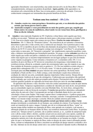 agraciados (literalmente: sem misericórdia), mas ainda estavam sob a ira de Deus (Rm 1.18ss) e,
conseqüentemente, entregues aos poderes da perdição. Agora, porém, estão agraciados e se
encontram sob a misericórdia de Deus. Isso os torna gratos e convictos da salvação. Com esse
conhecimento conseguem ser testemunhas das proezas benéficas de Deus.
Tenham uma boa conduta! – 1Pe 2.11s
11 – Amados, exorto-vos, como peregrinos e forasteiros que sois, a vos absterdes das paixões
carnais, que fazem guerra contra a alma
12 – mantendo exemplar o vosso procedimento no meio dos gentios, para que, naquilo que
falam contra vós como de malfeitores, observando-vos em vossas boas obras, glorifiquem a
Deus no dia da visitação.
11 Amados é uma expressão freqüente no NT. Explicita o clima básico entre aqueles que Jesus
acolheu em seu amor. “Sabemos que saímos da morte para a vida porque amamos os irmãos” (1Jo
3.14). Essa nova citação sugere que começa um novo bloco. Exorto-vos como retirantes e
forasteiros. 1Pe 1.1 falava de “forasteiros eleitos”. Da consciência de ser retirantes e forasteiros
descortina-se para eles a visão correta, isto é, realista de sua situação. Isso é premissa para a vida
certa. Já no AT os membros do povo de Deus são chamados de peregrinos e forasteiros. No texto
hebraico do Sl 39.12 consta: Sou estrangeiro contigo (um estrangeiro “com Deus”!), um peregrino
como todos os meus pais. Ali “forasteiro e peregrino” são simplesmente expressões paralelas, como,
aliás, o hebraico tem predileção por formulações paralelas. No grego, o termo retirante (paroikos) se
refere àquele que reside sem pátria e cidadania em um local estranho, e forasteiro (parepidemos) se
refere mais àquele que se encontra temporariamente em um lugar qualquer ou que está em trânsito
como viajante ou peregrino. Como retirantes e forasteiros (cf. o comentário sobre 1Pe 1.1) os
membros do povo de Deus no NT devem ter consciência da insegurança e interinidade de sua
existência terrena, afirmá-la, avaliando a partir daí corretamente tudo o que diz respeito à sua vida.
Sua condição de forasteiros acontece entre os gentios (v. 12). Por isso também se pode colocar o
grande bloco subseqüente (1Pe 2.11 a 4.19) sob o tema: “A vida do cristão entre os gentios”. A
exortação para uma boa conduta tem peso máximo nas cartas apostólicas. De forma muito
semelhante a Paulo em Rm 12.1s, Pedro começa, como introdução à seção ética (referente à
condução da vida) de sua carta, assinalando algumas importantes linhas mestras. Deseja afirmar
preliminarmente: lembrem-se de que são estrangeiros. Cuidem para que sua própria vida espiritual
esteja ordenada, que vocês não sejam governados pelos desejos. Preconceitos tolos ou malévolos do
contexto gentílico poderão ser superados da forma mais eficaz por meio de uma boa conduta.
Os apóstolos não deixam a vida e decisões vitais dos crentes unicamente por conta da ação interna
do Espírito Santo. Tampouco regulamentam a conduta de vida deles por meio da lei, nem permitem
que as comunidades sigam seu caminho com uma liberdade falsa. Ao invés disso, entregam-lhes
orientações para a vida em forma de exortações. O exorto-vos apostólico determina a subseqüente
seção ética da carta até o final. Corresponde por um lado à liberdade diante da lei e por outro à
vinculação a Jesus como Senhor. Não coage e apesar disso é compromissivo. A palavra grega para
“exortar” (parakalein) significa também estimular, encorajar, consolar. Conseqüentemente, o exortar
bíblico é ao mesmo tempo encorajar e consolar. Brota do cuidado amoroso pelo irmão.
Exorto-vos,… que vos abstenhais das paixões carnais que lutam contra a alma. Carne
designa inicialmente a constituição do ser humano, sua condição de criatura. O ser humano foi criado
como ser transitório de carne e sangue. Contudo, por ele ter se distanciado de Deus, “carne” ao
mesmo tempo define também sua separação de Deus, estar apoiado em si próprio, e até mesmo a
afirmação própria do ser humano diante de Deus, sua resistência intencional contra Deus. As paixões
carnais (ou: “desejos carnais”), portanto, são as pulsões naturais, p. ex., a pulsão de autopreservação
com o afã de comer, beber e dormir, a pulsão sexual com seu anseio pelo sexo oposto, a pulsão de
comunicar-se, que se expressa no falar, bem como a pulsão acumuladora que deseja possuir. Essas
aspirações naturais em si não são pecados. Foram concedidas ao ser humano na criação. Contudo,
uma vez que o ser humano se separou de Deus, todos os desejos da carne visam à afirmação perante
Deus, a tornar-se independente de Deus e encontrar na satisfação do desejo natural o conteúdo e alvo
da vida. Ademais na raiz do desejo carnal está o seu caráter insaciável. Quando recebe a liberdade de
 