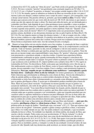 se desenvolver (Gl 5.16), acaba nas “obras da carne”, que Paulo arrola com grande gravidade em Gl
5.19-21. Por isso o conceito “paixões” tem geralmente uma conotação negativa no NT (Rm 7.7s;
13.14; Cl 3.5; etc.). O plural “as paixões, os desejos” tem sempre sentido negativo (Rm 1.24; 6.12; Ef
2.3; Tt 2.12). No entanto, quem se submeteu ao senhorio de Deus na conversão já não vive para si
mesmo e para seus desejos, embora continue com o corpo de carne e sangue e, por conseguinte, com
o desejo carnal natural. Das paixões afirma-se, portanto, que lutam contra a alma. O termo “alma”
designa aqui a pessoa como tal, que existe além da morte (cf. Mt 10.28: não temais os que matam o
corpo mas não são capazes de matar a alma). Por durar para além da morte, por ser destinada para a
comunhão com Deus, tudo depende de que a alma permaneça nessa comunhão e vença os perigos.
Pois as paixões carnais lutam (ou “combatem”) contra a alma. Quando elas vencem, ou seja, quando
vivemos segundo essas paixões, isso pode significar a morte espiritual. Paulo diz: “Quando viveis
segundo a carne, tereis de morrer” (Rm 8.13). É importante como nos posicionamos diante das
paixões carnais, decidindo se nos deixaremos dominar por elas ou pelo Espírito de Deus (Rm 8.13b;
Gl 5.16). Por isso importa manter-se longe dos desejos carnais, i. é: não se ocupar com eles, voltar-
lhes as costas e dedicar-se a algo diferente. O contrário seria dedicar-se às paixões, correr atrás delas.
Contudo também a penosa luta contra elas é nefasta. Porque assim nos ocupamos demais com elas.
Dessa forma as atiçaríamos muito mais. Isso tão-somente levaria a recalques.
12 Manter-se longe delas está em estreita relação com a boa conduta. A construção da frase o explicita:
Mantendo exemplar vosso procedimento entre os gentios. Trata-se do comportamento concreto de
cada dia. Todo ser humano, querendo ou não, tem de configurar a vida de uma maneira ou outra.
Cabe, então, formatar a conduta para que seja boa, porque ela se processa entre os gentios. Nisso há
para nós ao mesmo tempo uma responsabilidade e uma chance. Os “gentios” observam, muitas vezes
com preconceito e consciência atiçada, a vida dos cristãos. Constitui uma experiência bíblica,
constantemente confirmada na igreja: quando testemunhas de Deus atingem a consciência dos
gentios, a primeira reação deles é a rejeição. Em geral voltam-se primeiro contra as testemunhas: foi
o que aconteceu com os profetas do AT, depois também com o próprio Jesus (Mt 11.19) e agora as
testemunhas de Cristo. Em decorrência, Pedro conta quase que naturalmente com o fato de que se
fala maldosamente contra os cristãos da Ásia Menor, como se fossem malfeitores. De que maneira,
porém, devem responder a isso? Com boa conduta. Essa é a melhor e mais promissora resposta às
difamações: Para que, naquilo em que vos difamam como malfeitores – contemplando a partir
das boas obras – enalteçam a Deus no dia da visitação. Em termos gramaticais e de conteúdo,
Pedro relaciona aqui estreitamente as difamações com a honra de Deus. Através das difamações o
olhar da opinião pública se dirige para os controvertidos discípulos de Jesus. No entanto,
evidenciando-se neles boas obras e desmascarando-se a acusação como difamação, poderá acontecer
que os gentios glorifiquem a Deus. É assim que os difamadores podem contribuir para a honra de
Deus. Beck diz acerca deste versículo: “Exatamente na mesma questão em que os gentios vos
acusam de malfeitores, eles terão de dar glórias a Deus por causa das boas obras, em virtude de
percepção mais acurada.” Essa maravilhosa transformação da situação, porém, depende de que os
injuriados tenham uma boa conduta entre os gentios, que boas obras sejam sua marca registrada. É
somente então que os gentios começam a ver corretamente, e para sua vergonha percebem que seu
veredicto sobre os supostos malfeitores se baseava em pura difamação. Por isso as boas obras são
indispensáveis para que os gentios fiquem atentos e consigam se aperceber dos fatos. Pedro atribui
aqui à conduta dos cristãos uma relevância decisiva para a missão entre os gentios.
O objetivo não é que se faça justiça aos difamados, mas que Deus seja honrado: … para que eles,
os gentios, glorifiquem a Deus (ou: dêem honras a Deus). Aflora – como alvo da redenção – a
primeira prece da oração do Senhor: “Santificado seja o teu nome” e Ef 1.12: “Para que sejamos algo
para o louvor de sua glória”. Entretanto, quando o gentio começa a glorificar a Deus, é necessário
que o Deus vivo tenha entrado em sua vida. Isso pode conduzir à sua redenção, o que novamente
redunda em louvor a Deus. Na realidade isso depende, em última análise, da atuação de Deus, que
suscita o dia da visitação. Pedro conta com esse acontecimento. O “dia da visitação” é o dia da
intervenção divina, não como dia do juízo final, mas como dia da interferência na vida de um
indivíduo ou do povo (Is 10.3; Jr 6.15; Ez 34.11; Lc 19.44). Para quem viveu uma boa conduta a
visitação significa consolo por meio de Deus e com freqüência também a justificação perante os
gentios. Para os incrédulos, porém, a visitação é a ruína de sua condução vivencial errada e de suas
escoras de vida. Quando tudo isso desmorona, pode acontecer, ao mesmo tempo, que eles dêem
 