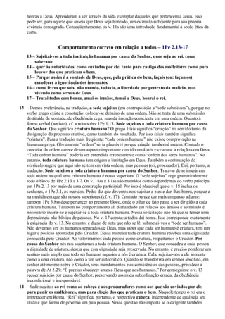 honras a Deus. Aprenderam a ver através da vida exemplar daqueles que pertencem a Jesus. Isso
pode ser, para aquele que anseia que Deus seja honrado, um estímulo suficiente para sua própria
vivência consagrada. Conseqüentemente, os v. 11s são uma introdução fundamental à seção ética da
carta.
Comportamento correto em relação a todos – 1Pe 2.13-17
13 – Sujeitai-vos a toda instituição humana por causa do Senhor, quer seja ao rei, como
soberano
14 – quer às autoridades, como enviadas por ele, tanto para castigo dos malfeitores como para
louvor dos que praticam o bem.
15 – Porque assim é a vontade de Deus, que, pela prática do bem, façais (ou: façamos)
emudecer a ignorância dos insensatos,
16 – como livres que sois, não usando, todavia, a liberdade por pretexto da malícia, mas
vivendo como servos de Deus.
17 – Tratai todos com honra, amai os irmãos, temei a Deus, honrai o rei.
13 Demos preferência, na tradução, a sede sujeitos (em contraposição a “sede submissos”), porque no
verbo grego existe a conotação: colocar-se debaixo de uma ordem. Não se trata de uma submissão
destituída de vontade, de obediência cega, mas da inserção consciente em uma ordem. Quanto à
forma verbal (aoristo), cf. a nota sobre 1Pe 1.13. Sede sujeitos a toda criatura humana por causa
do Senhor. Que significa criatura humana? O grego ktisis significa “criação” no sentido tanto da
designação do processo criativo, como também do resultado. Por isso ktisis também significa
“criatura”. Para a tradução mais freqüente: “cada ordem humana” não existe comprovação na
literatura grega. Obviamente “ordem” seria plausível porque criação também é ordem. Contudo o
conceito da ordem carece de um aspecto importante contido em ktisis = criatura: a relação com Deus.
“Toda ordem humana” poderia ser entendida erroneamente como “ordem dos seres humanos”. No
entanto, toda criatura humana tem origem e limitação em Deus. Também a continuação do
versículo sugere que aqui não se tem em vista ordens, mas pessoas (rei, procurador). Daí, portanto, a
tradução: Sede sujeitos a toda criatura humana por causa do Senhor. Trata-se de se inserir em
toda ordem na qual uma criatura humana é nossa superiora. O “sede sujeitos” rege gramaticalmente
todo o bloco de 1Pe 2.13 a 3.7. Os v. 18ss e 3.1ss são mantidos como dependentes do verbo principal
em 1Pe 2.13 por meio de uma construção participial. Por isso é plausível que o v. 18 inclua os
senhores, e 1Pe 3.1, os maridos. Pedro diz que devemos nos sujeitar a eles e dar-lhes honra, porque e
na medida em que são nossos superiores (cf. v. 17). Contudo parece dar mais um passo adiante:
também 1Pe 3.8ss deve pertencer ao presente bloco, onde o olhar de fato passa a ser dirigido a cada
criatura humana. Também no comportamento ali demandado em relação aos irmãos e ao mundo é
necessário inserir-se e sujeitar-se a toda criatura humana. Nessa solicitação não há que se temer uma
dependência não-bíblica de pessoas. No v. 17 consta: a todos dai honra. Isso corresponde exatamente
à exigência do v. 13. No entanto, é digno de nota que não se lê: submetei-vos a “todo ser humano”.
Não devemos ver os humanos separados de Deus, mas saber que cada ser humano é criatura, tem um
lugar e posição apontados pelo Criador. Dessa maneira toda criatura humana recebeu uma dignidade
concedida pelo Criador. Ao valorizarmos cada pessoa como criatura, respeitamos o Criador. Por
causa do Senhor nós nos sujeitamos a toda criatura humana. O Senhor, que concedeu a cada pessoa
a dignidade de criatura, deseja que essa dignidade seja preservada. No entanto, é preciso ponderar em
sentido mais amplo que todo ser humano superior a nós é criatura. Cabe sujeitar-nos a ele somente
como a uma criatura, não como a um ser autocrático. Quando se transforma em senhor absoluto, em
senhor até mesmo sobre o Criador, seus mandamentos e as consciências das pessoas, prevalece a
palavra de At 5.29: “É preciso obedecer antes a Deus que aos humanos.” Por conseguinte o v. 13
requer sujeição por causa do Senhor, preservando assim da subordinação errada, da obediência
incondicional e irresponsável.
14 Sede sujeitos ao rei como ao cabeça e aos procuradores como aos que são enviados por ele,
para punir os malfeitores, mas para elogio dos que praticam o bem. Naquele tempo o rei era o
imperador em Roma. “Rei” significa, portanto, o respectivo cabeça, independente de qual seja seu
título e que forma de governo um país possua. Nessa questão não importa se o dirigente também
 