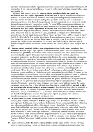 apresenta suficientes capacidades organizativas e morais ou se assumiu o poder de forma legítima. O
simples fato de ser o cabeça (ou também, de possuir “o poder maior”), faz dele uma autoridade à qual
cabe sujeitar-se.
O cabeça pode transferir seu poder a procuradores, que são enviados para punir os
malfeitores, mas para elogiar aqueles que praticam o bem. É a partir dessa incumbência que se
justifica a existência da autoridade. Nenhuma autoridade pode existir por longo tempo se tolerar a
livre ação ao mal. Por interesse próprio é obrigada a agir de tal forma que pune os malfeitores e
elogia os que fazem o bem. Dessa forma, porém, ela serve ao desígnio divino de preservar o mundo,
independentemente de saber e querer isso ou não. Por isso a Bíblia considera as autoridades e sua
função como uma ordem da criação divina para o bem dos seres humanos. Enviada para punir os
malfeitores, mas para elogiar aqueles que praticam o bem assinala não apenas a tarefa, mas
também o limite do poder da autoridade. Quando a autoridade classifica o mal como bem e o bem
como mal (norma para isso é a palavra de Deus), quando ela se arroga o direito de controlar a
consciência e a fé, vale a palavra de Jesus: “Dai a César o que é de César, e a Deus o que é de Deus”
(Mt 22.21). O cristão há de se sujeitar à solicitação da autoridade para praticar o bem, porque fazer o
bem também faz parte do seu interesse. Desse modo se constitui a base de um relacionamento
positivo dos cristãos perante a autoridade. Na tarefa da autoridade de elogiar o bem, ou seja, de
reconhecê-lo publicamente, reside uma chance autêntica dos cristãos, porque, afinal, desejam fazer o
bem.
15 Porque assim é a vontade de Deus, que pela prática do bem façais calar a ignorância dos
insensatos. O verbo grego a rigor significa: colocar um cabresto, tapar a boca e conseqüentemente
fazer silenciar. Ignorância não se refere a uma carência intelectual, mas à falta de entendimento para
a essência de algo. A partir de sua existência mundana os incrédulos realizam julgamentos
mundanos, preconceitos que denotam incompreensão. Por isso são pessoas insensatas, i. é, pessoas
que não conhecem a redenção por experiência própria, motivo pelo qual formam opiniões erradas
acerca dos redimidos. Tudo isso vale também para governantes. O caráter diferente dos discípulos de
Jesus suscita a sua desconfiança. Os cristãos estão direcionados para o mundo futuro de Deus. A isso
os incrédulos chamam de alienação do mundo, incapacidade para o mundo e fuga do mundo. A
determinação incondicional de obedecer mais a Deus que aos humanos é chamada por eles de
recalcitrante. “Um é Kyrios, Senhor, a saber, Jesus”, exclamava a novel cristandade! As pessoas
ignorantes, porém, concluíam: o cristianismo é contra a autoridade das autoridades. E quando ouviam
que perante Deus todos eram iguais, eles concluíam: o cristianismo instiga os escravos e as mulheres.
Conseqüentemente o mundo considerava os cristãos como sectários perigosos, que geravam
desobediência e tentavam derrubar as ordens vigentes. Os gentios notaram que o evangelho contém
uma força. Em sua ignorância pensam que seria uma força explosiva dirigida contra as ordens
vigentes. No entanto, é uma força para a prática do bem, para a preservação até mesmo das ordens
mundanas. Isso precisa ficar evidenciado pela ação. Pedro diz: é vontade de Deus que pela prática
do bem façais calar a ignorância das pessoas insensatas. Essa formulação geral serve para todas as
situações e épocas. Ir ao encontro da ignorância dos incrédulos com a prática do bem representa a
vontade de Deus (cf. o comentário ao v. 12). Por isso a decião sobre praticar ou não o bem não pode
ser deixada ao bel-prazer de cada um. Pela fé podemos esperar que, se algo fizer silenciar a
ignorância das pessoas insensatas, será a prática do bem.
16 Como livres e não como pessoas que têm a liberdade como subterfúgio da maldade (ou
malícia), mas vivendo como servos de Deus. Logo existe o risco de tentarmos encobrir a maldade
com o pretexto da liberdade. Isso seria abusar da liberdade. Porque a verdadeira liberdade é liberdade
para o bem, para a obediência a Deus, liberdade do pecado e da malícia. E a maldade sob o
subterfúgio da liberdade representa nova servidão, um constante perigo para a vida cristã. E também
hoje ecoa nas igrejas o lema: “Somos livres, não nos deixamos escravizar pela velha moral bíblica.”
Então a liberdade se torna “subterfúgio da malícia”. A verdadeira liberdade dos filhos de Deus se
mostra no fato de serem livres da escravidão do pecado e servos de Deus. Neles deve ser perceptível
a natureza de seu Senhor, que odeia o mal, que não pode ter comunhão com a maldade. Por isso os
“escravos de Deus” continuam verdadeiramente livres, por se sujeitarem à autoridade na prática do
bem.
17 Pedro sintetiza: A todos dai honra, amai os irmãos, temei a Deus, honrai o rei. De relevância
decisiva para nossa atitude e nosso agir é que desenvolvamos um relacionamento apropriado para
 