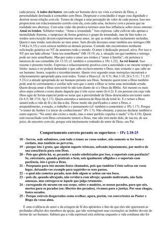 cada pessoa. A todos dai honra: em cada ser humano deve ser vista a criatura de Deus, a
personalidade destinada à comunhão com Deus. Desprezar o concidadão é negar essa dignidade e
destruir nossa relação com ele. Temos de chegar a uma percepção do valor de cada pessoa. Isso nos
proporciona um relacionamento correto com ela, com cada uma, inclusive com a pessoa que na
realidade nos aborrece. Com uma visão tão positiva teremos uma boa influência sobre nosso entorno.
Amai os irmãos. Schlatter traduz: “Amai a irmandade.” Isso expressa: cabe cultivar não apenas a
mentalidade fraterna, e tampouco de forma genérica o grupo da irmandade, mas de fato todos os
irmãos sem exceção devem experimentar nosso amor, no que as irmãs estão tacitamente incluídas.
Quem é meu irmão, tem direito ao meu amor. Sem dúvida devemos amar também aos inimigos (Mt
5.44;Lc 6.35) e com certeza também as demais pessoas. Contudo não encontramos nenhuma
solicitação genérica no NT de amarmos todo o mundo. O amor é dedicação pessoal, ativa. Por isso o
NT por um lado afirma “Ama teu semelhante” (Mt 19.19; etc.), situação em que também o inimigo
pode ser meu semelhante. Mas por outro o amor aos irmãos é “amor à família”, ele pertence à
natureza de sua comunhão (Jo 13.35; cf. também o comentário a 1Pe 1.22). Ao rei honrai. Isso
resume o presente trecho. Expressa o relacionamento positivo com a autoridade e ao mesmo tempo o
limite: nunca o rei poderá demandar o que cabe exclusivamente a Deus, mas somente o que cabe ao
ser humano: honra, respeito e reconhecimento. Quem vive segundo essas instruções encontrará o
relacionamento apropriado para com todos. Temer a Deus (cf. At 9.31; Rm 3.18; 2Co 5.11; 7.1; Ef
5.21) é a atitude apropriada do ser humano perante seu Deus. Somente quem teme a Deus também
pode amá-lo corretamente e confiar nele sem que o amor a Deus se torne uma intimidade errada.
Quem deseja amar a Deus sem temê-lo não tem diante de si o Deus da Bíblia. Até mesmo os mais
altos anjos cobrem o rosto diante daquele que é três vezes santo (Is 6.2). E em pessoas em cuja vida
Deus agiu de forma especial pode-se notar que a proximidade de Deus desencadeia um temor santo
(Is 6.5; Mt 17.6; Ap 1.17). Quem entendeu a natureza de Deus há de temê-lo. E o temor a Deus
sanará toda a vida de fé e do dia-a-dia. Desse modo são purificados o amor a Deus, o
arrependimento, a oração, o trabalho e o pensamento (cf. também o comentário a 1Pe 1.17). Porque
“o temor do Senhor é o início do conhecimento” (Pv 1.7). Não obstante, é preciso declarar também o
outro aspecto: “No amor não existe o medo, mas o amor perfeito expulsa o medo” (1Jo 4.18). Quem
está reconciliado com Deus certamente temerá a Deus, mas não terá medo dele, de sua ira, de seu
juízo, do encontro com ele, porque está inteiramente rodeado do amor de Deus, seu Pai.
Comportamento correto perante os superiores – 1Pe 2.18-25
18 – Servos, sede submissos, com todo o temor ao vosso senhor, não somente se for bom e
cordato, mas também ao perverso,
19 – porque isto é grato, que alguém suporte tristezas, sofrendo injustamente, por motivo de
sua consciência para com Deus.
20 – Pois que glória há, se, pecando e sendo esbofeteados por isso, o suportais com paciência?
Se, entretanto, quando praticais o bem, sois igualmente afligidos e o suportais com
paciência, isto é grato a Deus.
21 – Porquanto para isto mesmo fostes chamados, pois que também Cristo sofreu em vosso
lugar, deixando-vos exemplo para seguirdes os seus passos,
22 – o qual não cometeu pecado, nem dolo algum se achou em sua boca.
23 – pois ele, quando ultrajado, não revidava com ultraje; quando maltratado, não fazia
ameaças, mas entregava-se àquele que julga retamente.
24 – carregando ele mesmo em seu corpo, sobre o madeiro, os nossos pecados, para que nós,
mortos para os pecados (ou: libertos dos pecados), vivamos para a justiça. Por suas chagas,
fostes sarados.
25 – Porque estáveis desgarrados como ovelhas; agora, porém, vos convertestes ao Pastor e
Bispo da vossa alma.
É uma evidência do amor e da coragem de fé dos apóstolos o fato de que eles não ignoraram as
profundas aflições dos membros da igreja, que não restringiram suas exortações ao âmbito devoto do
íntimo do ser humano. Sabiam que a vida espiritual está enferma enquanto a vida cotidiana não for
 