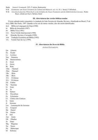 Radm Neutestl. Grammatik, 1925, 2ª edição, Rademacher
St-B Kommentar zum Neuen Testament aus Talmud und Midrasch, vol. I-IV, H. L. Strack, P. Billerbeck
W-B Griechisch-deutsches Wörterbuch zu den Schriften des Neuen Testaments und der frühchristlichen Literatur, Walter
Bauer, editado por Kurt e Barbara Aland
III. Abreviaturas das versões bíblicas usadas
O texto adotado neste comentário é a tradução de João Ferreira de Almeida, Revista e Atualizada no Brasil, 2ª ed.
(RA), SBB, São Paulo, 1997. Quando se fez uso de outras versões, elas são assim identificadas:
BLH Bíblia na Linguagem de Hoje (1998)
BJ Bíblia de Jerusalém (1987)
BV Bíblia Viva (1981)
NVI Nova Versão Internacional (1994)
RC Almeida, Revista e Corrigida (1998)
TEB Tradução Ecumênica da Bíblia (1995)
VFL Versão Fácil de Ler (1999)
IV. Abreviaturas dos livros da Bíblia
ANTIGO TESTAMENTO
Gn Gênesis
Êx Êxodo
Lv Levítico
Nm Números
Dt Deuteronômio
Js Josué
Jz Juízes
Rt Rute
1Sm 1Samuel
2Sm 2Samuel
1Rs 1Reis
2Rs 2Reis
1Cr 1Crônicas
2Cr 2Crônicas
Ed Esdras
Ne Neemias
Et Ester
Jó Jó
Sl Salmos
Pv Provérbios
Ec Eclesiastes
Ct Cântico dos Cânticos
Is Isaías
Jr Jeremias
Lm Lamentações de Jeremias
Ez Ezequiel
Dn Daniel
Os Oséias
Jl Joel
Am Amós
Ob Obadias
Jn Jonas
Mq Miquéias
Na Naum
Hc Habacuque
Sf Sofonias
 