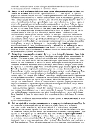 controlada. Nessa consciência, tiveram a coragem de também enfocar questões difíceis e dar
exortações que contrariam o sentimento do ser humano natural.
18 Vós servos, sede sujeitos com todo temor aos senhores, não apenas aos bons e amistosos, mas
também aos perversos. Foi retomada a expressão-chave do v. 13, “sede sujeitos”. A expressão
grega oiketai = servos (derivada de oikos = casa) designa moradores da casa, escravos domésticos;
também os escravos alforriados de uma casa eram chamados assim. A presente seção, portanto, se
refere a antigas relações domésticas e de serviço, mas está aberta para relações de serviço de todos os
tempos. Aqui não consta doulos, a expressão típica para o escravo. Por isso não podemos esperar de
nosso trecho um posicionamento fundamental acerca da questão do escravismo. Pedro não fornece
nenhuma confirmação do escravismo, mas apenas uma instrução para todos os que estão sujeitos a
um superior, escravos e livres. Sujeitai-vos com todo o temor aos senhores. A quem se refere
temor? Será somente ao senhor humano e ao castigo dele? Cumpre ver sempre a Deus por trás da
situação e temê-lo (v. 17). Logo deve tratar-se aqui do temor a Deus. Confere ao serviço a
conscienciosidade também perante senhores terrenos. Um olhar para a seção sobre o matrimônio
(1Pe 3.2) revela que aqui não se trata do temor a pessoas nem tampouco do temor do escravo: ali
também retorna o termo “temor”, que decididamente não deve ser relacionado apenas com o marido,
mas igualmente com Deus. Pedro aborda um dos problemas mais graves de seu tempo. Com certeza
ocasionalmente via vergões na face dos servos e ouvia queixas sobre os patrões durante o
aconselhamento pastoral. Nessa situação sua exortação é: sede sujeitos aos senhores, não apenas
aos bons e amistosos, mas também aos perversos. Skolios = perverso a rigor significa torto,
distorcido. O termo contém uma valoração. O apóstolo mostra com essa apreciação negativa que ele
não ignora a injustiça que seus irmãos sofrem.
19 Porque isso é graça, que alguém suporte dores por causa da consciência perante Deus, desde
que sofra injustamente. Com essas palavras Pedro lança uma nova luz sobre a penosa situação dos
não-livres. Visa alcançar nesses irmãos e irmãs oprimidos, cuja aflição ele não consegue mudar
exteriormente, uma atitude interior positiva, para que consigam suportar sua realidade e viver para a
honra de seu Deus. Somente se, na privação de direitos, forem repletos de uma força que excede o
sofrimento, poderão ser preservados da autocomiseração debilitante e da amargura convulsionante.
Tal superação do sofrimento é graça. Não o sofrimento constitui graça, mas que alguém suporte as
dores. Dor (lype) não é propriamente o sofrimento, mas sim a sensação do sofrimento, o luto, o
desgosto. Porque constitui graça que alguém suporte dores por causa da consciência perante Deus.
O termo grego syneidesis (consciência) também significa lucidez, noção, certeza. Uma série de
exegetas traduz: “por causa do saber de Deus”. Isso pode ser entendido como o conhecimento que as
pessoas sofredoras têm de Deus e também como o conhecimento de Deus acerca de seu filho que
sofre. Nessa leitura, é graça que alguém suporte as dores porque sabe a respeito de Deus, ou porque
sabe que Deus está informado. Contudo no curso da evolução lingüística grega a palavra syneideis
adquiriu cada vez mais o significado daquilo que nós entendemos por consciência, a noção de mim
mesmo e de meus atos na responsabilidade perante Deus.
Conseqüentemente, o presente versículo deve tratar do vínculo da consciência com Deus. Ele pode
ser a causa de vários sofrimentos que os servos crentes têm de suportar. Ao mesmo tempo, porém,
ele é também força para suportar as dores, ou seja, a situação do discípulo e escravo não é vista de
forma dissociada de Deus. Até mesmo dentro desta grave situação, Deus ainda é capaz de conceder
graça.
No entanto, o sofrimento somente se transforma em graça quando se sofre injustamente. É o que
explica o versículo seguinte.
20 Pois que glória há, se suportais como pessoas que pecam e (por isso) são esbofeteadas? Isso diz
respeito a todos os irmãos nas igrejas que sofrem arbitrariedades. Com certeza havia muita
perseverança heróica no sofrimento. Muitas vezes a igreja deve ter falado dela com grande
consideração. Não obstante, é preciso fazer uma distinção. Afinal, muitos sofrimentos não têm nada a
ver com Cristo, acontece por culpa pessoal e por isso não são o testemunho desejado por Deus. Quem
agiu mal não pode esperar que seu sofrimento lhe traga fama. Porém, se suportais praticando o
bem e depois sofreis, isso constitui graça junto de Deus – desse modo o olhar se dirige a Deus, à
sua sustentação e ao seu veredicto (cf. 1Pe 3.4: precioso “perante Deus”). No texto grego consta
literalmente: “mas se perseverais praticando o bem e sofrendo”. Essa formulação geral condiz com as
mais diversas situações. Alguns sofrem apesar de praticar o bem, outros até mesmo por fazer o bem.
 