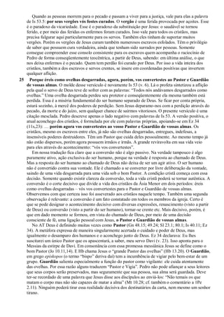 Quando as pessoas morrem para o pecado e passam a viver para a justiça, vale para elas a palavra
de Is 53.5: por seus vergões vós fostes curados. O vergão é uma ferida provocada por açoites. Esse
é o paradoxo da vicariedade. Esse é o paradoxo da substituição por Jesus: o saudável se tornou
ferido, e por meio das feridas os enfermos foram curados. Isso vale para todos os cristãos, mas
precisa fulgurar aqui particularmente para os servos. Também eles tinham de suportar muitos
vergões. Porém os vergões de Jesus curam também numerosos escravos esfolados. Têm o privilégio
de saber que possuem cura verdadeira, ainda que tenham sido surrados por pessoas. Somente
consegue compreender esse consolo consistente para os escravos quem acompanha o raciocínio de
Pedro de forma conseqüentemente teocêntrica, a partir de Deus, sabendo: em última análise, o que
nos deixa enfermos é o pecado. Quem tem perdão foi curado por Deus. Por isso a vida inteira dos
cristãos, também a dos escravos e servos crentes, se insere em coordenadas positivas que invertem
qualquer aflição.
25 Porque éreis como ovelhas desgarradas, agora, porém, vos convertestes ao Pastor e Guardião
de vossas almas. O molde desse versículo é novamente Is 53 (v. 6). Lá o profeta sintetizou a aflição
pela qual o servo de Deus teve de sofrer com as palavras: “Todos nós andávamos desgarrados como
ovelhas.” Uma ovelha desgarrada perdeu seu protetor e conseqüentemente ela mesma também está
perdida. Essa é a miséria fundamental do ser humano separado de Deus. Se ficar por conta própria,
estará sozinho, à mercê dos poderes de perdição. Sem Jesus deparamo-nos com a perdição através do
pecado, da morte e do juízo, sem qualquer chance de sairmos vitoriosos. O presente versículo é uma
citação mesclada. Pedro descreve apenas o lado negativo com palavras de Is 53. A versão positiva, o
atual aconchego dos cristãos, é formulada por ele com palavras próprias, apoiando-se em Ez 34
(11s,23): … porém agora vos convertestes ao vosso Pastor e Guardião de vossas almas. Os
cristãos, mesmo os escravos entre eles, já não são ovelhas desgarradas, entregues, indefesas, a
insensíveis poderes destruidores. Têm um Pastor que cuida deles pessoalmente. Ao mesmo tempo já
não estão dispersos, porém agora possuem irmãos e irmãs. A grande reviravolta em sua vida veio
para eles através do acontecimento: “vós vos convertestes”.
Em nossa tradução fica claro que a conversão não é algo passivo. Na verdade tampouco é algo
puramente ativo, ação exclusiva do ser humano, porque na verdade é resposta ao chamado de Deus.
Mas a resposta do ser humano ao chamado de Deus não deixa de ser um agir ativo. O ser humano
não é convertido contra sua vontade. Ele é chamado a se converter por livre deliberação da vontade,
saindo de uma vida desgarrada para uma vida sob o bom Pastor. A condição cristã começa com essa
decisão. Somente quando existir clareza da conversão, toda a vida cristã poderá se tornar autêntica. A
conversão é o corte decisivo que divide a vida dos cristãos da Ásia Menor em dois períodos: éreis
como ovelhas desgarradas – vós vos convertestes para o Pastor e Guardião de vossas almas.
Observemos com que certeza isso foi asseverado aos cristãos naquele tempo. Também uma segunda
observação é relevante: a conversão é um fato constatado em todos os membros da igreja. Certo é
que se pode designar o acontecimento decisivo com diversas expressões, renascimento (visto a partir
de Deus) ou conversão (visto a partir do ser humano), tornar-se crente etc. Mais decisivo, porém, é
que em dado momento se formou, em vista do chamado de Deus, por meio de uma decisão
consciente de fé, uma ligação pessoal com Jesus, o Pastor e Guardião de vossas almas.
No AT Deus é definindo muitas vezes como Pastor (Gn 48.15; 49.24; Sl 23.1; 80.1; Is 40.11; Ez
34). A metáfora expressa de maneira singularmente acertada o cuidado e poder de Deus, mas
igualmente o desamparo dos humanos e o aconchego junto de Deus. Ez 34 declarava: Eu lhes
suscitarei um único Pastor que os apascentará, a saber, meu servo Davi (v. 23). Isso aponta para o
Messias da estirpe de Davi. Em consonância com essa promessa messiânica Jesus se define como o
bom Pastor (Jo 10.11,14). E Hb chama Jesus o “grande Pastor das ovelhas” (Hb 13.20). O Guardião,
em grego epískopos (o termo “bispo” deriva daí) tem a incumbência de vigiar pelo bem-estar de um
grupo. Guardião salienta especialmente a função do pastor como vigilante: ele cuida atentamente
das ovelhas. Por essa razão alguns traduzem “Pastor e Vigia”. Pedro não pode afiançar a seus leitores
que seus corpos serão preservados, mas seguramente que sua pessoa, sua alma será guardada. Deve
ter-se recordado de uma palavra que Jesus disse aos discípulos ao enviá-los: “Não temais os que
matam o corpo mas não são capazes de matar a alma” (Mt 10.28; cf. também o comentário a 1Pe
2.11). Ninguém poderá tirar essa realidade decisiva dos destinatários da carta, nem mesmo um senhor
tirano.
 