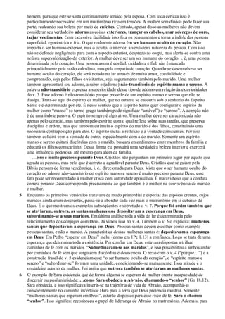 homem, para que este se sinta continuamente atraído pela esposa. Com toda certeza isso é
particularmente necessário em um matrimônio rico em tensões. A mulher sem dúvida pode fazer sua
parte, realçando sua beleza por meio de enfeites. Contudo, apesar disso as mulheres não devem
considerar seu verdadeiro adorno as coisas exteriores, trançar os cabelos, usar adereços de ouro,
trajar vestimentas. Com excessiva facilidade isso fixa os pensamentos e torna a índole das pessoas
superficial, egocêntrica e fria. O que realmente adorna é o ser humano oculto do coração. Não
importa o ser humano exterior, mas o oculto, o interior, a verdadeira natureza da pessoa. Com isso
não se defende negligência para com o aspecto exterior, desprezo ao corpo, mas alerta-se contra uma
nefasta supervalorização do exterior. A mulher deve ser um ser humano do coração, i. é, uma pessoa
determinada pelo coração. Uma pessoa assim é cordial, cuidadora e fiel, não é marcada
primordialmente pela razão calculista, mas pela empatia do coração. Quando se desenvolve o ser
humano oculto do coração, ele será notado no lar através de muito amor, cordialidade e
compreensão, seja pelos filhos e visitantes, seja seguramente também pelo marido. Uma mulher
também apresentará seu adorno, a saber o (adorno) não-transitório do espírito manso e sereno. A
palavra não-transitório expressa a superioridade desse tipo de adorno em relação às exterioridades
do v. 3. Esse adorno é não-transitório porque procede de um espírito manso e sereno que não se
dissipa. Trata-se aqui do espírito da mulher, que no entanto se encontra sob o senhorio do Espírito
Santo e é determinado por ele. É nesse sentido que o Espírito Santo quer configurar o espírito da
mulher como “manso” (o termo grego também pode significar “amável”) e “sereno”. A acepção não
é de uma índole passiva. O espírito sempre é algo ativo. Uma mulher deve ser caracterizada não
apenas pelo coração, mas também pelo espírito com o qual reflete sobre suas tarefas, que preserva
disciplina e ordem, mas que também estimula o espírito do marido e dos filhos, constituindo uma
necessária contraposição para eles. O espírito inclui a reflexão e a vontade conscientes. Por isso
também colidirá com a vontade de outro, especialmente com a do marido. Somente um espírito
manso e sereno evitará discórdias com o marido, buscará entendimento entre membros da família e
educará os filhos com carinho. Dessa forma ela possuirá uma verdadeira beleza interior e exercerá
uma influência poderosa, até mesmo para além da família.
…isso é muito precioso perante Deus. Cristãos não perguntam em primeiro lugar por aquilo que
agrada às pessoas, mas pelo que é correto e agradável perante Deus. Cristãos que se guiam pela
Bíblia pensam de forma teocêntrica, i. é., direcionada para Deus. Visto que o ser humano oculto do
coração no adorno não-transitório do espírito manso e sereno é muito precioso perante Deus, esse
fato pode ser recomendado à mulher cristã com autoridade apostólica. É maravilhoso que a conduta
correta perante Deus corresponda precisamente ao que também é o melhor na convivência de marido
e mulher.
5 Enquanto os primeiros versículos tratavam de modo primordial e especial das esposas crentes, cujos
maridos ainda eram descrentes, passa-se a abordar cada vez mais o matrimônio em si debaixo de
Deus. É o que mostram os exemplos subseqüentes e sobretudo o v. 7. Porque foi assim também que
se ataviaram, outrora, as santas mulheres que depositavam a esperança em Deus,
subordinando-se a seus maridos. Em última análise toda a vida do lar é determinada pelo
relacionamento dos cônjuges com Deus. Já vimos isso no v. 4. Também o v. 5 o explicita: mulheres
santas que depositavam a esperança em Deus. Pessoas santas devem escolher como exemplo
pessoas santas, e não o mundo. A característica dessas mulheres santas é: depositavam a esperança
em Deus. Em Pedro “esperar em Deus” inclui (como em 1Pe 1.13) a confiança. Logo se trata de uma
esperança que determina toda a existência. Por confiar em Deus, estavam dispostas a trilhar
caminhos de fé com os maridos. “Subordinaram-se aos maridos”, e isso possibilitou a ambos andar
por caminhos de fé sem que surgissem discórdias e desavenças. O nexo com o v. 4 (“porque…”) e a
construção frasal do v. 5 evidenciam que: “o ser humano oculto do coração”, o “espírito manso e
sereno” e “subordinar-se” formam uma unidade, condicionando-se mutuamente. Essa atitude é o
verdadeiro adorno da mulher. Foi assim que outrora também se ataviaram as mulheres santas.
6 O exemplo de Sara evidencia que de forma alguma se esperam da mulher crente incapacidade de
discernir ou pusilanimidade: …como Sara obedecia a Abraão, chamando-o “senhor” (Gn 18.12).
Sara obedecia, e isso significava inserir-se na trajetória de vida de Abraão, acompanhá-lo
conscientemente no caminho incerto de Harã para a terra que Deus pretendia mostrar. Somente
“mulheres santas que esperam em Deus”, estarão dispostas para esse risco de fé. Sara o chamou
“senhor”. Isso significa: reconheceu o papel de liderança de Abraão no matrimônio. Ademais, para
 