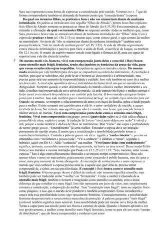 Sara isso representou uma forma de expressar a consideração pelo marido. Veremos no v. 7 que de
forma correspondente também se demanda do homem crente que “conceda honra” à esposa.
Da qual vos tornastes filhas, se praticais o bem e não vos atemorizais diante de nenhuma
intimidação. Os judeus se intitulavam com orgulho “filhos de Abraão”, porém Jesus lhes replicara:
Sois filhos de Abraão somente se praticais as obras de Abraão (Jo 8.33,39). Em consonância, cabe
entender a afirmação da qual vos tornastes filhas no seguinte sentido: todas as mulheres que, como
Sara, praticam o bem e não se atemorizam diante de nenhuma intimidação são “filhas” dela. Com a
expressão praticar o bem (cf. 1Pe 2.15) se resume aqui, como síntese geral, o agir correto da mulher
no matrimônio. Ao invés de “não se atemorizar diante de nenhuma intimidação” também seria
possível traduzir: “não ter medo de nenhum pavor” (cf. Pv 3.25). A vida de Abraão seguramente
estava cheia de intimidações e pavores para Sara: a saída de Harã, o sacrifício de Isaque, ou também
Gn 12.11ss etc. O ornato do espírito manso tem de estar ligado à firmeza de fé, para ser capaz de
suportar uma vida tão cheia de tensões.
7 Do mesmo modo vós, homens, vivei com compreensão junto delas e concedei (-lhes) honra
como utensílio mais frágil, feminino, sendo elas também co-herdeiras da graça da vida, para
que vossas orações não sejam impedidas. Interpelam-se agora os maridos crentes. Do mesmo
modo assinala que vale também para eles que se enquadrem na ordem do matrimônio. A exortação à
mulher, para que se subordine, não pode levar o homem ao descontrole e à arbitrariedade, mas
precisa gerar nele um aumento de responsabilidade e cuidado. Isso vale também no caso de a mulher
ser descrente. A exortação apostólica eleva o matrimônio do baixo nível em que se encontrava na
Antiguidade. Somente quando o amor desinteressado do marido coloca a mulher inteiramente a seu
lado, a mulher será preservada de ser a serva do marido. Já pelo aspecto biológico a mulher carrega o
fardo maior com vistas à descendência e ao cuidado pela família. O bom marido carrega os fardos
junto com a mulher. Isso vale também para o matrimônio de hoje, na verdade especialmente para ele.
Quando, no entanto, se rompem o relacionamento de amor e os laços da família, sobra o fardo pesado
para a mulher. Existe somente um caminho para evitá-lo: o amor verdadeiro do marido, a agape
recebida de Jesus. No entanto, isso significa que não é o marido, mas Jesus, que concede honra à
mulher através do marido. Vivei com compreensão junto delas como o utensílio mais frágil,
feminino. Vivei com compreensão (em grego: gnosis) junto delas refere-se à vida toda e abarca a
comunhão de alma, espírito e corpo. A tradução de Lutero “vivei junto delas com razão” é viável e
útil, porque a razão também é dádiva de Deus no matrimônio. Mas “razão” não capta a profundidade
do termo grego gnosis. “Entendimento” já seria melhor. Entender a esposa deve ser intenção
permanente do marido crente. É assim que a consideração e sensibilidade poderão tornar a
convivência harmônica. Contudo a palavra gnosis vai além: significa “conhecimento” e precisa ser
entendida como “reconhecer a pessoa toda”. “Vir a conhecer” é idêntico a “amar”, segundo o
hebraico jadah em Gn 4.1: Adão “conheceu” sua mulher. “Vivei junto delas com conhecimento”
significa, portanto, comunhão amorosa não-fragmentada, inclusive na área sexual. Desse modo Pedro
fornece aos maridos a mesma instrução que Paulo em Ef 5.25 e Cl 3.19: “Vós, maridos, amai vossas
esposas.” Isto é algo maravilhosamente libertador e ao mesmo tempo compromissivo: Deus não
apenas tolera o amor no matrimônio, praticamente como concessão à pulsão humana, mas ele quer o
amor, mais precisamente de forma abrangente. A vinculação de conhecimento e amor expressa: o
marido que visa conhecer a esposa precisa amá-la, e aquele que quer amá-la, precisa tentar
compreendê-la, a saber, em sua peculiaridade. E concedei (-lhes) honra como o utensílio mais
frágil, feminino. O termo grego skeuos é difícil de traduzir: não somente significa utensílio, mas
também pode ser traduzido como “vasilha” ou “ferramenta”. Como a mulher é chamada de o
utensílio mais frágil, também o homem é imaginado como utensílio ou artefato, com a única
diferença de que a mulher é o mais frágil. Isso não representa um juízo de valor, mas simplesmente
constata a constituição, a disposição da mulher. Tem “construção mais frágil”, tanto no aspecto físico
como psíquico: é isso que o marido deve ponderar e também compreender. Então reconhecerá e
amará nela essa peculiaridade como algo tipicamente feminino. Conseqüentemente, a peculiaridade
feminina despertará nele a característica masculina da proteção. A palavra grega para “mais frágil”
(asthené) também significa mais sensível. Essa sensibilidade pode até mesmo ser a força da mulher.
Torna-a capaz para sua missão junto aos fracos e carentes de ajuda. Quando o homem aprende a ver
isso positivamente, a mulher como utensílio mais frágil, feminino, torna-se para ele um vasto “campo
de descobertas”, que ele busca compreender e conhecer com amor.
 