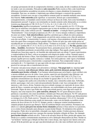 em perigo permanente devido às compreensões distintas e, mais ainda, devido à tendência de buscar
ter razão e cair em contendas. Pela palavra sede concordes Pedro exorta os fiéis a não transformar
diferenças doutrinárias secundárias em pontos de disputa e a nunca abandonar levianamente a
irmandade. Para isso, no entanto, é importante que saibam distinguir o essencial das questões
secundárias. Existem casos em que a concordância somente pode ser mantida mediante uma intensa
luta fraterna. Sede concordes pode significar: se necessário, deixem que a unanimidade e,
conseqüentemente, a irmandade custem muitos esforços na busca do irmão, bem como humildade e
despojamento pessoal! A igreja e seu testemunho no mundo somente serão abençoados se os crentes
tiverem essa disposição (cf. Mt 18.19; Jo 17.11,21s; At 1.14; 2.1,46; 4.24; 5.12; 15.25!).
Compadecidos significa textualmente “sentindo dor com”. O texto paralelo em 1Co 12.26 torna
claro que ao sofrermos com alguém expressamos que se trata de membros do mesmo corpo: “Quando
um membro sofre, todos sofrem com ele.” Amando os irmãos – a tradução literal é geralmente
“fraternalmente”. Essa exortação já apareceu em 1Pe 1.22. A nova menção evidencia a importância
do amor aos irmãos. Sede misericordiosos significa: permitam que a aflição de outros perpasse
“vosso coração” e “os rins”. Todo engajamento em prol de outros começa com o fato de sentirmos
com eles sua aflição. A misericórdia é a marca, e até mesmo a força propulsora de todos aqueles por
meio dos quais Deus conseguiu realizar grandes feitos. Porém ele quer que cada cristão possa ser
reconhecido por ser misericordioso. Paulo afirma: “Tenham-se revestido… de cordial misericórdia!”
(Cl 3.12; cf. também Mt 5.7; 9.13; 18.33; Lc 6.33; Rm 12.8; Ef 4.32; Fp 2.1). Por fim, porém (sede)
todos… humildes, literalmente “de pensamento baixo, pensando pouco (de si)”. No mundo gentílico
grego a humildade geralmente era percebida como algo indigno. Para aquele, porém, que foi
chamado por Jesus para segui-lo, ser humilde não representa mais um ultraje. E quem experimentou
a condescendência de Deus, volta-se ao pequeno com alegria de ajudar e salvar. Somente quem é
humilde pode dar honras a Deus. Sem humildade tampouco é possível uma vida eclesial saudável,
porque orgulho provoca orgulho, teimosia e vaidade. Em outras palavras: onde vigora a humildade
está dada a premissa para a misericórdia e cooperação fraternais. Para compreender todas as
exortações do v. 8 é importante ver que aqui estão em jogo características essenciais que não é
possível ter sem que elas se transformem em atos.
9 O mesmo vale para nossa relação com adversários e inimigos. Não pagai mal (ou: injustiça) por
mal (ou: injustiça), nem ofensa por ofensa; antes, pelo contrário abençoai, porque fostes
chamados para herdar a bênção. O ser humano natural pensa que seria lógico e justo retribuir com
a mesma maldade que teve de sofrer. Jesus, porém, espera de seus discípulos algo diferente: um
comportamento que corresponde a seu modo de ser, a seu Espírito (Mt 5.44; Lc 6.27ss). E os
apóstolos retransmitiram esse desejo de seu Senhor às igrejas (Rm 12.14; 1Co 4.12; 1Ts 5.15).
Afinal, a vingança não acaba com a discórdia no mundo, mas a intensifica ainda mais. Sobretudo,
porém: quem paga o mal com o mal está pessoalmente fazendo o mal. Isso corresponde à velha
natureza, e não à nova, divina. Somente uma nova atitude consegue ser expressão de nossa vida a
partir de Deus, e somente um modo de ser diferente, em conformidade com Jesus, pode superar a
inimizade. Digno de nota é que Pedro não exige uma atitude passiva, nem fuga nem reação de
fraqueza, mas uma resposta ativa: pelo contrário, abençoai. No AT quem abençoava eram os
patriarcas e sacerdotes; eles eram incumbidos e dotados por Deus para abençoar. No NT cada pessoa
renascida é um sacerdote (1Pe 2.9) e por isso chamada a abençoar. Jesus ordenou que abençoássemos
os inimigos (Lc 6.28). Paulo escreve: “Quando nos insultam, abençoamos” (1Co 4.12). Isso pode
ocorrer de forma silenciosa como oração de intercessão, como voto de bênção ou também como
anúncio do favor divino (At 16.28-31). Sempre, porém, o abençoar contém simultaneamente a
simpatia própria da pessoa que abençoa. Sem ela nenhuma bênção seria autêntica. Permanece em
aberto se o adendo pois para isso mesmo fostes chamados pertence à frase anterior ou à posterior,
se os crentes foram chamados para abençoar ou para herdar bênção. Os intérpretes têm opiniões
divergentes. Pedro deve ter percebido e desejado esse duplo sentido. Cristãos precisam abençoar
porque foram chamados para isso e porque eles mesmos herdarão a bênção de Deus. Ser chamado
para herdar bênção assinala um alvo. Trata-se da salvação futura de Deus, porém não apenas isso.
Desde já os cristãos constantemente encontram-se sob a dedicação abençoadora de Deus. Herdar ou
“ser herdeiro” declara que a bênção de Deus não é mero desejo, mas riqueza real. Quem conta com
ela por fé há de permitir que seu agir seja determinado por ela e não mais retribuirá mal com mal.
 