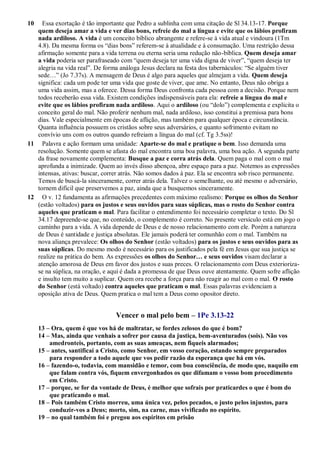 10 Essa exortação é tão importante que Pedro a sublinha com uma citação de Sl 34.13-17. Porque
quem deseja amar a vida e ver dias bons, refreie do mal a língua e evite que os lábios profiram
nada ardiloso. A vida é um conceito bíblico abrangente e refere-se à vida atual e vindoura (1Tm
4.8). Da mesma forma os “dias bons” referem-se à atualidade e à consumação. Uma restrição dessa
afirmação somente para a vida terrena ou eterna seria uma redução não-bíblica. Quem deseja amar
a vida poderia ser parafraseado com “quem deseja ter uma vida digna de viver”, “quem deseja ter
alegria na vida real”. De forma análoga Jesus declara na festa dos tabernáculos: “Se alguém tiver
sede…” (Jo 7.37s). A mensagem de Deus é algo para aqueles que almejam a vida. Quem deseja
significa: cada um pode ter uma vida que goste de viver, que ame. No entanto, Deus não obriga a
uma vida assim, mas a oferece. Dessa forma Deus confronta cada pessoa com a decisão. Porque nem
todos receberão essa vida. Existem condições indispensáveis para ela: refreie a língua do mal e
evite que os lábios profiram nada ardiloso. Aqui o ardiloso (ou “dolo”) complementa e explicita o
conceito geral do mal. Não proferir nenhum mal, nada ardiloso, isso constitui a premissa para bons
dias. Vale especialmente em épocas de aflição, mas também para qualquer época e circunstância.
Quanta influência possuem os cristãos sobre seus adversários, e quanto sofrimento evitam no
convívio uns com os outros quando refreiam a língua do mal (cf. Tg 3.5ss)!
11 Palavra e ação formam uma unidade: Aparte-se do mal e pratique o bem. Isso demanda uma
resolução. Somente quem se afasta do mal encontra uma boa palavra, uma boa ação. A segunda parte
da frase novamente complementa: Busque a paz e corra atrás dela. Quem paga o mal com o mal
aprofunda a inimizade. Quem ao invés disso abençoa, abre espaço para a paz. Notemos as expressões
intensas, ativas: buscar, correr atrás. Não somos dados à paz. Ela se encontra sob risco permanente.
Temos de buscá-la sinceramente, correr atrás dela. Talvez o semelhante, ou até mesmo o adversário,
tornem difícil que preservemos a paz, ainda que a busquemos sinceramente.
12 O v. 12 fundamenta as afirmações precedentes com máximo realismo: Porque os olhos do Senhor
(estão voltados) para os justos e seus ouvidos para suas súplicas, mas o rosto do Senhor contra
aqueles que praticam o mal. Para facilitar o entendimento foi necessário completar o texto. Do Sl
34.17 depreende-se que, no conteúdo, o complemento é correto. No presente versículo está em jogo o
caminho para a vida. A vida depende de Deus e de nosso relacionamento com ele. Porém a natureza
de Deus é santidade e justiça absolutas. Ele jamais poderá ter comunhão com o mal. Também na
nova aliança prevalece: Os olhos do Senhor (estão voltados) para os justos e seus ouvidos para as
suas súplicas. Do mesmo modo é necessário para os justificados pela fé em Jesus que sua justiça se
realize na prática do bem. As expressões os olhos do Senhor… e seus ouvidos visam declarar a
atenção amorosa de Deus em favor dos justos e suas preces. O relacionamento com Deus exterioriza-
se na súplica, na oração, e aqui é dada a promessa de que Deus ouve atentamente. Quem sofre aflição
e insulto tem muito a suplicar. Quem ora recebe a força para não reagir ao mal com o mal. O rosto
do Senhor (está voltado) contra aqueles que praticam o mal. Essas palavras evidenciam a
oposição ativa de Deus. Quem pratica o mal tem a Deus como opositor direto.
Vencer o mal pelo bem – 1Pe 3.13-22
13 – Ora, quem é que vos há de maltratar, se fordes zelosos do que é bom?
14 – Mas, ainda que venhais a sofrer por causa da justiça, bem-aventurados (sois). Não vos
amedronteis, portanto, com as suas ameaças, nem fiqueis alarmados;
15 – antes, santificai a Cristo, como Senhor, em vosso coração, estando sempre preparados
para responder a todo aquele que vos pedir razão da esperança que há em vós.
16 – fazendo-o, todavia, com mansidão e temor, com boa consciência, de modo que, naquilo em
que falam contra vós, fiquem envergonhados os que difamam o vosso bom procedimento
em Cristo.
17 – porque, se for da vontade de Deus, é melhor que sofrais por praticardes o que é bom do
que praticando o mal.
18 – Pois também Cristo morreu, uma única vez, pelos pecados, o justo pelos injustos, para
conduzir-vos a Deus; morto, sim, na carne, mas vivificado no espírito.
19 – no qual também foi e pregou aos espíritos em prisão
 
