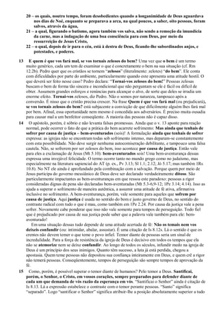 20 – os quais, noutro tempo, foram desobedientes quando a longanimidade de Deus aguardava
nos dias de Noé, enquanto se preparava a arca, na qual poucos, a saber, oito pessoas, foram
salvos, através da água,
21 – a qual, figurando o batismo, agora também vos salva, não sendo a remoção da imundícia
da carne, mas a indagação de uma boa consciência para com Deus, por meio da
ressurreição de Jesus Cristo,
22 – o qual, depois de ir para o céu, está à destra de Deus, ficando-lhe subordinados anjos, e
potestades, e poderes.
13 E quem é que vos fará mal, se vos tornais zelosos do bem? Uma vez que o bem é um termo
muito genérico, cada um tem de examinar o que é concretamente o bem na sua situação (cf. Rm
12.2b). Pedro quer que os cristãos se tornem “zelosos” (literalmente: zelotes) “do bem”. Ele conta
com dificuldades por parte do ambiente, particularmente quando este apresenta uma atitude hostil. O
que deverá ser feito nesse caso? Pedro declara: “Tornai-vos zelosos do bem!” Pessoas zelosas
buscam o bem de forma tão sincera e incondicional que não perguntam se ele é fácil ou difícil de
obter. Assumem grandes esforços e renúncias para alcançar o alvo, de sorte que deles se irradia um
enorme efeito. Tornai-vos zelosos, diz Pedro. Não o somos por natureza, tampouco após a
conversão. É nisso que o cristão precisa crescer. Na frase Quem é que vos fará mal (ou prejudicará),
se vos tornais zelosos do bem? está subjacente a convicção de que dificilmente alguém lhes fará mal
por bem. Afinal, essa oportunidade nem mesmo é concedida aos adversários. É preciso muita ousadia
para causar mal a um benfeitor conseqüente. A maioria das pessoas não é capaz disso.
14 O apóstolo, porém, é sóbrio e não levanta falsas promessas. Ainda que o v. 13 aponte para reação
normal, pode ocorrer o fato de que a prática do bem acarrete sofrimento: Mas ainda que tenhais de
sofrer por causa de justiça – bem-aventurados (sois)! A formulação ainda que tenhais de sofrer
expressa: as igrejas não se encontram todas sob sofrimento intenso, mas deparam-se constantemente
com esta possibilidade. Não deve surgir nenhuma autocomiseração debilitante, e tampouco uma falsa
cautela. Não, se sofrerem por ser zelosos do bem, isso acontece por causa de justiça. Então vale
para eles a exclamação de Jesus (Mt 5.10): bem-aventurados sois! Uma bem-aventurança dessas
expressa uma invejável felicidade. O termo ocorre tanto no mundo grego como no judaísmo, mas
especialmente na literatura sapiencial do AT (p. ex., Pv 3.13; Sl 1.1; 2.12; Jó 5.17; mas também 1Rs
10.8). No NT ele ainda é aprofundado pela combinação com a salvação. Porque quem por meio de
Jesus participa do governo messiânico de Deus deve ser declarado verdadeiramente ditoso. São
particularmente impactantes as bem-aventuranças em que ressoa este paradoxo: pessoas a rigor
consideradas dignas de pena são declaradas bem-aventuradas (Mt 5.3-6,9-12; 1Pe 3.14; 4.14). Isso as
ajuda a superar o sofrimento de maneira autêntica, a assumir uma atitude de fé ativa, afirmativa
inclusive no sofrimento. A bem-aventurança, porém, vale somente para aqueles que sofrem por
causa de justiça. Aqui justiça é usada no sentido do bom e justo governo de Deus, no sentido do
contraste radical com tudo o que é mau, como também em 1Pe 2.24. Por causa da justiça vale a pena
sofrer. Novamente cabe ponderar que isso não vale somente para tempos de perseguição. Todo fiel
que é prejudicado por causa de sua justiça pode saber que a palavra vale também para ele: bem-
aventurado!
Em uma situação dessas tudo depende de uma atitude acertada de fé: Não os temais nem vos
deixeis confundir (ou: intimidar, abalar, assustar). É uma citação de Is 8.12s. Lá o sentido é que os
crentes não devem temer o que teme o povo infiel. Temor diante de pessoas seria um sinal de
incredulidade. Para a força de resistência da igreja de Deus é decisivo em todos os tempos que ela
não se atemorize nem se deixe confundir. Ao longo de todos os séculos, infundir medo na igreja de
Deus é um princípio dos seus inimigos. Quanto têm sucesso, a luta já está perdida, chegou a
apostasia. Quem teme pessoas não depositou sua confiança inteiramente em Deus, e quem crê a rigor
não temerá pessoas. Conseqüentemente, tempos de perseguição são sempre tempos de aprovação da
fé.
15 Como, porém, é possível superar o temor diante de humanos? Pelo temor a Deus. Santificai,
porém, o Senhor, o Cristo, em vossos corações, sempre preparados para defender diante de
cada um que demanda de vós razão da esperança em vós. “Santificai o Senhor” ainda é citação de
Is 8.13. Lá a expressão estabelece o contraste com o temor perante pessoas. “Santo” significa
“separado”. Logo “santificar o Senhor” significa atribuir-lhe a posição absolutamente superior a tudo
 