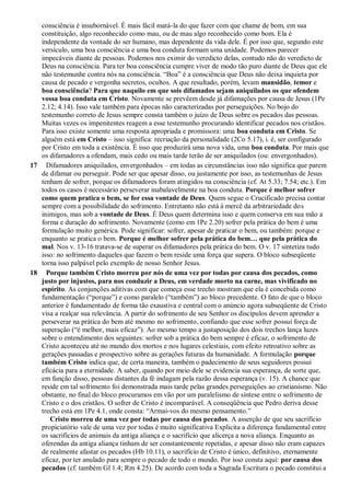 consciência é insubornável. É mais fácil matá-la do que fazer com que chame de bom, em sua
constituição, algo reconhecido como mau, ou de mau algo reconhecido como bom. Ela é
independente da vontade do ser humano, mas dependente da vida dele. É por isso que, segundo este
versículo, uma boa consciência e uma boa conduta formam uma unidade. Podemos parecer
impecáveis diante de pessoas. Podemos nos eximir do veredicto delas, contudo não do veredicto de
Deus na consciência. Para ter boa consciência cumpre viver de modo tão puro diante de Deus que ele
não testemunhe contra nós na consciência. “Boa” é a consciência que Deus não deixa inquieta por
causa de pecado e vergonha secretos, ocultos. A que resultado, porém, levam mansidão, temor e
boa consciência? Para que naquilo em que sois difamados sejam aniquilados os que ofendem
vossa boa conduta em Cristo. Novamente se prevêem desde já difamações por causa de Jesus (1Pe
2.12; 4.14). Isso vale também para épocas não caracterizadas por perseguições. No bojo do
testemunho correto de Jesus sempre consta também o juízo de Deus sobre os pecados das pessoas.
Muitas vezes os impenitentes reagem a esse testemunho procurando identificar pecados nos cristãos.
Para isso existe somente uma resposta apropriada e promissora: uma boa conduta em Cristo. Se
alguém está em Cristo – isso significa: recriação da personalidade (2Co 5.17), i. é, ser configurado
por Cristo em toda a existência. É isso que produzirá uma nova vida, uma boa conduta. Por mais que
os difamadores a ofendam, mais cedo ou mais tarde terão de ser aniquilados (ou: envergonhados).
17 Difamadores aniquilados, envergonhados – em todas as circunstâncias isso não significa que parem
de difamar ou perseguir. Pode ser que apesar disso, ou justamente por isso, as testemunhas de Jesus
tenham de sofrer, porque os difamadores foram atingidos na consciência (cf. At 5.33; 7.54; etc.). Em
todos os casos é necessário perseverar inabalavelmente na boa conduta. Porque é melhor sofrer
como quem pratica o bem, se for essa vontade de Deus. Quem segue o Crucificado precisa contar
sempre com a possibilidade do sofrimento. Entretanto não está à mercê da arbitrariedade dos
inimigos, mas sob a vontade de Deus. É Deus quem determina isso e quem conserva em sua mão a
forma e duração do sofrimento. Novamente (como em 1Pe 2.20) sofrer pela prática do bem é uma
formulação muito genérica. Pode significar: sofrer, apesar de praticar o bem, ou também: porque e
enquanto se pratica o bem. Porque é melhor sofrer pela prática do bem… que pela prática do
mal. Nos v. 13-16 tratava-se de superar os difamadores pela prática do bem. O v. 17 sintetiza tudo
isso: no sofrimento daqueles que fazem o bem reside uma força que supera. O bloco subseqüente
torna isso palpável pelo exemplo de nosso Senhor Jesus.
18 Porque também Cristo morreu por nós de uma vez por todas por causa dos pecados, como
justo por injustos, para nos conduzir a Deus, em verdade morto na carne, mas vivificado no
espírito. As conjunções aditivas com que começa esse trecho mostram que ela é concebida como
fundamentação (“porque”) e como paralelo (“também”) ao bloco precedente. O fato de que o bloco
anterior é fundamentado de forma tão exaustiva e central com o anúncio agora subseqüente de Cristo
visa a realçar sua relevância. A partir do sofrimento de seu Senhor os discípulos devem aprender a
perseverar na prática do bem até mesmo no sofrimento, confiando que esse sofrer possui força de
superação (“é melhor, mais eficaz”). Ao mesmo tempo a justaposição dos dois trechos lança luzes
sobre o entendimento dos seguintes: sofrer sob a prática do bem sempre é eficaz, o sofrimento de
Cristo aconteceu até no mundo dos mortos e nos lugares celestiais, com efeito retroativo sobre as
gerações passadas e prospectivo sobre as gerações futuras da humanidade. A formulação porque
também Cristo indica que, de certa maneira, também o padecimento de seus seguidores possui
eficácia para a eternidade. A saber, quando por meio dele se evidencia sua esperança, de sorte que,
em função disso, pessoas distantes da fé indagam pela razão dessa esperança (v. 15). A chance que
reside em tal sofrimento foi demonstrada mais tarde pelas grandes perseguições ao cristianismo. Não
obstante, no final do bloco procuramos em vão por um paralelismo de síntese entre o sofrimento de
Cristo e o dos cristãos. O sofrer de Cristo é incomparável. A conseqüência que Pedro deriva desse
trecho está em 1Pe 4.1, onde consta: “Armai-vos do mesmo pensamento.”
Cristo morreu de uma vez por todas por causa dos pecados. A asserção de que seu sacrifício
propiciatório vale de uma vez por todas é muito significativa Explicita a diferença fundamental entre
os sacrifícios de animais da antiga aliança e o sacrifício que alicerça a nova aliança. Enquanto as
oferendas da antiga aliança tinham de ser constantemente repetidas, e apesar disso não eram capazes
de realmente afastar os pecados (Hb 10.11), o sacrifício de Cristo é único, definitivo, eternamente
eficaz, por ter anulado para sempre o pecado de todo o mundo. Por isso consta aqui: por causa dos
pecados (cf. também Gl 1.4; Rm 4.25). De acordo com toda a Sagrada Escritura o pecado constitui a
 