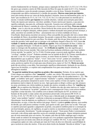 miséria fundamental do ser humano, porque causa a separação de Deus (Gn 3; Is 53.5; Jo 3.19). Ele é
tão grave que somente a morte do Filho inocente de Deus foi capaz de expiá-la (Cl 1.21s). Somente
quem reconheceu o peso do pecado consegue entender a cruz de Jesus. Somente ele poderá
compreender que dádiva imensurável é o perdão dos pecados. Morreu como justo por injustos,
esses dois termos devem ser vistos de forma absoluta e irrestrita. Jesus era inteiramente justo, era “o
Justo” por excelência (Is 53.11; At 3.14; 7.52; 22.14; 1Jo 2.1) e não precisaria ter morrido por si
mesmo. Contudo também por injustos tem sentido absoluto, valendo sem restrições para todos.
Todos são injustos por natureza, vale dizer: perdidos. O justo morreu por injustos, o que para nós
significa redenção, mas para ele, sofrimento imerecido. Assumiu esse sofrimento pela vontade
incondicional de liberar o caminho de volta ao Pai para nós e levar-nos até Deus. Para nos conduzir
a Deus – esse é o alvo de seu sacrifício. Dessa forma de fato existe acesso até Deus para pecadores.
O que todas as religiões almejam, embora jamais o tenham alcançado nem jamais possam alcançar, a
saber, encontrar um caminho até Deus – precisamente isso se tornou realidade em Jesus, o
Crucificado. Quem pensa encontrar um acesso a Deus sem perdão dos pecados não tem a menor idéia
da santidade de Deus e da perdição humana. Seu pecado o separa de Deus. Quem ainda se encontra
em pecados nunca poderá ter paz com Deus. No entanto, pelo fato de que Jesus morreu por nós, por
causa dos pecados, todo aquele que se entregar a ele realmente chegará a Deus (Jo 14.6). Jesus em
verdade foi morto na carne, mas vivificado no espírito. Pela concatenação da frase, a ênfase cai
sobre a segunda afirmação: vivificado no espírito. Depois que Jesus foi morto na carne – dano
maior os inimigos não lhe puderam causar – foi vivificado no espírito. Isso não significa que o
Espírito de Jesus tivesse morrido. Não existe na Escritura nenhuma referência a que Jesus também
tivesse morrido “no espírito” (cf. Lc 23.46). O termo grego zoopoiein pode significar, além de
“vivificar”, também “avivar”. Podemos entender isso no sentido de Rm 8.36 (“Somos mortificados o
dia todo”) e de 1Ts 3.8 (“porque agora vivemos, se estais firmes no Senhor”). Das citações
depreendemos que as palavras “matar”, “viver”, bem como “avivar”, podem ser entendidas no
sentido da obtenção de forças adicionais de morte, respectivamente de vida. Cristo foi morto na
carne, porém no espírito foi avivado para uma eficácia nova, maior (cf. Fp 2.9). Morto na carne
pode dar um reforço a essa idéia. Sua encarnação significou rebaixamento, limitação de sua eficácia.
Agora isso foi desfeito, e o espírito está completamente livre para uma atuação irrestrita, de
abrangência mundial.
19 No qual ele também foi aos espíritos na prisão e lhes anunciou. Portanto, foi no espírito que
Cristo chegou aos espíritos e lhes “anunciou”, a saber, sua vitória. Não apenas à terra e ao mundo
dos mortos, mas também aos mundos celestiais chega o poder eficaz de seu padecimento (v. 22). “No
qual”, ou também “pelo qual”, respectivamente “mediante” o espírito, independentemente de como
traduzirmos, precisamos interpretá-lo assim: Cristo como espírito e Cristo em espírito. Logo não
permaneceu inativo depois de morrer na cruz. Apto agora para se dirigir a esferas que não alcançou
na carne, proclamou sua vitória também no mundo dos mortos, tornando-a eficaz. Os “espíritos na
prisão” são os espíritos dos falecidos (cf. 1Pe 4.6). Também eles não são entes inativos ou “nadas”
desligados. Encontram-se “na prisão”, podendo ouvir a mensagem de Cristo e com certeza também
responder e tomar decisões. Isso combina com as demais informações do NT: ao morrer o ser
humano de fato perde o corpo carnal, mas permanece preservado como pessoa (Mt 10.28; Lc
16.22ss; 23.43; At 7.59; Hb 12.23; Ap 6.9). Nesse caso o falecido pode ser designado tanto como
“alma” como também “espírito”, conforme evidenciam as passagens bíblicas citadas. Prisão
(literalmente: local de depósito ou vigilância) é o local em que se encontram os espíritos dos
adormecidos, ou seja, o reino dos mortos (em grego: Hades). A palavra prisão expressa, sem sombra
de dúvida, que cada pessoa continua vivendo, quer queira ou não, quer aceite isso ou não. Visto que
os espíritos precisam aguardar o julgamento na prisão, essa palavra também pode ter a conotação de
um local inóspito, penoso, de vigilância, no qual os mortos se encontram contra a vontade. Lá, pois,
lhes foi anunciado, literalmente: “trazida mensagem de arauto”. Neste ponto Pedro é extremamente
reservado e não afirma nada específico acerca do conteúdo da mensagem. Alguns intérpretes pensam
que ele teria anunciado juízo aos mortos. No entanto, pelo fato de Pedro empregar aqui o mesmo
termo usado no anúncio da mensagem de salvação aos vivos podemos seguramente depreender que
também aqui tem em mente uma oferta de salvação (cf. também 1Pe 4.6). A esses mortos que não
conseguiram captar em vida a salvação por meio de Cristo ele deve ter oferecido a possibilidade de
que a aceitem no reino dos mortos. A boa nova deste trecho da chamada “descida ao inferno” é que
 