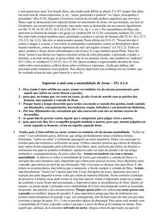 e sem querermos isso). Em função disso, são citados pela Bíblia no plural. E o NT sempre fala deles
em uma lista de várias expressões, p. ex., “anjos, potestades e poderes” ou “anjos, principados e
potestades” (Rm 8.38). Segundo a Escritura existem de um lado poderes angelicais que servem a
Deus e que se destacaram com especial nitidez no nascimento de Jesus, em sua tentação, sua luta no
Getsêmani, sua ressurreição e ascensão, mas muito mais se destacarão em seu retorno (igualmente
em Mt 13.39; 18.10; 26.53; At 5.19; 8.26; Hb 1.13s; Ap 1.1; etc.). Por incumbência de Deus eles
intervêm na história do mundo e da igreja (cf. também Dn 10.13,20; certamente também 2Ts 2.6s).
Por outro lado existem também anjos, potestades e poderes a serviço de Satanás (Mt 25.41; 2Co 12.7;
2Ts 2.9; Ap 13.2). São eles os mencionados quando Paulo afirma em Ef 6.12: “Nossa luta não é
contra o sangue e a carne, e sim contra os principados e potestades, contra os dominadores deste
mundo tenebroso, contra as forças espirituais do mal, nas regiões celestes” (cf. Ef 2.2). Todos os
anjos, poderes e forças foram subordinados a ele (Jesus). É o que também atesta Paulo: Deus fez
Jesus “sentar à sua direita nos lugares celestiais acima de todo principado, e potestade, e poder, e
domínio, e de todo nome que se possa referir, não só no presente século, mas também no vindouro”
(Ef 1.20ss; cf. também Cl 2.10-15; 1Co 15.24). Quem conhece a superioridade absoluta de Jesus
sobre todos esses poderes, colherá desse saber confiança e esperança. Ainda que padeça, não
precisará temer realmente esses poderes. Nas aflições depositará sua confiança em seu Senhor, que
foi exaltado acima de tudo, para honrá-lo e servi-lo.
Suportar o mal com a mentalidade de Jesus – 1Pe 4.1-6
1 – Ora, tendo Cristo sofrido na carne, armai-vos também vós do mesmo pensamento; pois
aquele que sofreu na carne deixou o pecado,
2 – para que, no tempo que vos resta na carne, já não vivais de acordo com as paixões dos
homens, mas segundo a vontade de Deus.
3 – Porque basta o tempo decorrido para terdes executado a vontade dos gentios, tendo andado
em dissoluções, concupiscências, borracheiras, orgias, bebedices e em detestáveis idolatrias.
4 – Por isso, difamando-vos, estranham que não concorrais com eles ao mesmo excesso de
devassidão,
5 – os quais hão de prestar contas àquele que é competente para julgar vivos e mortos.
6 – pois, para este fim, foi o evangelho pregado também a mortos, para que, mesmo julgados na
carne segundo os homens, vivam no espírito segundo Deus.
1 Tendo, pois, Cristo sofrido na carne, armai-vos também vós da mesma mentalidade. “Sofrer na
carne” é um sofrimento grave, doloroso, que atinge profundamente nossa existência terrena.
Entretanto, “sofrer na carne” é sofrimento passageiro na carne transitória. Pedro visa encorajar os
cristãos para não temerem o sofrimento na carne. O bloco anterior mostrou que efeitos de bênçãos
para outros foram originados pelo sofrimento. Este bloco, pois, explicita que efeitos de bênçãos o
sofrimento traz para os próprios sofredores: separa-os cada vez mais do pecado e de seu antigo
ambiente e, conseqüentemente, do juízo sobre eles. Armai-vos também vós com a mesma
mentalidade. A palavra se refere à mentalidade de Cristo que considera a vontade de Deus e a
salvação dos seres humanos mais importante que o bem-estar pessoal na terra. Jesus abominou tanto
o pecado, que morreu em prol de sua eliminação. Não viveu para os desejos, mas para Deus. E não
temeu os escarnecedores, mas tolerou que o matassem, a fim de cumprir a vontade de Deus. Armai-
vos (literalmente: “muni-vos”) aponta para luta. Como discípulos de Jesus, deparamo-nos com a
rejeição por parte daqueles à nossa volta que crêem de maneira diferente. Nesse contexto a tentação
de preservar a própria carne pode tornar-se uma luta interior. Então é importante armar-se a tempo,
do contrário a carne ficará mal-acostumada, e imprestável para as incumbências de Deus. Quem, no
entanto, se muniu desde o princípio com a mentalidade de Cristo está preparado contra as investidas
do pecado, das paixões e dos escarnecedores. Porque quem sofre (ou: sofreu) na carne parou com
o pecado (ou também: largou do pecado). É uma experiência antiga que dias de sofrimento nos
tornam menos propensos ao pecado e que, em contrapartida, dias de bem-estar são dias em que mais
corremos o perigo de pecar. O v. 3 cita os pecados típicos da abastança! Para quem está armado com
a mentalidade de Cristo, a decisão contra o pecado e a favor de Deus já foi tomada no íntimo. Para
aquele que, ademais, já se encontra sofrendo na carne, chegou a hora da aprovação, na qual ele
 