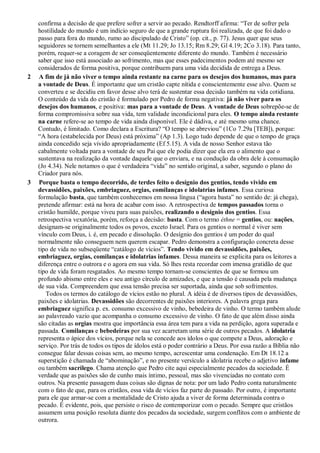 confirma a decisão de que prefere sofrer a servir ao pecado. Rendtorff afirma: “Ter de sofrer pela
hostilidade do mundo é um indício seguro de que a grande ruptura foi realizada, de que foi dado o
passo para fora do mundo, rumo ao discipulado de Cristo” (op. cit., p. 77). Jesus quer que seus
seguidores se tornem semelhantes a ele (Mt 11.29; Jo 13.15; Rm 8.29; Gl 4.19; 2Co 3.18). Para tanto,
porém, requer-se a coragem de ser conseqüentemente diferente do mundo. Também é necessário
saber que isso está associado ao sofrimento, mas que esses padecimentos podem até mesmo ser
considerados de forma positiva, porque contribuem para uma vida decidida de entrega a Deus.
2 A fim de já não viver o tempo ainda restante na carne para os desejos dos humanos, mas para
a vontade de Deus. É importante que um cristão capte nítida e conscientemente esse alvo. Quem se
converteu e se decidiu em favor desse alvo terá de sustentar essa decisão também na vida cotidiana.
O conteúdo da vida do cristão é formulado por Pedro de forma negativa: já não viver para os
desejos dos humanos, e positiva: mas para a vontade de Deus. A vontade de Deus sobrepõe-se de
forma compromissiva sobre sua vida, tem validade incondicional para eles. O tempo ainda restante
na carne refere-se ao tempo de vida ainda disponível. Ele é dádiva, e até mesmo uma chance.
Contudo, é limitado. Como declara a Escritura? “O tempo se abreviou” (1Co 7.29a [TEB]), porque:
“A hora (estabelecida por Deus) está próxima” (Ap 1.3). Logo tudo depende de que o tempo de graça
ainda concedido seja vivido apropriadamente (Ef 5.15). A vida de nosso Senhor estava tão
cabalmente voltada para a vontade de seu Pai que ele podia dizer que ela era o alimento que o
sustentava na realização da vontade daquele que o enviara, e na condução da obra dele à consumação
(Jo 4.34). Nele notamos o que é verdadeira “vida” no sentido original, a saber, segundo o plano do
Criador para nós.
3 Porque basta o tempo decorrido, de terdes feito o desígnio dos gentios, tendo vivido em
devassidões, paixões, embriaguez, orgias, comilanças e idolatrias infames. Essa curiosa
formulação basta, que também conhecemos em nossa língua (“agora basta” no sentido de: já chega),
pretende afirmar: está na hora de acabar com isso. A retrospectiva de tempos passados torna o
cristão humilde, porque viveu para suas paixões, realizando o desígnio dos gentios. Essa
retrospectiva vexatória, porém, reforça a decisão: basta. Com o termo éthne = gentios, ou: nações,
designam-se originalmente todos os povos, exceto Israel. Para os gentios o normal é viver sem
vínculo com Deus, i. é, em pecado e dissolução. O desígnio dos gentios é um poder do qual
normalmente não conseguem nem querem escapar. Pedro demonstra a configuração concreta desse
tipo de vida no subseqüente “catálogo de vícios”. Tendo vivido em devassidões, paixões,
embriaguez, orgias, comilanças e idolatrias infames. Dessa maneira se explicita para os leitores a
diferença entre o outrora e o agora em sua vida. Só lhes resta recordar com imensa gratidão de que
tipo de vida foram resgatados. Ao mesmo tempo tornam-se conscientes de que se formou um
profundo abismo entre eles e seu antigo círculo de amizades, e que a tensão é causada pela mudança
de sua vida. Compreendem que essa tensão precisa ser suportada, ainda que sob sofrimentos.
Todos os termos do catálogo de vícios estão no plural. A idéia é de diversos tipos de devassidões,
paixões e idolatrias. Devassidões são decorrentes de paixões interiores. A palavra grega para
embriaguez significa p. ex. consumo excessivo de vinho, bebedeira de vinho. O termo também alude
ao palavreado vazio que acompanha o consumo excessivo de vinho. O fato de que além disso ainda
são citadas as orgias mostra que importância essa área tem para a vida na perdição, agora superada e
passada. Comilanças e bebedeiras por sua vez acarretam uma série de outros pecados. A idolatria
representa o ápice dos vícios, porque nela se concede aos ídolos o que compete a Deus, adoração e
serviço. Por trás de todos os tipos de ídolos está o poder contrário a Deus. Por essa razão a Bíblia não
consegue falar dessas coisas sem, ao mesmo tempo, acrescentar uma condenação. Em Dt 18.12 a
superstição é chamada de “abominação”, e no presente versículo a idolatria recebe o adjetivo infame
ou também sacrílego. Chama atenção que Pedro cite aqui especialmente pecados da sociedade. É
verdade que as paixões são de cunho mais íntimo, pessoal, mas são vivenciadas no contato com
outros. Na presente passagem duas coisas são dignas de nota: por um lado Pedro conta naturalmente
com o fato de que, para os cristãos, essa vida de vícios faz parte do passado. Por outro, é importante
para ele que armar-se com a mentalidade de Cristo ajuda a viver de forma determinada contra o
pecado. É evidente, pois, que persiste o risco de contemporizar com o pecado. Sempre que cristãos
assumem uma posição resoluta diante dos pecados da sociedade, surgem conflitos com o ambiente de
outrora.
 