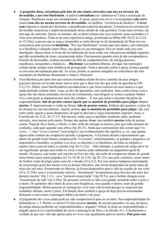 4 A propósito disso, estranham pelo fato de não (mais) correrdes com eles na torrente da
devassidão, e por isso blasfemam. A palavra estranham (ou “admiram-se”) tem a conotação da
irritação. Realmente surge um estranhamento. A causa: quem caiu em si e se arrependeu não corre
(mais) com eles na mesma torrente de devassidão, ou também: “correnteza de desleixo”. Correr
com expressa a caçada por diversões, a desenfreada trajetória decadente. Correnteza (ou torrente) de
devassidão caracteriza a ampla disseminação dessa atitude de vida gentílica. Como uma torrente, ela
tem algo de cativante. Quem, no entanto, não se deixa arrastar por esse contexto causa escândalo e é
visto com estranheza. Trata-se de uma experiência antiga, já atestada na Bíblia (Mt 10.22; Lc 6.22;
Jo 15.18ss): a pessoa que se nega a arrepender-se tenta desviar-se da interpelação de Deus em sua
consciência pelo recurso da blasfêmia. “Por isso blasfemam” consta aqui sem objeto, sem indicação
se a blasfêmia é dirigida contra Deus, sua igreja ou sua mensagem. Pois no fundo tudo isso está
interligado. Quem tentar se livrar da reivindicação de Jesus sobre sua vida procura maldade naqueles
que dão testemunho de Jesus, escarnecendo deles. Precisamente quando estes já não acompanham a
torrente de devassidão, acabam acusados de falta de companheirismo, de estraga-prazeres,
orgulhosos, mesquinhos e fanáticos… Blasfemar (ou também difamar, divulgar má reputação)
contém desde sempre uma tendência de perseguição. Toda a opressão contra a igreja começa quando
se cria uma má reputação para ela. Às vezes, porém, as pessoas atingidas na consciência não têm
escrúpulos de blasfemar diretamente o Santo e Altíssimo.
5 Essa blasfêmia por parte dos que sentem estranheza diante do novo caminho de seus antigos
parceiros precisa ser levada muito mais a sério que o falar tolo dos que estão na ignorância (1Pe
2.12,15). Afinal, esses blasfemadores reconheceram o que Jesus realizou em seus santos e o que
ainda pretende realizar neles. Logo, já não são ignorantes, mas renitentes. Suas controvérsias com a
igreja não são meras contendas em torno do cristianismo, mas dirigem-se contra o próprio Senhor
vivo, com quem se depararam por meio dos cristãos… É isso que torna o encontro tão pleno de
responsabilidade: hão de prestar contas àquele que se mantém de prontidão para julgar vivos e
mortos. É impressionante o verbo no futuro: hão de prestar contas. Embora não queiram, o juízo há
de alcançá-los inevitavelmente. Aquele, porém, que se mantém de prontidão para julgar, não será
outro senão aquele a quem desprezam, do qual se desviam e cujas testemunhas injuriam: Jesus, o
Crucificado (Jo 5.22; At 17.31). Não haverá, então, para os perdidos nenhuma saída, nenhuma
salvação, nem mesmo pela morte. Porque não apenas vivos, mas também mortos terão de prestar
contas. Naquele dia a morte, o Hades, o mar, terão de entregar os mortos, para que todos possam ser
avaliados, cada qual segundo suas obras (Ap 20.13). Ainda que curiosamente não conste aqui “os
vivos…”, mas “vivos e mortos” (sem artigo!), isso evidentemente não significa, p. ex., que apenas
alguns deles tenham de comparecer perante o julgamento. A Escritura declara expressamente que
diante do grande trono branco comparecerão “os mortos”, indistintamente: os grandes e pequenos, os
importantes e humildes, os pobres e os ricos, os decentes e os blasfemos, de todas as religiões e
nações, bem como de todos os séculos (Ap 20.11,12a). – Não obstante, a ausência do artigo deve ter
um significado: porque nem todos os vivos e mortos serão submetidos ao julgamento geral do
mundo. Os justos, cujo nome está inscrito no livro da vida, não terão de comparecer diante do grande
trono branco para serem julgados (cf. Lc 10.20; Jo 5.24; Ap 20.12!), mas pelo contrário: como santos
do Senhor, terão de julgar junto com ele o mundo (1Co 6.2). Por esse motivo tampouco participarão
da ressurreição geral dos mortos com os demais falecidos, mas foram despertados da morte antes do
reino dos mil anos. Pertencendo ao Messias, já foram despertados para a vida na ocasião de sua volta
(1Co 15.23b): essa é a ressurreição seletiva – literalmente “levantamento para fora dos (do meio dos
demais) mortos” (Fp 3.11) – ou a “primeira ressurreição” (Ap 20.5s), que o Senhor designa como
“ressurreição da vida” (Jo 5.29a). No presente versículo se fala com grande seriedade sobre o juízo e
a morte. Os apóstolos não tratam do juízo com freqüência, mas quando o fazem, usam de grande
responsabilidade. Muitas pessoas só conseguem viver uma vida leviana porque se esquivam das
realidades últimas, morte e juízo. Em função disso também a igreja de hoje precisa testemunhar
fielmente e sem cortes a mensagem bíblica da morte e do juízo.
6 O julgamento dos vivos ainda pode ter sido compreensível para os ouvintes. Sua responsabilidade foi
delineada no v. 5. Porém, os mortos? Como pessoas mortas, de séculos passados, ou seja, da época
da antiga aliança poderiam ser responsabilizadas e julgadas? Afinal, só pode ser responsabilizado e
julgado quem teve a oportunidade de ouvir a mensagem de Deus e se decidir. O v. 6 fundamenta a
verdade de que isso vale não apenas para os vivos, mas igualmente para os mortos: Pois para esse
 
