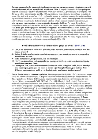 fim que o evangelho foi anunciado também a(os) mortos, para que, mesmo julgados na carne à
maneira humana, vivam no espírito à maneira de Deus. A própria conjunção da frase pois para
esse fim indica que o objetivo é fundamentar o versículo anterior. A proclamação do evangelho sem
dúvida se refere à mesma coisa que 1Pe 3.19, de modo que essa afirmação especifica o conteúdo do
termo “dar notícia de arauto” de 1Pe 3.19. Quando, porém, se proclama o evangelho, existe também
a possibilidade da decisão e da redenção. O para que se dirige tanto a sendo julgados como também
a viver. Mas a concatenação da frase faz cair a ênfase sobre o segundo segmento da sentença, ou
seja: para que eles… porém, vivam no espírito à maneira de Deus. Por causa desse alvo o
evangelho foi anunciado não apenas aos vivos, mas também aos mortos que não o haviam ouvido em
vida. Para que, mesmo julgados na carne não apenas à maneira humana: o juízo, portanto, já
ficou para trás deles. Em vista disso não é possível que se tenha em mente o juízo geral do mundo
perante o grande trono branco (Ap 20.11ss), mas a própria morte. Sem dúvida o âmbito da teologia
bíblica inclui que a morte em si já seja chamada de juízo na carne à maneira humana. Afinal, a morte
constitui o último inimigo (1Co 15.26) e salário do pecado (Rm 6.23). Por isso a própria morte é
considerada, para a igreja, no tocante à carne, um flagelo (2Co 5.4).
Bons administradores da multiforme graça de Deus – 1Pe 4.7-11
7 – Ora, o fim de todas as coisas está próximo; sede, portanto, criteriosos e sóbrios a bem das
vossas orações!
8 – Acima de tudo, porém, tende amor intenso uns para com os outros, porque o amor cobre
multidão de pecados.
9 – Sede, mutuamente, hospitaleiros, sem murmuração.
10 – Servi uns aos outros, cada um conforme o dom que recebeu, como bons despenseiros da
multiforme graça de Deus.
11 – Se alguém fala, fale de acordo com os oráculos de Deus; se alguém serve, faça-o na força
que Deus supre, para que, em todas as coisas, seja Deus glorificado, por meio de Jesus
Cristo, a quem pertence a glória e o domínio pelos séculos dos séculos. Amém!
7 Ora, o fim de todas as coisas está próximo. O termo grego telos significa “fim” e ao mesmo tempo
“alvo” no sentido de consumação. A Sagrada Escritura como um todo atesta que este mundo terá um
fim, e que ele, por desígnio de Deus, ruma a determinado alvo. Também o próprio Jesus diz com
clareza: “Céus e terra passarão” (Mt 24.35; cf. 1Co 10.11; 1Tm 4.1; 1Jo 2.18; etc.). Porém esse
passar não representa um fim real, mas o encerramento da condição atual e o começo de um mundo
novo, divino: o “esquema”, a configuração deste mundo passa (1Co 7.31). A expressão está próximo
(ou também: “se aproximou”) já soou na primeira mensagem, com a qual Jesus se apresentou na hora
certa publicamente como Messias: “Arrependei-vos, porque o reino dos céus está próximo
(aproximou-se)” (Mt 4.17; etc.). Isso quer dizer duas coisas: com Jesus, o reino de Deus está presente
e vigora. Ao mesmo tempo, porém: o reino de Deus, sua consumação, apenas está chegando e se
aproxima cada vez mais. É assim que também deve ser entendida a presente passagem. O fim de
tudo já está presente em Jesus (Hb 9.26; 1Co 10.11 e Hb 1.2). O tempo escatológico iniciou com a
vinda dele para a terra, com a proclamação do governo de Deus, com a crucificação, ressurreição e
ascensão do Messias. Ao mesmo tempo, porém, vale: o fim de tudo ainda está por ocorrer e se
aproxima cada vez mais. O tempo escatológico alcançará auge e conclusão nos eventos do fim que
encerram e consumam o curso deste mundo, com a parusia do Senhor, com a implantação do reino
messiânico, com o juízo e com a consumação dos céus e da terrra (cf. v. 5; Mt 24.6; 1Co 15.24; etc.).
A formulação o fim está próximo engloba simultaneamente passado e futuro, e ambos determinam o
presente. Como o fim já começou, todo o tempo atual é tempo determinado pelos acontecimentos
escatológicos situados antes e diante de nós, é tempo escatológico. E como o fim se aproxima mais a
cada momento, esse tempo é tempo limitado, que finda sem que possa ser repetido.
Conseqüentemente, a igreja deve reconhecer o tempo presente como escatológico e permitir que sua
vida seja determinada por esse reconhecimento. Já ouvimos isso em 1Pe 1.13. O bloco final da carta,
que começa agora, mostrará como se caracteriza uma vida marcada a partir dos eventos
escatológicos. Nesse trecho está em jogo a ligação de cada pessoa com o Senhor exaltado e sua
inserção apropriada na vida da igreja.
 
