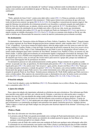 segunda interpretação: as cartas são chamadas de “católicas” porque acabaram sendo reconhecidas de modo geral, i. é,
aceitas como canônicas pela totalidade da igreja (cf. Barclay, p. 133). Por isto, também são chamadas de “cartas
canônicas”.
O autor
“Pedro, apóstolo de Jesus Cristo”, consta como dado sobre o autor (1Pe 1.1). Pensa-se, portanto, no discípulo
Simão, a quem Jesus dera o cognome Cefas (aramaico) = Pedro (greco-latino) com a promessa de que sobre essa
rocha ele haveria de construir sua igreja (Mt 16.18; Jo 1.42). Os evangelhos o caracterizam de maneira tangível. Seu
papel de liderança nos primórdios do cristianismo primitivo em Jerusalém e a primeira atuação são explicitados a
partir de Atos dos Apóstolos que, no entanto, silencia acerca dele a partir de At 15.7. Em decorrência, o NT não
informa nada acerca da continuação de sua atividade nem sobre o fim de sua vida, exceto que inicialmente
evangelizou, sobretudo entre judeus (Gl 2.8), que foi corrigido por Paulo em Antioquia (Gl 2.11ss) e que levava a
esposa consigo no trabalho missionário (1Co 9.5). Em Jo 21.18s deve-se constatar certa alusão ao fim de sua vida,
onde se informa que o Ressuscitado lhe anunciou a morte de martírio (entrementes provavelmente ocorrida).
Os destinatários
Os destinatários são “forasteiros eleitos da Diáspora no Ponto, Galácia, Capadócia, Ásia e Bitínia”. Naquele tempo
esses nomes regionais da Ásia Menor designavam províncias romanas maiores, todas surgidas entre 133 a.C. (Ásia) e
17 d.C. (Capadócia). A província romana da Galácia abarca, além da antiga região com esse nome no centro da Ásia
Menor, também a Licaônia, Pisídia e o leste da Frígia. Faziam parte da província romana da Ásia (Asia proprie dicta)
as regiões da Mísia, Lídia, Frígia e Cária. Subentendendo-se que Pedro se ateve às designações oficiais romanas, os
nomes citados abrangem quase todo o território da Ásia Menor. Somente Lícia, Panfília e Cilícia, no extremo sul, não
foram citadas. A última região provavelmente era estreitamente ligada à congregação missionária da Antioquia. Será
que as igrejas na Lícia e Panfília eram insignificantes demais, ou porventura estavam situadas fora das rotas de viagem
do emissário que trazia a carta, ou será que não existia motivo para escrever a igrejas dali, porque sua realidade era
outra? Essas interrogações têm de permanecer em aberto.
Os destinatários parecem ter sido predominantemente cristãos gentios. Porque somente de ex-gentios se pode
afirmar: no passado sua vida, na ignorância, foi determinada pelas paixões (1Pe 1.14), foram redimidos da conduta vã
legada pelos pais (1Pe 1.18), outrora eram “não um povo”, agora, porém, são povo de Deus (1Pe 2.10) e “basta que
nos tempos passados realizastes a vontade dos gentios” (1Pe 4.3s). No entanto, com certeza também cristãos judeus
faziam parte das igrejas às quais Pedro escreve. Isso condiz inteiramente com a idéia que já possuímos acerca da
atuação do apóstolo Paulo na Ásia Menor. Somente poucos intérpretes (B. Weiß; Kühl) supõem que Pedro escreveu a
carta a cristãos judeus. Dois aspectos são característicos para os destinatários da carta: há muitos recém-convertidos
entre eles (1Pe 2.2), e eles passam por diversos sofrimentos e aflições (1Pe 1.6; 2.20; 3.14ss; 4.12ss; etc.).
O local de redação
Como local de redação a carta cita Babilônia (1Pe 5.13). Provavelmente isso se refere a Roma. Para, pormenores,
veja o comentário sobre 1Pe 5.13.
A época da redação
Para a época da redação são importantes sobretudo as referências dos pais eclesiásticos. Eles informam que Pedro
teria morrido como mártir sob Nero, por volta do ano 64. Portanto, a carta deve ter sido escrita entre o começo e
meados dos anos 60. Com uma datação tão antiga condiz também a observação de que nas igrejas às quais 1Pe se
dirige o cargo de “bispo” ainda não parece ter sido tão influente como acontecia em época posterior. A igreja era
dirigida por “anciãos” (1Pe 5.1). Isso aponta para um estágio inicial da igreja (cf. At 20.17ss). Contudo, os dados dos
pais eclesiásticos e as constatações na própria carta permitem tirar apenas conclusões prováveis. Schlatter declara:
“Sobre a época e o local em que Pedro redigiu sua carta paira uma incerteza impossível de eliminar” (Einleitung in die
Bibel, p. 487).
1Pedro e Paulo
Dois fatos são relevantes em vista dessa questão:
1) A primeira carta de Pedro tem grande proximidade com a teologia de Paulo (particularmente com as cartas aos
Romanos e aos Efésios). Pedro realiza seu ministério de cuidado pastoral às igrejas da Ásia Menor sem
qualquer contraste perceptível em relação a Paulo.
2) A primeira carta de Pedro não contém nem uma saudação de Paulo nem qualquer outra informação sobre dele.
A constatação de um relacionamento sem tensões entre Pedro e Paulo é corroborada pelo fato de Pedro trabalhar
em conjunto com ex-colaboradores de Paulo, Silvano e Marcos (cf. Fm 24; Cl 4.10; 2Tm 4.11). Também a nota em
 