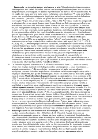 Tende, pois, vos tornado sensatos e sóbrios para orações! Quando os apóstolos exortam para
estarem prontos para a vinda do Senhor, eles não conclamam primeiramente para a ação e o esforço,
mas para orações. Nisso seguem seu Senhor, cuja vida inteira era marcada por seu contato com o Pai
em oração, para o que reservava muito tempo, exclamando a seus discípulos: “A seara, na verdade, é
grande, mas os trabalhadores são poucos. Rogai, pois, ao Senhor da seara que mande trabalhadores
para a sua seara.” (Mt 9.37s). Também seu grande discurso sobre a parusia termina com a
convocação: “Vigiai, pois, a todo tempo, orando…” (Lc 21.36). Pela vida de oração fica comprovado
se a igreja confia em sua própria força ou na do Senhor. Fato é que Pedro escreve como alguém que
pessoalmente reservou o mais importante espaço à oração em todo o serviço eclesial (“e, quanto a
nós, nos consagraremos à oração e ao ministério da palavra.”: At 6.4). O plural para orações pode
conter o convite para orar muito. Assim igualmente é expressa a multiplicidade de formas e maneiras
de orar, comunitária e solitária, livre e pré-formuladas, adoração, intercessão, etc… O apóstolo sabe
que orar é penoso para nós, que a falta de tempo, a desconcentração e o amor ao mundo nos impedem
de orar. Por isso, além da exortação, ele fornece também ajuda: Sede sensatos e sóbrios para
orações. Segundo a Bíblia são sensatos (ou também: “sábios”) aqueles que contam com Deus, que
buscam em primeiro lugar o reino de Deus e deixam determinar a vida a partir daí (Pv 1.7; 15.31; Jr
9.22s; Tg 3.13,17). O termo grego sophronein (ser sensato, sábio) expressa o conhecimento de como
viver corretamente e ao mesmo tempo com disciplina e autocontrole, para configurar a vida cotidiana
de acordo. Ser sensato para orações significa, portanto: reconhecer a importância decisiva das
orações para a vida correta no tempo escatológico e, então, realmente orar. Tende vos tornado
sóbrios recorda que o arrependimento no passado de fato gerou um despertar radical para a
sobriedade, e ao mesmo tempo contém o convite para, na condução da vida, controlar-se
devidamente na área do bem-estar e da vida confortável. Quem segue isso encontrará o tempo e a
concentração necessários para orar e para o agir decorrente. É assim que contar com o fim de todas as
coisas e com o futuro de Deus os torna “sensatos e sóbrios”.
8 Os versículos seguintes dependem do v. 7, afirmando em tradução literal: “… tende-vos tornado
sóbrios para orações, mantendo sobretudo persistente o amor recíproco…, sendo hospitaleiros…,
servindo uns aos outros…”. Desse modo fica claro que orar e agir estão inseparavelmente
interligados, que amor de irmãos, hospitalidade e diaconia na verdade começam pela oração e têm a
oração por fundamento, mas que em contraposição é preciso ter cautela para não esquecer o agir por
causa da oração. Mantende sobretudo persistentemente o amor recíproco (cf. o comentário a 1Pe
1.22). O amor é o fruto fundamental do Espírito Santo, do qual dependem todos os demais frutos (Gl
5.22); ele é o vínculo da perfeição (Cl 3.14). A expressão sobretudo mostra quanta importância
possui o amor de irmãos para o relacionamento entre os membros da igreja. Quando ele falta, a
amabilidade se torna hipocrisia, e a indelicadeza se transforma em desavença. Mantende o amor
recíproco persistentemente (ou também: perseverante, duradouro; literalmente: retesado). Em face
de todos os riscos que partem do próprio eu e do irmão cumpre preservar o amor fraternal. Porque
amor cobre uma multidão de pecados (Pv 10.12). A intenção aqui não é falar da dissimulação de
pecados, mas de uma atitude que aprendeu do amor de Deus. Deus vê nitidamente o pecado, leva-o a
sério e desmascara-o. Somente então ele o encobre, perdoando-o. O mesmo devem fazer os membros
da igreja entre si: seu amor não os torna cegos, pelo contrário, vêem os pecados do irmão com
clareza e, na conversa pessoal, também os citarão pelo nome. Porém o amor recíproco os move a
perdoar os pecados. E o amor jamais divulgará pecados e erros do irmão perante outros. Perdoar
torna-se particularmente difícil quando se trata de uma multidão de pecados, quando um irmão peca
com freqüência. Nesse caso somente o amor que vive e aprende do amor de Deus levará ao sucesso.
9 Sede hospitaleiros uns com os outros sem murmuração. Outras passagens da Escritura também
exortam a sermos hospitaleiros (Rm 12.13; 1Tm 3.2; Hb 13.2; etc.). Naquela época isso era
especialmente necessário, porque na realidade não havia hotéis no formato atual. Contudo também
hoje a hospitalidade (literalmente: amor ao estrangeiro, ao hóspede) possui uma relevância crescente.
Dificilmente algo favorece tanto a comunhão dos fiéis como a hospitalidade. Sem ela a convivência
cordial e alegre da igreja nem sequer é possível. Não se trata apenas de oferecer alojamento para
pernoite, mas da acolhida cordial e amável no lar em diferentes ocasiões. Ser hospitaleiro pressupõe
amor, abertura para o irmão e desistir do conforto e do egoísmo familiar. Ser hospitaleiro demanda
sacrifício de tempo e energia, às vezes também de dinheiro. Por isso Pedro declara: Sede
hospitaleiros (mais precisamente: amáveis com hóspedes) entre vós sem murmuração. A
 