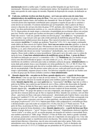murmuração destrói a melhor ação. É melhor nem acolher hóspedes do que fazê-lo com
murmuração. Murmurar contamina o relacionamento mútuo. Ser hospitaleiro sem murmuração não é
tanto uma questão de ceder espaço de moradia. Depende da disposição do coração, da dedicação ao
irmão.
10 Cada um, conforme recebeu um dom da graça – servi uns aos outros com ele como bons
administradores da multiforme graça de Deus. Visto que os dons da graça (em grego: charisma)
são dados pelo Espírito Santo, eles também são chamados de “dons do Espírito” (1Co 14.1). Este
versículo presta uma importante contribuição para a pergunta a respeito do que são os carismas e
como devem ser exercidos. O contexto demonstra que ser hospitaleiro, falar a palavra de Deus e
exercer a diaconia são serviços dos dons da graça. O NT, portanto, não restringe o termo “dom da
graça” aos dons particularmente notórios, p. ex., cura de enfermos (1Co 12.9) ou línguas (1Co 12.10;
14.13). Quem pratica de modo alegre e consciente a hospitalidade provavelmente obteve um carisma
para isso. Porém, todo aquele que recebeu um dom para a edificação da igreja é um “carismático”.
Pedro não escreve: “cada um, quando recebeu um dom da graça”, mas como (ou: “na proporção em
que”) recebeu. Logo tem por certo que cada cristão participa da multiforme graça de Deus, que
conseqüentemente também possui dons da graça. Não é possível produzi-los a partir de si mesmo,
mas somente recebê-los. É verdade que podemos “buscá-los” (1Co 14.1), mas sempre continuarão
sendo dádiva de Deus através do Espírito Santo. Servi uns aos outros com eles significa: os dons da
graça foram dados para o serviço mútuo. Obviamente os dons não devem ser mal usados pelo seu
detentor, p. ex. para a fama pessoal, pois então se tornam uma ameaça. Os dons da graça que nos
foram confiados não devem nos tornar “carismáticos” deslumbrados, mas servidores humildes e
singelos. Desse modo a dádiva se torna incumbência. Cada qual é servo do outro, essa é a ordem da
igreja de Jesus. Como bons administradores da multiforme graça de Deus. A graça de Deus é
sua dadivosa dedicação aos seus (cf. o comentário a 1Pe 1.13). Multiforme ela é na medida em que
exerce uma obra diversificada na igreja e em cada cristão (cf., p. ex., 1Pe 5.10). Como graça
multiforme ela também é suficiente para todas as múltiplas carências da igreja. Administradores é o
nome dado pelo próprio Jesus a seus discípulos em várias parábolas (Lc 16.1; cf. Mt 25.14ss). Um
administrador é caracterizado pelo fato de ter recebido dádivas em confiança para o serviço, que não
são de sua propriedade. Cabe-lhe prestar contas sobre seu uso, razão pela qual tem de aproveitar
tempo e oportunidade, enquanto possui os dons. Um laborioso empenho em prol de seu Senhor com
os dons da graça que lhe foram confiados constitui o bom administrador.
11 Quando alguém fala – em palavras de Deus; quando alguém serve – a partir da força que
Deus oferece. Uma vez que aqui se trata do serviço mútuo (v. 10), com “falar” Pedro provavelmente
tem em vista tanto o discurso na reunião da igreja como também a palavra pessoal de irmão para
irmão. Quando alguém fala, que sejam palavras (ou: “enunciações”) de Deus. Aqui não se refere a
palavras da Bíblia, mas a palavras que brotam de ouvir a Deus, embora não dissociadas da Sagrada
Escritura. Trata-se do falar de Deus aqui e agora, de seu falar relativo a uma situação específica.
Quando alguém fala – em palavras de Deus não devemos traduzir de forma atenuada: “como
palavras de Deus”. No grego não apenas se usa uma comparação, mas designa-se a realidade. Aquele
que fala deve enunciar palavras que de fato se originam de Deus. Quando isso acontece, será um falar
eficaz – para honra de Deus e não para a honra pessoal – determinado pelo Espírito Santo e seus dons
da graça (cf. também Cl 3.16): um “culto carismático”. A presente palavra de Pedro corresponde à de
Paulo: “Segui o amor e procurai, com zelo, os dons espirituais, mas principalmente que profetizeis.
(em grego propheteuein)” (1Co 14.1). Importa para Pedro a fala compreensível, concedida por Deus
e desmascarando o que está oculto no coração (1Co 14.24s). Em 2Co 2.17 Paulo assevera: “É da
parte de Deus, na presença de Deus, em Cristo que falamos” [TEB]. É vontade do Senhor que isso
aconteça na igreja de forma abundante e clara. Quando alguém serve – a partir da força que Deus
oferece. O grego diakonein = “servir” formou o termo “diaconia”. Originalmente diakonein significa
“servir à mesa” e se refere, no NT, ao auxílio prestado em situações de carência e necessidade física,
mas também espiritual (cf. ThBl, artigo “Dienen”). O fato de Pedro citar, dentre a grande variedade
de carismas, justamente o diakonein demonstra como ele é importante em uma igreja viva. Uma vida
eclesial apropriada sempre se manifestará através da diaconia. Não estamos diante de uma exortação
especial para diáconos e diaconisas, mas de uma convocação para toda a igreja. Pedro conta
naturalmente com o fato de que na igreja existem muitos servidores. Todos os discípulos são
instruídos a servir (Jo 13.15-17). É verdade que nos primórdios do NT já houve exercício do
 