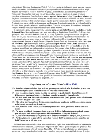 ministério do diácono e da diaconisa (At 6.3; Fp 1.1); a exortação de Pedro à igreja toda, no entanto,
revela com nitidez e clareza que esses serviços organizados não devem tornar desnecessário o agir
diaconal específico de todos os membros da igreja. A incumbência diaconal é tão grande que o
“ministério” diaconal do indivíduo e o agir diaconal de todos os membros da igreja precisam
completar um ao outro. Quando alguém serve – a partir da força (ou “vigor”) que Deus oferece. Na
força que Deus oferece residem, teológica e historicamente, as raízes da diaconia. Por isso a diaconia
verdadeira somente poderá ser exercida por alguém que vive diariamente da força que Deus oferece.
A miséria com que o cristão se depara pode ser tão dura e desanimadora que não se pode enfrentá-la
de outra forma que não pela força suprida por Deus. Também nesse ponto fica evidente: a diaconia
somente pode ser realizada mediante oração e no poder de Deus.
É significativo como o presente trecho termina: para que em tudo Deus seja exaltado por meio
de Jesus Cristo. Somos chamados a ser algo para o louvor da glória de Deus (Ef 1.12). É para isso
que aponta toda a atuação do Filho (Mt 6.9s; Jo 17.4). É para isso que aponta também o Espírito
Santo em nós, que ele convocou. Não existimos para nós mesmos. Quando nos transformamos no
centro das atenções, erramos nosso alvo. Sempre estão em jogo Deus e sua honra. Toda a vida,
também o amor fraternal, a hospitalidade e diaconia, têm em Deus seu fundamento e alvo: para que
em tudo Deus seja exaltado (ou: honrado, glorificado) por meio de Jesus Cristo. Servindo ao
irmão o cristão honra a Deus. Em tudo (ou: através de todos) Deus deve ser exaltado. O alvo da
exortação apostólica é que cada um viva, em tudo que fizer, para a glória de Deus, engrandecendo
assim o nome dele. Além disso, importa que Deus seja exaltado através de todos. Um cristão não
pode fazer nada sem Jesus, nem mesmo prestar a Deus a honra que lhe é devida. O que ele fizer para
a honra de Deus acontece por meio de Jesus Cristo. Conseqüentemente, também na glorificação de
Deus a honra não cabe aos cristãos, mas a Jesus Cristo. Para ele é (ou: ele possui) a honra e o poder
para os éons dos éons. Amém. O trecho encerra com uma exaltação, uma “doxologia” (de doxa =
honra). Como nosso Deus é grande! Aqui Pedro diz enfaticamente: “Para ele é a honra e o poder”,
não apenas “para ele seja” ou “a ele compete a honra”, como normalmente. Devemos estar cientes
disso no sofrimento. Éon significa “era”. A Sagrada Escritura desconhece nosso conceito estático,
onerado pela filosofia, de “eternidade” em repouso. A Bíblia fala de forma mais dinâmica de éons,
referindo-se às diferentes eras marcadas pelo agir salvador de Deus. Quanto à expressão: para os
éons dos éons, lemos, p. ex., no Comentário Esperança sobre Rm 16.27: “O futuro não é eternidade
vazia, mas uma plenitude de novas eras, que hão de desenvolver cada vez mais e de forma mais
profunda a exuberante riqueza de sua graça (Ef 2.7).”
Alegrai-vos por sofrer com Cristo! – 1Pe 4.12-19
12 – Amados, não estranheis o fogo ardente que surge no meio de vós, destinado a provar-vos,
como se alguma coisa extraordinária vos estivesse acontecendo,
13 – pelo contrário, alegrai-vos na medida em que sois co-participantes dos sofrimentos de
Cristo, para que também, na revelação de sua glória, vos alegreis exultando.
14 – Se, pelo nome de Cristo, sois injuriados, bem-aventurados (sois), porque sobre vós repousa
o Espírito da glória e de Deus.
15 – Não sofra, porém, nenhum de vós como assassino, ou ladrão, ou malfeitor, ou como quem
se intromete em negócios de outrem.
16 – mas, se sofrer como cristão, não se envergonhe disso; antes, glorifique a Deus com esse
nome.
17 – Porque a ocasião de começar o juízo pela casa de Deus é chegada; ora, se primeiro vem
por nós, qual será o fim daqueles que não obedecem ao evangelho de Deus!
18 – E, se é com dificuldade que o justo é salvo, onde vai comparecer o ímpio, sim, o pecador?
19 – Por isso, também os que sofrem segundo a vontade de Deus encomendem a sua alma ao
fiel Criador, na prática do bem.
Pedro escreve uma autêntica carta, sem uma estrutura rígida. Por isso também não se importa em
retomar assuntos anteriores. A carta toda é perpassada pelo fato de que a situação das igrejas da Ásia
Menor era determinada pelo sofrimento. Já em 1Pe 1.7 Pedro havia explicitado aos leitores que o
sofrimento cumpre uma finalidade relevante, visando a comprovar a autenticidade de sua fé. Até o
 