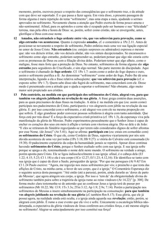 momento, porém, escreveu pouco a respeito das conseqüências que o sofrimento traz, e da atitude
com que deve ser suportado. É o que passa a fazer agora. Em vista disso, a presente passagem de
forma alguma é mera repetição do tema “sofrimento”, mas uma etapa a mais, ajudando a sermos
aprovados no sofrimento. Novamente chama a atenção que Pedro exorta de forma pouco amena e
não-sentimental. Afinal, para os apóstolos o cerne não é ocupado pelo ser humano e sua “felicidade”
terrena, mas pela obra e honra de Deus: se, porém, sofrer como cristão, não se envergonhe, antes,
glorifique a Deus com esse nome.
12 Amados, não estranheis o fogo ardente entre vós, que vos sobrevém para provação, como se
algo estranho vos acontecesse. Quanto à expressão amados, cf. o comentário a 1Pe 2.11. Antes de
posicionar-se novamente a respeito do sofrimento, Pedro enfatiza mais uma vez sua ligação especial
no amor de Jesus Cristo. Não estranheis (ou: estejais surpresos ou admirados) expressa o mesmo
que: não vos deixeis irritar, não vos deixeis abalar, não vos sintais decepcionados. Se encarassem o
sofrimento como algo estranho, poderiam surpreender-se, poderiam pensar que algo não estaria certo
com as promessas de Deus ou com a filiação divina deles. Poderiam temer que algo alheio, como o
maligno, fosse mais forte que a proteção de Deus. No entanto, sofrimentos de forma alguma são algo
estranho para seguidores do Crucificado, e sim algo normal. São parte inerente do discipulado. Aqui
o sofrimento é chamado de fogo ardente. Cf. 1Pe 1.7: assim como o ardor do fogo depura o ouro,
assim o sofrimento purifica a fé. Ao denominar “sofrimento” como ardor do fogo, Pedro lhe dá uma
interpretação, ligando a ela a frase relativa subseqüente: que vos sobrevém para provação (cf. o
exposto sobre 1Pe 1.7). Quem sabe disso não fugirá do sofrimento, mas concordará com ele. Desse
modo é presenteado com a atitude que o ajuda a suportar o sofrimento! Não obstante, algo muito
maior será propiciado aos cristãos.
13 Pelo contrário, na medida em que participais dos sofrimentos do Cristo, alegrai-vos, para que
também vos alegreis jubilando na revelação de sua glória. A frase grega contém duas asserções,
para as quais precisamos de duas frases na tradução. A idéia é: na medida em que (ou: assim como)
participais nos padecimentos do Cristo, participareis e vos alegrareis com júbilo na revelação da sua
glória. E: por isso concordai com o sofrimento, e até alegrai-vos com ele na mesma proporção em
que sofreis. É algo grandioso poder convocar pessoas sofredoras à alegria com tanta autoridade. Que
força está por trás disso! É a força da expectativa cristã primitiva (cf. 1Pe 1.3), da esperança viva pela
manifestação da glória do Messias. Pedro experimentou pessoalmente que o Senhor Jesus é capaz de
encher os corações dos seus em meio à aflição e tortura com vitoriosa alegria. Diz-se dele e de João:
“E eles se retiraram do Sinédrio regozijando-se por terem sido considerados dignos de sofrer afrontas
por esse Nome. (de Jesus)” (At 5.41). Aqui se afirma: participais em (ou: estais em comunhão com)
os sofrimentos do Cristo. O que ele, como Cordeiro de Deus, suportou vicariamente por nós sem
dúvida aconteceu de uma vez por todas (1Pe 3.18; Hb 9.27): a vitória do Calvário está consumada (Jo
19.30). O padecimento expiatório da culpa da humanidade jamais se repetirá. Apesar disso continua
havendo sofrimentos do Cristo, porque o Senhor exaltado sofre com sua igreja. E sua igreja sofre
porque se apega a ele, testemunhando o nome dele neste mundo. O sofrimento na verdade a atinge,
porém aponta para Cristo. Ele se ligou indissoluvelmente à sua igreja: afinal, é o cabeça dela (Ef
1.22; 4.15; 5.23; Cl 1.18) e ela é seu corpo (1Co 12.27; Ef 1.23; 4.12,16). Ele identifica-se tanto com
sua igreja que é capaz de dizer a Saulo, perseguidor da igreja: “Por que me persegues (At 9.4)? Em
Cl 1.24 Paulo escreve: “Agora, me regozijo nos meus sofrimentos por vós; e preencho o que resta das
aflições de Cristo, na minha carne, a favor do seu corpo, que é a igreja;” O Comentário Esperança diz
o seguinte acerca desta passagem: “Até então (até a parusia), porém, ainda durarão as „dores de parto
do Messias‟, que agora atingem seu corpo, a igreja. Por isso o „tem de‟ da obrigatoriedade divina do
sofrimento também paira sobre a trajetória da igreja rumo ao reino vindouro (At 14.22)” [p. 308]. De
forma muito clara testemunha-se de antemão que ao confessar Jesus a igreja terá de passar por
sofrimentos (Mt 10.22; Mc 13.9; 1Ts 3.3s; 2Tm 3.12; Ap 1.9; 2.9s; 7.14). Porém a participação nos
sofrimentos do Messias a insere simultaneamente na participação na consumação: para que também
vos alegreis jubilando na revelação de sua glória (cf. também Rm 8.17). Essa glória, que ele já
possui agora, na realidade ainda está oculta, e a igreja ainda aguarda sua revelação; então, porém, se
alegrará com júbilo. É rumo a esse evento que ela vive e sofre. Unicamente a escatologia bíblica não-
deturpada, a expectativa da glória vindoura de Jesus conferem aos cristãos força, e até mesmo alegria
no sofrimento! Alegrar-se antecipadamente por isso constitui sua força!
 