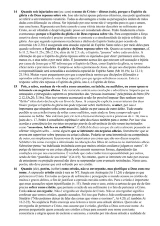 14 Quando sois injuriados em (ou: com) o nome do Cristo – ditosos (sois), porque o Espírito da
glória e de Deus repousa sobre vós. Isso não inclui apenas palavras ofensivas, mas pode igualmente
se referir a um tratamento vexatório. Todas as desvantagens e todas as perseguições andam de mãos
dadas com difamação ou ofensa. Ser injuriado por esse nome não é vergonha para os que o amam,
mas uma honra. Representa um forte consolo e uma vitória interior descobrir no sofrimento por
Cristo, ao ser ofendido e desprivilegiado: posso ser considerado ditoso. Pedro fundamenta a bem-
aventurança: porque o Espírito da glória e de Deus repousa sobre vós. Para compreender a força
assertiva desse versículo é preciso considerar o contraste e a simultaneidade da injúria sofrida e da
glória. Aos que segundo a promessa receberam a dádiva do Espírito Santo já por ocasião da
conversão (At 2.38) é assegurada uma atuação especial do Espírito Santo neles e por meio deles para
quando sofrerem: o Espírito da glória e de Deus repousa sobre vós. Quanto ao termo repousar, cf.
Is 11.2; Nm 11.25s; 2Rs 2.15s; além de At 2.3: ele, o Espírito, “pousou” sobre cada um deles. A
afirmação de que o Espírito da glória repousa sobre os injuriados quer dizer: permanece com eles,
marca-os, e atua neles e por meio deles. É justamente acerca dos que estavam sob acusação e injúria
por causa de Jesus que o NT informa que o Espírito de Deus, como Espírito da glória, se tornou
eficaz neles e por meio deles. Cumpriu-se neles a promessa de Jesus, de que aos discípulos chamados
à responsabilidade será concedida a assistência especial do Espírito Santo (Mt 10.19s; Lc 12.11;
21.14s). Muitas vezes perguntamos por que a experiência mostra que discípulos difamados e
oprimidos estão repletos de uma força especial e por que igrejas sofredoras crescem. Esta é a
resposta: sobre eles repousa o Espírito da glória, isto é, o Espírito de Deus.
15 Pois, a saber, nenhum de vós sofra como assassino, ou ladrão, ou malfeitor, ou como quem se
intromete em negócios alheios. Este versículo contém uma exortação e advertência. Importa que os
ameaçados e perseguidos superem os preconceitos das “pessoas insensatas” pela prática do bem (1Pe
2.12,15s,20; 3.16s). Mas isso somente acontecerá se não for possível imputar-lhes nenhum outro
“delito” além desta declaração em favor de Jesus. A conjunção explicita o nexo interior das duas
frases: porque o Espírito da glória não pode repousar sobre malfeitores, a saber, por isso é
importante que ninguém sofra como assassino, ladrão ou por causa de outro delito. Tudo estaria
perdido se um cristão tivesse de sofrer como malfeitor, mais ainda se fosse comprovado que é
assassino ou ladrão. Não valeriam pare ele nem a bem-aventurança nem a promessa do v. 14, mas o
juízo do v. 17. Pedro é conselheiro espiritual e sabe dos riscos também para o crente. Por isso visa
acordar a consciência dos ouvintes em perigo através da advertência de não serem incriminados
como “assassinos, ladrões ou malfeitores”. É difícil de dizer em que ele está realmente pensando ao
afirmar: ninguém sofra… como alguém que se intromete em negócios alheios, literalmente: que se
arvora em supervisor sobre (pessoas ou coisas) alheias. Poderia ser uma intromissão na competência
de outro, ou simplesmente fazermo-nos de importantes em coisas que não nos dizem respeito.
Schlatter cita como exemplo a intromissão na educação dos filhos de outros ou no matrimônio alheio.
Schweizer pensa “na indelicada insistência com que muitos cristãos avaliam e julgam os outros”. O
perigo de intrometer-se em coisas alheias pode assumir numerosas formas, dependendo das
condições em que nos encontramos. É verdade que cada cristão tem responsabilidade por outros,
sendo de fato “guardião de seu irmão” (Gn 4.9). No entanto, quem se intromete em tudo por excesso
de entusiasmo ou projeção pessoal não deve se surpreender com eventuais resistências. Nesse caso,
porém, não deve pensar que está sofrendo por ser cristão.
16 Quando (ele), porém, (sofrer) como cristão, não se envergonhe, mas glorifique a Deus com esse
nome. A expressão cristão ainda é rara no NT. Surgiu em Antioquia (At 11.26) e designa os que
pertencem a Cristo. Em todas as épocas de sofrimento e perseguição o mundo acusou os cristãos de
muitos e graves delitos, a fim de justificar a opressão movida contra eles. Para o cristão é importante
que essas acusações sejam injustificadas (v. 15). Sendo esse o caso, existe a certeza de que ele de fato
precisa sofrer como cristão, que portanto a razão de seu sofrimento é o fato de pertencer a Cristo.
Então não se envergonhe. Não é vergonha ser discípulo de Cristo. Não se envergonhar significa
confessar que somos cristãos, quando acusados. Foi isso que Pedro e João confessaram perante o
Sinédrio (“Não podemos deixar de falar das coisas que vimos e ouvimos”, At 4.20; cf. também At
16.2-22). Na seqüência Pedro encoraja seus leitores a terem uma atitude idêntica. Quem não se
envergonha de pertencer a Cristo, mas assume que é cristão, glorifica a Deus com esse nome. As
pessoas perguntarão quem concede aos cristãos a força para assumir esse nome com tanta
consciência e alegria apesar de escárnio e sarcasmo, e notarão por trás dessa atitude a realidade de
 