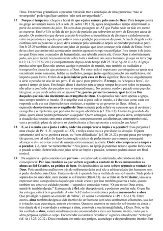 Deus. Em termos gramaticais o presente versículo traz a conotação de uma promessa: “não se
envergonhe” pode significar também “não será envergonhado”.
17 Porque é tempo (ou: chegou a hora) de que o juízo comece pela casa de Deus. Para tempo consta
no grego novamente kairós (cf. a nota 31, sobre 1Pe 1.5), agora designando o tempo determinado a
partir do acontecimento do juízo. Existem duas passagens no AT que Pedro pode ter tido em mente
ao escrever. Em Ez 9.5s se fala de um juízo de punição que sobrevém ao povo de Deus por causa do
pecado. Os emissários que devem executá-lo recebem a incumbência de distinguir cuidadosamente
entre os pecadores e aqueles que sofrem com a perdição pecaminosa do povo. A tarefa dirigida a eles
continua com as palavras: o juízo deve começar pelo santuário e depois se estender por todo o povo.
Em Jr 25.29 também se descreve um juízo de punição que deve começar pela cidade de Deus. Pedro
deixa claro que assim está acontecendo também agora no tempo escatológico. Este tempo é de juízo,
no qual Deus pune os pecados da humanidade, sua rebeldia contra ele. Como Deus é absolutamente
justo, seu juízo incide necessariamente sobre toda a maldade dos seres humanos, já aqui na terra (Ap
6.17; 14.7; Ef 5.6s; etc.) e completamente depois deste tempo (Mt 25.31ss; Ap 20.11-15). A igreja
precisa saber que Deus não apenas castiga os pecados do mundo, mas também as maldades e
transgressões daqueles que pertencem a Deus. Por essa razão é importante que ninguém na igreja seja
encontrado como assassino, ladrão ou malfeitor, porque juízo significa punição dos malfeitores, não
importa quem forem. O fato de o juízo iniciar pela casa de Deus significa: Deus leva singularmente
a sério o pecado no seio de seu povo. É ali que o pune primeiro. É tempo, ou “chegou a hora”, diz:
agora é tempo de juízo. Em função disso é decisivo para a igreja romper hoje com todos os pecados,
não adiar a confissão dos pecados nem o arrependimento. No entanto, sendo o pecado uma questão
tão grave, o que ainda sobrevirá ao mundo? Se, porém, primeiro conosco, qual (será) o fim
daqueles que não são obedientes ao evangelho de Deus. Os apóstolos não vêem apenas a igreja,
mas sempre também o mundo. O evangelho está aí para todo o mundo, e é decisivo como cada um
responde a ele e a sua disposição para obedecer, a sujeitar-se ao governo de Deus. Afinal, a
expressão desobedientes ao evangelho de Deus somente pode referir-se a pessoas que já ouviram o
evangelho e o rejeitaram, que portanto lhe negam obediência (cf. 2Ts 1.8). Diante da gravidade do
juízo, quem ainda poderá permanecer sossegado? Quem consegue, como pessoa salva, compreender
a situação das pessoas sem amor compassivo, sem pensamento cavalheiresco, sem empenho total,
sem a prontidão plena de advertir os desobedientes e lhes apresentar a redenção em Jesus?
18 E, se é a custo que o justo é salvo, onde vão comparecer o ímpio e o pecador? Essa pergunta é
uma citação de Pv 11.31, segundo a LXX, e realça ainda mais a gravidade da situação. O justo
certamente será salvo, porém a custo, ou “com dificuldade” (cf. Mt 24.22), porque passa por tempos
tão graves, por tal ardor do fogo da provação e juízos de padecimento que somente conseguirá
alcançar o alvo se evitar o mal de maneira extremamente resoluta. Onde vão comparecer o ímpio e
o pecador, i. é, onde “se reencontrarão”? Nos justos, na igreja já podemos notar o quanto Deus leva
o pecado a sério. Sobrevindo esse juízo sério ao ímpio e pecador, somente poderá causar um final
terrível.
19 Na seqüência – pela conexão com por isso – o trecho todo é sintetizado, abstraindo-se dele a
conseqüência: Por isso, também os que sofrem segundo a vontade de Deus encomendem as
almas ao fiel Criador, na prática do bem. Os destinatários da carta sofrem segundo a vontade de
Deus. Pois em última análise por trás do sofrimento deles está não a arbitrariedade dos humanos nem
o poder do diabo, mas Deus. Unicamente ele é quem define a medida de seu sofrimento. Nada poderá
separá-los do amor dele, nem mesmo o sofrimento (Rm 8.35). Ao se falar do fiel Criador, visa-se a
expressar tanto a onipotência daquele que a tudo criou e por isso também governa a tudo, quanto
também seu amoroso cuidado paterno – segundo o conhecido verso: “O que nosso Deus criou,
mantê-lo também deseja.” E porque ele é fiel, não decepcionará, e podemos confiar nele. O que lhe
for entregue estará bem guardado. A esse fiel Criador os sofredores podem encomendar a alma.
Que privilégio! (quanto ao conceito de “alma”, cf. acima o comentário a 1Pe 1.22 e 1.9). Entre
outros, alma também designa a vida interior do ser humano com seus sentimentos e humores, sua dor
e irritação, suas esperanças, anseios e temores. Quem se encontra no meio do sofrimento ou ainda o
tem diante de si é convidado a entregar a alma, com toda a sua intranqüilidade, a Deus. Pois, se lhe
for confiada a alma, estará simultaneamente encomendado a ele o ser humano inteiro, visto que a
alma perpassa espírito e corpo. Encomendar ou também “confiar a” significa literalmente: “entregar”
(cf. At 14.23; 20.32). Disso resultam, em meio aos perigos, aconchego e desprendimento interior. Em
 