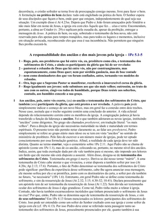decorrência, o cristão sofredor se torna livre de preocupação consigo mesmo, livre para fazer o bem.
A formulação na prática do bem declara: tudo está englobado na prática do bem. O Senhor espera
de seus discípulos que façam o bem, onde quer que estejam, independentemente de qual seja sua
situação. Um exemplo disso é At 4.23ss. Depois que Pedro e João foram ameaçados pelo Sinédrio a
não mais falar em nome de Jesus, a igreja ora com eles Àquele que fez… céus e terra: Encomendam,
portanto, a alma ao Criador (v. 29) e suplicam pela ousadia de, apesar da proibição, entregar a
mensagem de Jesus. A prática do bem, ou seja, sobretudo o testemunho da boa nova, não está
reservada para eles apenas para tempos tranqüilos, mas para todos os lugares e momentos, inclusive
em situação arriscada, reconhecendo eles que essa é sua incumbência. Não permitem que ninguém
lhes proíba executá-la.
A responsabilidade dos anciãos e dos mais jovens pela igreja – 1Pe 5.1-5
1 – Rogo, pois, aos presbíteros que há entre vós, eu, presbítero como eles, e testemunha dos
sofrimentos de Cristo, e ainda co-participante da glória que há de ser revelada:
2 – pastoreai o rebanho de Deus que há entre vós, não por constrangimento, mas
espontaneamente, como Deus quer; nem por sórdida ganância, mas de boa vontade
3 – nem como dominadores dos que vos foram confiados, antes, tornando-vos modelos do
rebanho.
4 – Ora, logo que o Supremo Pastor se manifestar, recebereis a imarcescível coroa da glória.
5 – Rogo igualmente aos jovens: sede submissos aos que são mais velhos; outrossim, no trato de
uns com os outros, cingi-vos todos de humildade, porque Deus resiste aos soberbos,
contudo, aos humildes concede a sua graça.
1 Aos anciãos, pois, entre vós exorto, (eu) co-ancião e testemunha dos sofrimentos do Cristo, que
também (sou) participante da glória, que está prestes a ser revelada. A palavra pois pode
simplesmente indicar o começo de um novo bloco, mas em geral faz a conexão entre dois trechos.
Nesse caso, assinala que o trecho seguinte contém uma conclusão do anterior. A vida eclesial
depende do relacionamento correto entre os membros da igreja. A congregação judaica já havia
transferido a função da liderança a anciãos. Foi o que também adotaram as novas igrejas, instituindo
“anciãos” como dirigentes. No grego são chamados presbyteroi, em tradução literal: “os mais
velhos”. Para a direção da igreja são necessárias maturidade na idade e maturidade em termos
espirituais. O presente texto não permite notar claramente se, ao falar aos presbyteroi, Pedro
simplesmente se refere ao grupo etário mais idoso ou se tem em vista “anciãos” no sentido do
ministério de presbítero. Pelo fato de escrever a um número maior de igrejas, pode ter optado
conscientemente por essa formulação genérica. Afinal, a realidade de cada igreja deve ter sido
distinta. Quanto ao termo exortar, veja o comentário sobre 1Pe 2.11. Aqui Pedro não se chama de
apóstolo (como em 1Pe 1.1), mas de co-ancião, colocando-se, portanto, no mesmo nível dos anciãos.
Indica, assim, que toda exortação dada por ele vale também para si mesmo, não impondo aos leitores
um fardo que ele mesmo não está disposto a assumir. Além disso, designa-se de testemunha dos
sofrimentos do Cristo. Testemunha em grego é martys. Deriva-se daí nosso termo “mártir”. A uma
testemunha do Cristo cabe atestar o que vivenciou, e estar disposta a também sofrer por isso (At
4.20s; Ap 2.13; 17.6). Portanto, o fato de Pedro denominar-se testemunha dos sofrimentos do Cristo
pode significar: partilhou da experiência desse sofrimento, cabe-lhe agora anunciar essa mensagem,
ele mesmo sofreu por ela e se prontifica, junto com os destinatários da carta, a sofrer por ela também
no futuro, “se necessário” (1Pe 1.6). Entretanto, em geral Pedro não se define como testemunha do
sofrimento, e sim da ressurreição de Jesus (At 2.32; 3.15; 4.30-32; 10.41). Declara pessoalmente que
um apóstolo tem de ser testemunha da ressurreição de Jesus (At 1.22). Sem dúvida ser testemunha
ocular dos sofrimentos de Jesus é algo grandioso. Como tal, Pedro tinha muito a relatar à igreja.
Contudo, não havia também escarnecedores incrédulos que tinham presenciado o sofrimento de Jesus
na cruz? Por que, então, Pedro não se denomina aqui de testemunha da ressurreição de Jesus, e sim
de seus sofrimentos? Em 1Pe 4.13 foram mencionados os leitores: participantes dos sofrimentos do
Cristo. Isso pode ser entendido como um sofrer do Senhor exaltado com sua igreja e como sofrer da
igreja com ele (cf. 1Pe 4.13). Por isso Pedro deve estar se referindo nesta passagem tanto ao
testemunho dos sofrimentos de Jesus, pessoalmente presenciados por ele, quanto também à sua
 