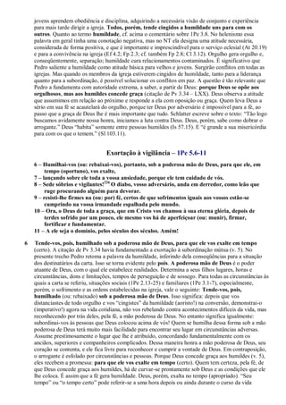 jovens aprendem obediência e disciplina, adquirindo a necessária visão de conjunto e experiência
para mais tarde dirigir a igreja. Todos, porém, tende cingidos a humildade uns para com os
outros. Quanto ao termo humildade, cf. acima o comentário sobre 1Pe 3.8. No helenismo essa
palavra em geral tinha uma conotação negativa, mas no NT ela designa uma atitude necessária,
considerada de forma positiva, e que é importante e imprescindível para o serviço eclesial (At 20.19)
e para a convivência na igreja (Ef 4.2; Fp 2.3; cf. também Fp 2.8; Cl 3.12). Orgulho gera orgulho e,
conseqüentemente, separação; humildade cura relacionamentos contaminados. É significativo que
Pedro saliente a humildade como atitude básica para velhos e jovens. Surgirão conflitos em todas as
igrejas. Mas quando os membros da igreja estiverem cingidos de humildade, tanto para a liderança
quanto para a subordinação, é possível solucionar os conflitos em paz. A questão é tão relevante que
Pedro a fundamenta com autoridade extrema, a saber, a partir de Deus: porque Deus se opõe aos
orgulhosos, mas aos humildes concede graça (citação de Pv 3.34 – LXX). Deus observa a atitude
que assumimos em relação ao próximo e responde a ela com oposição ou graça. Quem leva Deus a
sério em sua fé se acautelará do orgulho, porque ter Deus por adversário é impossível para a fé, ao
passo que a graça de Deus lhe é mais importante que tudo. Schlatter escreve sobre o texto: “Tão logo
buscamos avidamente nossa honra, iniciamos a luta contra Deus. Deus, porém, sabe como dobrar o
arrogante.” Deus “habita” somente entre pessoas humildes (Is 57.15). E “é grande a sua misericórdia
para com os que o temem.” (Sl 103.11).
Exortação à vigilância – 1Pe 5.6-11
6 – Humilhai-vos (ou: rebaixai-vos), portanto, sob a poderosa mão de Deus, para que ele, em
tempo (oportuno), vos exalte,
7 – lançando sobre ele toda a vossa ansiedade, porque ele tem cuidado de vós.
8 – Sede sóbrios e vigilantes!226
O diabo, vosso adversário, anda em derredor, como leão que
ruge procurando alguém para devorar.
9 – resisti-lhe firmes na (ou: por) fé, certos de que sofrimentos iguais aos vossos estão-se
cumprindo na vossa irmandade espalhada pelo mundo.
10 – Ora, o Deus de toda a graça, que em Cristo vos chamou à sua eterna glória, depois de
terdes sofrido por um pouco, ele mesmo vos há de aperfeiçoar (ou: munir), firmar,
fortificar e fundamentar.
11 – A ele seja o domínio, pelos séculos dos séculos. Amém!
6 Tende-vos, pois, humilhado sob a poderosa mão de Deus, para que ele vos exalte em tempo
(certo). A citação de Pv 3.34 havia fundamentado a exortação à subordinação mútua (v. 5). No
presente trecho Pedro retoma a palavra da humildade, inferindo dela conseqüências para a situação
dos destinatários da carta. Isso se torna evidente pelo pois. A poderosa mão de Deus é o poder
atuante de Deus, com o qual ele estabelece realidades. Determina a seus filhos lugares, horas e
circunstâncias, dons e limitações, tempos de perseguição e de sossego. Para todas as circunstâncias às
quais a carta se referiu, situações sociais (1Pe 2.13-25) e familiares (1Pe 3.1-7), especialmente,
porém, o sofrimento e as ordens estabelecidas na igreja, vale o seguinte: Tende-vos, pois,
humilhado (ou: rebaixado) sob a poderosa mão de Deus. Isso significa: depois que vos
distanciastes de todo orgulho e vos “cingistes” da humildade (aoristo!) na conversão, demonstrai-o
(imperativo!) agora na vida cotidiana, não vos rebelando contra acontecimentos difíceis da vida, mas
reconhecendo por trás deles, pela fé, a mão poderosa de Deus. No entanto significa igualmente:
subordinai-vos às pessoas que Deus colocou acima de vós! Quem se humilha dessa forma sob a mão
poderosa de Deus terá muito mais facilidade para encontrar seu lugar em circunstâncias adversas.
Assume prestimosamente o lugar que lhe é atribuído, concordando fundamentalmente com os
anciãos, superiores e companheiros complicados. Dessa maneira honra a mão poderosa de Deus, seu
coração se contenta, e ele fica livre para reconhecer e cumprir a vontade de Deus. Em contraposição,
o arrogante é esfolado por circunstâncias e pessoas. Porque Deus concede graça aos humildes (v. 5),
eles recebem a promessa: para que ele vos exalte em tempo (certo). Quem tem certeza, pela fé, de
que Deus concede graça aos humildes, há de curvar-se prontamente sob Deus e as condições que ele
lhe coloca. É assim que a fé gera humildade. Deus, porém, exalta no tempo (apropriado). “Seu
tempo” ou “o tempo certo” pode referir-se a uma hora depois ou ainda durante o curso da vida
 