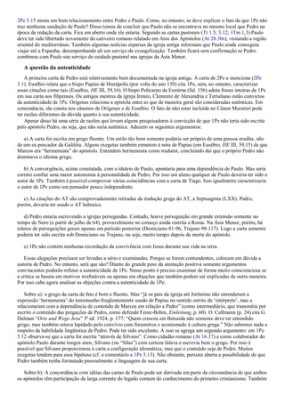 2Pe 3.15 atesta um bom relacionamento entre Pedro e Paulo. Como, no entanto, se deve explicar o fato de que 1Pe não
traz nenhuma saudação de Paulo? Disso temos de concluir que Paulo não se encontrava no mesmo local que Pedro na
época da redação da carta. Fica em aberto onde ele estaria. Segundo as cartas pastorais (Tt 1.5; 3.12; 1Tm 1,3) Paulo
deve ter sido libertado novamente do cativeiro romano relatado em Atos dos Apóstolos (At 28.30s), visitando a região
oriental do mediterrâneo. Também algumas notícias esparsas da igreja antiga informam que Paulo ainda conseguiu
viajar até a Espanha, desempenhando ali um serviço de evangelização. Também ficará sem confirmação se Pedro
combinou com Paulo seu serviço de cuidado pastoral nas igrejas da Ásia Menor.
A questão da autenticidade
A primeira carta de Pedro está relativamente bem documentada na igreja antiga. A carta de 2Pe a menciona (2Pe
3.1). Eusébio relata que o bispo Papias de Hierápolis (por volta do ano 130) cita 1Pe, sem, no entanto, caracterizar
essas citações como tais (Eusébio, HE III, 39,16). O bispo Policarpo de Esmirna (fal. 156) adota frases inteiras de 1Pe
em sua carta aos filipenses. Os antigos mestres da igreja Ireneo, Clemente de Alexandria e Tertuliano estão convictos
da autenticidade de 1Pe. Orígenes relaciona a epístola entre as que de maneira geral são consideradas autênticas. Em
consonância, ela consta nos cânones de Orígenes e de Eusébio. O fato de não estar incluída no Cânon Muratori pode
ter razões diferentes da dúvida quanto à sua autenticidade.
Apesar disso há uma série de razões que levam alguns pesquisadores à convicção de que 1Pe não teria sido escrita
pelo apóstolo Pedro, ou seja, que não seria autêntica. Aduzem os seguintes argumentos:
a) A carta foi escrita em grego fluente. Um estilo tão bom somente poderia ser próprio de uma pessoa erudita, não
de um ex-pescador da Galiléia. Alguns exegetas também remetem à nota de Papias (em Eusébio, HE III, 39,15) de que
Marcos era “hermeneuta” do apóstolo. Entendem hermeneuta como tradutor, concluindo daí que o próprio Pedro não
dominava o idioma grego.
b) A convergência, acima constatada, com o ideário de Paulo, apontaria para uma dependência de Paulo. Mas seria
correto confiar uma maior autonomia à personalidade de Pedro. Por isso um aluno qualquer de Paulo deveria ter sido o
autor de 1Pe. Também é possível comprovar várias coincidências com a carta de Tiago. Isso igualmente caracterizaria
o autor de 1Pe como um pensador pouco independente.
c) As citações do AT são comprovadamente retiradas da tradução grega do AT, a Septuaginta (LXX). Pedro,
porém, deveria ter usado o AT hebraico.
d) Pedro estaria escrevendo a igrejas perseguidas. Contudo, houve perseguição em grande extensão somente no
tempo de Nero (a partir de julho de 64), provavelmente no começo ainda restrita a Roma. Na Ásia Menor, porém, há
relatos de perseguições gerais apenas em período posterior (Domiciano 81-96, Trajano 98-117). Logo a carta somente
poderia ter sido escrita sob Domiciano ou Trajano, ou seja, muito tempo depois da morte do apóstolo.
e) 1Pe não contém nenhuma recordação da convivência com Jesus durante sua vida na terra.
Essas alegações precisam ser levadas a sério e examinadas. Porque se forem contundentes, colocam em dúvida a
autoria de Pedro. No entanto, será que são? Diante do grande peso da atestação positiva somente argumentos
convincentes poderão refutar a autenticidade de 1Pe. Nesse ponto é preciso examinar de forma muito conscienciosa se
a crítica se baseia em motivos irrefutáveis ou apenas em objeções que também podem ser explicadas de outra maneira.
Por isso cabe agora analisar as objeções contra a autenticidade de 1Pe:
Sobre a): o grego da carta de fato é bom e fluente. Mas “já os pais da igreja até Jerônimo não entenderam a
expressão „hermeneuta‟ do testemunho freqüentemente usado de Papias no sentido estrito de „intérprete‟, mas a
relacionaram com a dependência de conteúdo de Marcos em relação a Pedro” (como intermediário, que transmitiu por
escrito o conteúdo das pregações de Pedro, como defende Feine-Behm, Einleitung, p. 60). O. Cullmann (p. 24) cita G.
Dalman “Orte und Wege Jesu” 3ª ed. 1924, p. 177: “Quem cresceu em Betsaida não somente deve ter entendido
grego, mas também estava lapidado pelo convívio com forasteiros e acostumado à cultura grega.” Não sabemos nada a
respeito da habilidade lingüística de Pedro. Pode ter sido excelente. A isso se agrega um segundo argumento: em 1Pe
5.12 observa-se que a carta foi escrita “através de Silvano”. Como cidadão romano (At 16.37) e como colaborador do
apóstolo Paulo durante longos anos, Silvano (ou “Silas”) com certeza falava e escrevia bem o grego. Por isso é
possível que Silvano proporcionou à carta a configuração idiomática, mas que o conteúdo seja de Pedro. Muitos
exegetas tendem para essa hipótese (cf. o comentário a 1Pe 5.13). Não obstante, persiste aberta a possibilidade de que
Pedro também tenha formatado pessoalmente a linguagem de sua carta.
Sobre b): A concordância com idéias das cartas de Paulo pode ser derivada em parte da circunstância de que ambos
os apóstolos têm participação da larga corrente do legado comum do conhecimento do primeiro cristianismo. Também
 