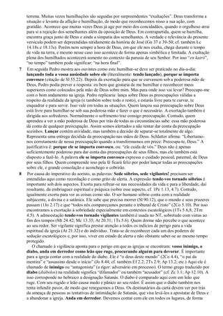 terrena. Muitas vezes humilhações são seguidas por surpreendentes “exaltações”. Deus transforma a
situação e levanta da aflição e humilhação, de modo que reconhecemos nisso a sua ação, com
gratidão. Acontece que muitas vezes Deus já age por meio dos concidadãos, quando o orgulhoso atrai
para si a rejeição dos semelhantes além da oposição de Deus. Em contrapartida, quem se humilha,
encontra graça junto de Deus e ainda a simpatia dos semelhantes. A verdade e relevância do presente
versículo podem ser depreendidas nitidamente da história de José (Gn 37 e 39-50; cf. também Lc
14.18s e 18.13s). Porém nem sempre a hora de Deus, em que ele nos exalta, chega durante o tempo
de vida na terra, e mesmo nesse caso isso acontece de forma apenas simbólica e limitada. A exaltação
plena dos humilhados acontecerá somente no contexto da parusia de seu Senhor. Por isso “en kairó”,
“no tempo” também pode significar: “na hora final”.
7 Em seguida Pedro mostra aos ouvintes como este humilhar-se deve ser praticado no dia-a-dia:
lançando toda a vossa ansiedade sobre ele (literalmente: tendo lançado), porque se importa
convosco (citação de Sl 55.22). Depois da exortação para que se curvassem sob a poderosa mão de
Deus, Pedro podia prever a resposta: eu bem que gostaria de me humilhar e reconhecer meus
superiores como colocados pela mão de Deus sobre mim. Mas para onde isso vai levar? Preocupo-me
com o bom andamento na igreja. Pedro replicaria: lança sobre Deus as preocupações válidas a
respeito da realidade da igreja (e também sobre todo o resto), e estarás livre para te curvar, te
enquadrar e para servir. Isso vale em todas as situações. Quem lançou sua preocupação sobre Deus
está livre para humilhar-se sob sua poderosa mão e fazer o que é necessário. A exortação também é
dirigida aos sofredores. Normalmente o sofrimento traz consigo preocupação. Contudo, quem
aprendeu a ver a mão poderosa de Deus por trás de todas as circunstâncias sabe: essa mão poderosa
dá conta de qualquer preocupação. Assim somos alertados a não tentar dar conta da preocupação
sozinhos. Lançar contém atividade, mas também a decisão de separar-se totalmente de algo.
Representa uma entrega decidida da preocupação nas mãos de Deus. Schlatter afirma: “Libertamo-
nos corretamente de nossa preocupação quando a transformamos em prece: Preocupa-te, Deus.” A
justificativa é: porque ele se importa convosco, ou: “ele cuida de vós.” Deus não é apenas
suficientemente poderoso para dar conta das preocupações de seus filhos, mas ele também está
disposto a fazê-lo. A palavra ele se importa convosco expressa o cuidado pessoal, paternal, de Deus
por seus filhos. Quem compreende isso pela fé ficará feliz por poder lançar todas as preocupações
sobre ele, e grande consolação e aconchego o cobrirão.
8 Por causa do imperativo do aoristo, as palavras: Sede sóbrios, sede vigilantes! precisam ser
entendidas aqui como recordação e como grito de alerta. A expressão tende-vos tornado sóbrios é
importante sob dois aspectos. Exorta para refrear-se nas necessidades da vida e para a liberdade, daí
resultante, da embriaguez espiritual e psíquica (sobre esse aspecto, cf. 1Pe 1.13, 4.7). Contudo,
igualmente exorta para ver as coisas como são. O ser humano sóbrio conta com a realidade
subjacente, a divina e a satânica. Ele sabe que precisa morrer (Sl 90.12), que o mundo e seus prazeres
passam (1Jo 2.17) e que “todos nós compareçamos perante o tribunal de Cristo” (2Co 5.10). Por isso
encontramos a exortação à sobriedade especialmente em contextos escatológicos (1Ts 5.6,8; 2Tm
4.5). A admoestação tende-vos tornado vigilantes também é usada no NT, sobretudo com vistas ao
fim dos tempos (Mt 24.42; Mc 13.35; At 20.31; 1Ts 5.6). Quem dorme não percebe o que acontece
ao seu redor. Ser vigilante significa prestar atenção a todos os indícios de perigo para a vida
espiritual da igreja (At 21.32) e do indivíduo. Trata-se de reconhecer cada um dos poderes de
sedução escatológicos e, por isso, viver em estado de alerta e não obstante saber-se ao mesmo tempo
protegido.
O chamado à vigilância aponta para o perigo em que as igrejas se encontram: vosso inimigo, o
diabo, anda em derredor como leão que ruge, procurando alguém para devorar. É importante
para a igreja contar com a realidade do diabo. Ele é “o deus deste mundo” (2Co 4.4), “o pai da
mentira” e “assassino desde o início” (Jo 8.44; cf. também Ef 2.2; 2Ts 2.9; Ap 13.2; etc.) Aqui ele é
chamado de inimigo ou “antagonista” (a rigor: adversário em processo). O termo grego traduzido por
diabo (diábolos) na realidade significa “difamador” ou também “acusador” (cf. Zc 3.1; Ap 12.10). A
isso corresponde no hebraico a designação Satanás. O diabo é comparado aqui com um leão que
ruge. Com seu rugido o leão causa medo e pânico ao seu redor. É assim que o diabo também nos
tenta infundir pavor, de modo que reneguemos a Deus. Os destinatários da carta devem ver por trás
da ameaça de pessoas as tentativas de intimidação de Satanás, que visa levá-los a apostatar de Deus e
a abandonar a igreja. Anda em derredor. Devemos contar com ele em todos os lugares, de forma
 
