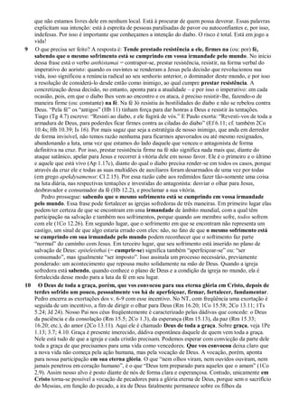 que não estamos livres dele em nenhum local. Está à procurar de quem possa devorar. Essas palavras
explicitam sua intenção: está à espreita de pessoas paralisadas de pavor ou autoconfiantes e, por isso,
indefesas. Por isso é importante que conheçamos a intenção do diabo. O risco é total. Está em jogo a
vida!
9 O que precisa ser feito? A resposta é: Tende prestado resistência a ele, firmes na (ou: por) fé,
sabendo que o mesmo sofrimento está se cumprindo em vossa irmandade pelo mundo. No início
dessa frase está o verbo anthistamai = contrapor-se, prestar resistência, resistir, na forma verbal do
imperativo do aoristo: quando os ouvintes se renderam a Jesus pela decisão que revolucionou sua
vida, isso significou a renúncia radical ao seu senhorio anterior, o dominador deste mundo, e por isso
a resolução de considerá-lo desde então como inimigo, ao qual cumpre prestar resistência. A
concretização dessa decisão, no entanto, aponta para a atualidade – e por isso o imperativo: em cada
ocasião, pois, em que o diabo lhes vem ao encontro e os ataca, é preciso resistir-lhe, fazendo-o de
maneira firme (ou: constante) na fé. Na fé Jó resistiu às hostilidades do diabo e não se rebelou contra
Deus. “Pela fé” os “antigos” (Hb 11) tinham força para dar honras a Deus e resistir às tentações.
Tiago (Tg 4.7) escreve: “Resisti ao diabo, e ele fugirá de vós.” E Paulo exorta: “Revesti-vos de toda a
armadura de Deus, para poderdes ficar firmes contra as ciladas do diabo” (Ef 6.11; cf. também 2Co
10.4s; Hb 10.39; Is 16). Por mais sagaz que seja a estratégia de nosso inimigo, que anda em derredor
de forma invisível, não temos razão nenhuma para ficarmos apavorados ou até mesmo resignados,
abandonando a luta, uma vez que estamos do lado daquele que venceu o antagonista de forma
definitiva na cruz. Por isso, prestar resistência firme na fé não significa nada mais que, diante do
ataque satânico, apelar para Jesus e recorrer à vitória dele em nosso favor. Ele é o primeiro e o último
e aquele que está vivo (Ap 1.17c), diante do qual o diabo precisa render-se em todos os casos, porque
através da cruz ele e todas as suas multidões de auxiliares foram desarmados de uma vez por todas
(em grego apekdysamenos: Cl 2.15). Por essa razão cabe aos redimidos fazer tão-somente uma coisa
na luta diária, nas respectivas tentações e investidas do antagonista: desviar o olhar para Jesus,
desbravador e consumador da fé (Hb 12.2), e proclamar a sua vitória.
Pedro prossegue: sabendo que o mesmo sofrimento está se cumprindo em vossa irmandade
pelo mundo. Essa frase pode fortalecer as igrejas sofredoras de três maneiras. Em primeiro lugar elas
podem ter certeza de que se encontram em uma irmandade de âmbito mundial, com a qual têm
participação na salvação e também nos sofrimentos, porque quando um membro sofre, todos sofrem
com ele (1Co 12.26). Em segundo lugar, que o sofrimento em que se encontram não representa um
castigo, um sinal de que algo estaria errado com eles: não, no fato de que o mesmo sofrimento está
se cumprindo em sua irmandade pelo mundo podem reconhecer que o sofrimento faz parte
“normal” do caminho com Jesus. Em terceiro lugar, que seu sofrimento está inserido no plano de
salvação de Deus: epiteleisthai (= cumprir-se) significa também “aperfeiçoar-se” ou: “ser
consumado”, mas igualmente “ser imposto”. Isso assinala um processo necessário, previamente
ponderado: um acontecimento que repousa muito solidamente na mão de Deus. Quando a igreja
sofredora está sabendo, quando conhece o plano de Deus e a condição da igreja no mundo, ela é
fortalecida desse modo para a luta da fé em seu lugar.
10 O Deus de toda a graça, porém, que vos convocou para sua eterna glória em Cristo, depois de
terdes sofrido um pouco, pessoalmente vos há de aperfeiçoar, firmar, fortalecer, fundamentar.
Pedro encerra as exortações dos v. 6-9 com esse incentivo. No NT, com freqüência uma exortação é
seguida de um incentivo, a fim de dirigir o olhar para Deus (Rm 16.20; 1Co 15.58; 2Co 13.11; 1Ts
5.24; Jd 24). Nosso Pai nos céus freqüentemente é caracterizado pelas dádivas que concede: o Deus
da paciência e da consolação (Rm 15.5; 2Co 1.3), da esperança (Rm 15.13), da paz (Rm 15.33;
16.20; etc.), do amor (2Co 13.11). Aqui ele é chamado Deus de toda a graça. Sobre graça, veja 1Pe
1.13; 3.7; 4.10. Graça é presente imerecido, dádiva espontânea daquele de quem vem toda a graça.
Nele está tudo de que a igreja e cada cristão precisam. Podemos esperar com convicção da parte dele
toda a graça de que precisamos para uma vida como vencedores. Que vos convocou deixa claro que
a nova vida não começa pela ação humana, mas pela vocação de Deus. A vocação, porém, aponta
para nossa participação em sua eterna glória. O que “nem olhos viram, nem ouvidos ouviram, nem
jamais penetrou em coração humano”, é o que “Deus tem preparado para aqueles que o amam” (1Co
2.9). Assim nosso alvo é posto diante de nós de forma clara e esperançosa. Contudo, unicamente em
Cristo torna-se possível a vocação de pecadores para a glória eterna de Deus, porque sem o sacrifício
do Messias, em função do pecado, a ira de Deus fatalmente permanece sobre os filhos da
 