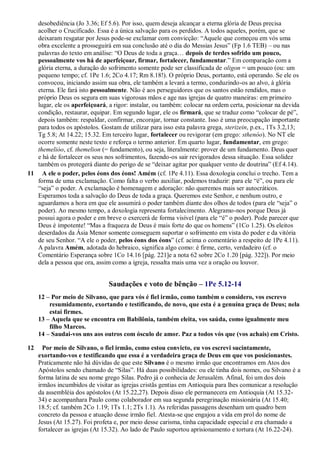 desobediência (Jo 3.36; Ef 5.6). Por isso, quem deseja alcançar a eterna glória de Deus precisa
acolher o Crucificado. Essa é a única salvação para os perdidos. A todos aqueles, porém, que se
deixaram resgatar por Jesus pode-se exclamar com convicção: “Aquele que começou em vós uma
obra excelente a prosseguirá em sua conclusão até o dia do Messias Jesus” (Fp 1.6 TEB) – ou nas
palavras do texto em análise: “O Deus de toda a graça… depois de terdes sofrido um pouco,
pessoalmente vos há de aperfeiçoar, firmar, fortalecer, fundamentar.” Em comparação com a
glória eterna, a duração do sofrimento somente pode ser classificada de oligon = um pouco (ou: um
pequeno tempo; cf. 1Pe 1.6; 2Co 4.17; Rm 8.18!). O próprio Deus, portanto, está operando. Se ele os
convocou, iniciando assim sua obra, ele também a levará a termo, conduzindo-os ao alvo, à glória
eterna. Ele fará isto pessoalmente. Não é aos perseguidores que os santos estão rendidos, mas o
próprio Deus os segura em suas vigorosas mãos e age nas igrejas de quatro maneiras: em primeiro
lugar, ele os aperfeiçoará, a rigor: instalar, ou também: colocar na ordem certa, posicionar na devida
condição, restaurar, equipar. Em segundo lugar, ele os firmará, que se traduz como “colocar de pé”,
depois também: respaldar, confirmar, encorajar, tornar constante. Isso é uma preocupação importante
para todos os apóstolos. Gostam de utilizar para isso esta palavra grega, sterizein, p.ex., 1Ts 3.2,13;
Tg 5.8; At 14.22; 15.32. Em terceiro lugar, fortalecer ou revigorar (em grego: sthenóo). No NT ele
ocorre somente neste texto e reforça o termo anterior. Em quarto lugar, fundamentar, em grego:
themelióo, cf. themelion (= fundamento), ou seja, literalmente: prover de um fundamento. Deus quer
e há de fortalecer os seus nos sofrimentos, fazendo-os sair revigorados dessa situação. Essa solidez
também os protegerá diante do perigo de se “deixar agitar por qualquer vento de doutrina” (Ef 4.14).
11 A ele o poder, pelos éons dos éons! Amém (cf. 1Pe 4.11). Essa doxologia conclui o trecho. Tem a
forma de uma exclamação. Como falta o verbo auxiliar, podemos traduzir: para ele “é”, ou para ele
“seja” o poder. A exclamação é homenagem e adoração: não queremos mais ser autocráticos.
Esperamos toda a salvação do Deus de toda a graça. Queremos este Senhor, e nenhum outro, e
aguardamos a hora em que ele assumirá o poder também diante dos olhos de todos (para ele “seja” o
poder). Ao mesmo tempo, a doxologia representa fortalecimento. Alegramo-nos porque Deus já
possui agora o poder e em breve o exercerá de forma visível (para ele “é” o poder). Pode parecer que
Deus é impotente! “Mas a fraqueza de Deus é mais forte do que os homens” (1Co 1.25). Os eleitos
deserdados da Ásia Menor somente conseguem suportar o sofrimento em vista do poder e da vitória
de seu Senhor. “A ele o poder, pelos éons dos éons” (cf. acima o comentário a respeito de 1Pe 4.11).
A palavra Amém, adotada do hebraico, significa algo como: é firme, certo, verdadeiro (cf. o
Comentário Esperança sobre 1Co 14.16 [pág. 221]e a nota 62 sobre 2Co 1.20 [pág. 322]). Por meio
dela a pessoa que ora, assim como a igreja, ressalta mais uma vez a oração ou louvor.
Saudações e voto de bênção – 1Pe 5.12-14
12 – Por meio de Silvano, que para vós é fiel irmão, como também o considero, vos escrevo
resumidamente, exortando e testificando, de novo, que esta é a genuína graça de Deus; nela
estai firmes.
13 – Aquela que se encontra em Babilônia, também eleita, vos saúda, como igualmente meu
filho Marcos.
14 – Saudai-vos uns aos outros com ósculo de amor. Paz a todos vós que (vos achais) em Cristo.
12 Por meio de Silvano, o fiel irmão, como estou convicto, eu vos escrevi sucintamente,
exortando-vos e testificando que essa é a verdadeira graça de Deus em que vos posicionastes.
Praticamente não há dúvidas de que este Silvano é o mesmo irmão que encontramos em Atos dos
Apóstolos sendo chamado de “Silas”. Há duas possibilidades: ou ele tinha dois nomes, ou Silvano é a
forma latina de seu nome grego Silas. Pedro já o conhecia de Jerusalém. Afinal, foi um dos dois
irmãos incumbidos de visitar as igrejas cristãs gentias em Antioquia para lhes comunicar a resolução
da assembléia dos apóstolos (At 15.22,27). Depois disso ele permanecera em Antioquia (At 15.32-
34) e acompanhara Paulo como colaborador em sua segunda peregrinação missionária (At 15.40;
18.5; cf. também 2Co 1.19; 1Ts 1.1; 2Ts 1.1). As referidas passagens desenham um quadro bem
concreto da pessoa e atuação desse irmão fiel. Atesta-se que engajou a vida em prol do nome de
Jesus (At 15.27). Foi profeta e, por meio desse carisma, tinha capacidade especial e era chamado a
fortalecer as igrejas (At 15.32). Ao lado de Paulo suportou aprisionamento e tortura (At 16.22-24).
 