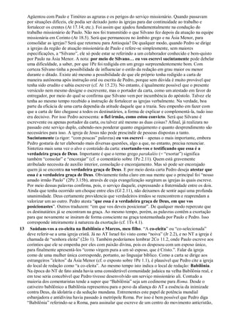 Agüentou com Paulo e Timóteo as agruras e os perigos do serviço missionário. Quando passavam
por situações difíceis, ele podia ser deixado junto às igrejas para dar continuidade ao trabalho e
fortalecer os crentes (At 17.14; etc.). Foi assim que ajudou fundamentalmente na condução do
trabalho missionário de Paulo. Não nos foi transmitido o que Silvano fez depois da atuação na equipe
missionária em Corinto (At 18.5). Será que permaneceu no âmbito grego e na Ásia Menor, para
consolidar as igrejas? Será que retornou para Antioquia? De qualquer modo, quando Pedro se dirige
a igrejas da região de atuação missionária de Paulo e refere-se simplesmente, sem maiores
especificações, a “Silvano”, ele só pode estar se referindo a um colaborador conhecido e bem-quisto
por Paulo na Ásia Menor. A nota: por meio de Silvano… eu vos escrevi sucintamente pode debelar
uma dificuldade, a saber, por que 1Pe foi redigida em um grego surpreendentemente bom. Com
certeza Silvano tinha a possibilidade de influenciar o estilo da redação em grau maior ou menor
durante o ditado. Existe até mesmo a possibilidade de que ele próprio tenha redigido a carta de
maneira autônoma após instrução oral ou escrita de Pedro, porque sem dúvida é muito provável que
tenha sido erudito e sabia escrever (cf. At 15.23). No entanto, é igualmente possível que o presente
versículo nem mesmo designe o escrevente, mas o portador da carta, como um atestado em favor do
entregador, por meio do qual se confirma que Silvano vem por incumbência do apóstolo. Talvez ele
tenha ao mesmo tempo recebido a instrução de fortalecer as igrejas verbalmente. Na verdade, boa
parte da eficácia de uma carta dependia da atitude daquele que a trazia. Seu empenho em fazer com
que a carta de fato chegasse a todos os destinatários, a forma de explicar e complementá-la, tudo isso
era decisivo. Por isso Pedro acrescenta: o fiel irmão, como estou convicto. Será que Silvano é
escrevente ou apenas portador da carta, ou talvez até mesmo as duas coisas? Afinal, já realizara no
passado este serviço duplo, cabendo-nos ponderar quanto engajamento e quanto desprendimento são
necessários para isso. A igreja de Jesus não pode prescindir de pessoas dispostas a tanto.
Sucintamente (a rigor: “com poucas” palavras) eu vos escrevi – apenas o mais importante, embora
Pedro gostaria de ter elaborado mais diversas questões, algo a que, no entanto, precisa renunciar.
Sintetiza mais uma vez o alvo e conteúdo da carta: exortando-vos e testificando que essa é a
verdadeira graça de Deus. Importante é que o termo grego parakaléo (= “exortar”) significa
também “consolar” e “encorajar” (cf. o comentário sobre 1Pe 2.11). Quem está gravemente
atribulado necessita de auxílio interior, consolação e encorajamento. Mas só pode ser encorajado
quem já se encontra na verdadeira graça de Deus. E por meio desta carta Pedro deseja atestar que
essa é a verdadeira graça de Deus. Obviamente tinha claro em sua mente que o principal foi “nosso
amado irmão Paulo” (2Pe 3.15b), através de cuja evangelização surgiram as igrejas às quais escreve.
Por meio dessas palavras confirma, pois, o serviço daquele, expressando a fraternidade entre os dois.
Ainda que tenha ocorrido um choque entre eles (Gl 2.11), não deixamos de sentir aqui uma profunda
unanimidade. Deus certamente providencia que verdadeiros irmãos se reencontrem e reaprendam a
valorizar um ao outro. Pedro atesta “que essa é a verdadeira graça de Deus, em que vos
posicionastes”. Outros traduzem: “em que vos deveis posicionar”. De qualquer modo repercute que
os destinatários já se encontram na graça. Ao mesmo tempo, porém, as palavras contêm a exortação
para que novamente se insiram de forma consciente na graça testemunhada por Paulo e Pedro. Isso
corresponde inteiramente à natureza da exortação (cf. 1Ts 4.1).
13 Saúdam-vos a co-eleita na Babilônia e Marcos, meu filho. “A co-eleita” ou “co-selecionada”
deve referir-se a uma igreja cristã. Já no AT Israel foi visto como “noiva” (Jr 2.2), e no NT a igreja é
chamada de “senhora eleita” (2Jo 1). Também poderíamos lembrar 2Co 11.2, onde Paulo escreve aos
coríntios que ele se empenha por eles com paixão divina, pois os desposou com um esposo único,
para finalmente apresentá-los “como virgem pura a um só esposo, que é Cristo.”. Falar da igreja
como de uma mulher única corresponde, portanto, ao linguajar bíblico. Como a carta se dirige aos
estrangeiros ”eleitos” da Ásia Menor (cf. o exposto sobre 1Pe 1.1), é plausível que Pedro cite a igreja
do local de redação como “a co-eleita”. Ao mesmo tempo isto indica o local de redação: Babilônia.
Na época do NT de fato ainda havia uma considerável comunidade judaica na velha Babilônia real, e
em tese seria concebível que Pedro tivesse desenvolvido um serviço missionário ali. Contudo a
maioria dos comentaristas tende a supor que “Babilônia” seja um codinome para Roma. Desde o
cativeiro babilônico a Babilônia representou para o povo da aliança do AT a essência da inimizade
contra Deus, da idolatria e da sedução mundana. Entrementes este papel de potência mundial
esbanjadora e antidivina havia passado à metrópole Roma. Por isso é bem possível que Pedro diga
“Babilônia” referindo-se a Roma, para assinalar que escreve de um centro do movimento anticristão,
 