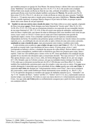 que também ameaçava as igrejas da Ásia Menor. Da mesma forma o vidente João usou mais tarde o
nome “Babilônia” em sentido figurado (Ap 14.8; 16.19; 17.5; 18.2). De acordo com a tradição
bíblica Pedro teria atuado em Roma no final de sua vida, sofrendo ali também o martírio. Aliás,
aponta para Roma como local da redação também a presença de Marcos. De acordo com Fm 24,
bem como Cl 4.10 e 2Tm 4.11, ele deve ter vivido em Roma no início dos anos sessenta. Também
Silvano (v. 12) aponta mais para o mundo greco-romano que para o babilônico. Marcos, meu filho
deve ter sentido espiritual, ou porque Marcos chegou à fé por meio de Pedro, ou porque se porta
diante dele como diante de um pai espiritual.
14 Saudai-vos uns aos outros com o ósculo do amor. Este beijo refere-se ao amor sagrado, originado
de Deus (em grego agape). Paulo designa esse beijo fraternal de “ósculo santo” (Rm 16.16; 1Co
16.20; 2Co 13.12; 1Ts 5.26), que no cristianismo primitivo era expressão de sua comunhão interior,
de seu amor fraternal (cf. 1Pe 1.22; 4.8). O fato de existir uma igreja de redimidos, unificada pelo
amor de Deus e repleta dele, que apesar de todas as diferenças entre seus membros está ciente de que
unum corpus sumus in Christo (=somos um só corpo em Cristo) representa uma questão de
significado amplo e eterno. Essa comunhão espiritual deveria ser expressa constantemente,
independente da forma. Os membros das primeiras igrejas confirmam seu vínculo mútuo em ocasiões
especiais, p.ex., na celebração da ceia em um culto ou após a leitura de uma carta como a presente,
saudando-se com o ósculo do amor, mais precisamente entre irmãos e também entre irmãs.
A carta termina com as palavras: paz a todos vós que (estais) em Cristo (cf. 1Pe 1.2). Na palavra
paz pode-se resumir tudo o que desejamos de bom a outros. O termo grego eiréne (= paz)
corresponde ao hebraico shalom, a saudação das pessoas da velha aliança. Shalom abarca a paz com
Deus e, como conseqüência, também todos os benefícios que Deus nos propicia para corpo, alma e
espírito. Tudo isso vale também para o termo eiréne no NT. Jesus aprofundou essa saudação de paz
quando foi ao encontro dos discípulos após a ressurreição dizendo: “Paz seja convosco!” (Jo 20.19).
Não apenas desejou a paz, mas a trouxe, aliás, de forma abrangente. Depois de ter, por seu sangue
(Cl 1.20), firmado a paz no Calvário conosco, nós que na realidade éramos inimigos de Deus (Rm
5.10), todos que se deixaram reconciliar por ele (2Co 5.20) têm paz com Deus (Rm 5.1). Assim
também fica estabelecida a premissa para a paz do coração e a paz uns com os outros. Uma paz nesse
sentido abrangente é anunciada aqui com autoridade divina a todos aqueles que estão em Cristo. A
expressão em Cristo não designa um “relacionamento místico com Cristo”, mas a nova existência
dos convocados, sendo usada também por Paulo inteiramente nesse sentido (p. ex., Rm 8.1; 2Co
5.17). Os apóstolos designam os membros das igrejas de múltiplas maneiras (p.ex., “chamados” em
Ap 17.14; “amados de Deus”, “santos” em Rm 1.7; “eleitos” em Cl 3.12; etc.), expressando assim ao
mesmo tempo a sua natureza. Em todos os casos sua marca decisiva é o relacionamento pessoal com
Cristo. Aos que estão em Cristo pode-se confiantemente assegurar paz a partir de Jesus, ainda que
em condições difíceis.
1
1
Holmer, U. (2008; 2008). Comentário Esperança, Primeira Carta de Pedro; Comentário Esperança,
1Pedro (4). Editora Evangélica Esperança; Curitiba.
 