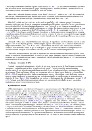 é provável que Pedro tenha conhecido algumas cartas de Paulo (cf. 2Pe 3.15) e que acentue exatamente o que ambos
têm em comum em seu ministério junto às igrejas fundadas por Paulo. Não está descartada a possibilidade de que
Pedro e Paulo tenham tido uma troca de idéias no início dos anos 60.
Sobre c): Para o Império Romano como um todo a “Bíblia” não era o AT hebraico, mas a LXX. Por essa razão é
provável que Pedro também estivesse familiarizado com ela, do mesmo modo como os destinatários da carta. Um
missionário, porém, utiliza a Bíblia que é entendida na terra em que atua, nesse caso, a LXX.
Sobre d): É verdade que Pedro escreve a igrejas em diversas aflições e sob crescente ameaça. Em nenhuma
passagem, porém, sua carta diz que se trata de uma perseguição geral de maiores proporções. Termos como diogmos
(perseguição) e thlipsis (tribulação) ainda estão ausentes. Logo Pedro pode ter em vista uma perseguição que se
aproxima, ataques crescentes, uma opinião perigosa contra os cristãos. Tal situação, porém, se torna perceptível para
certas localidades já no tempo de Estêvão (At 8.1; cf. também At 12.1-4) e da evangelização por Paulo (At 13.50;
14.5s,19; 17.5-8; etc.). Logo é concebível que um clima desses se alastrava e se tornava mais geral com a crescente
expansão das igrejas. Por isso ainda não é necessário associar a redação da carta com um dos períodos de perseguição
oficial. A situação explicitada em 1Pe pode muito bem ter vigorado antes da perseguição por Nero, ou seja, no tempo
da atuação de Pedro.
Sobre e): É verdade que a carta não traz nenhuma recordação de experiências com Jesus durante sua vida na terra.
O pouco valor de tais objeções, porém, é evidenciado pela segunda carta de Pedro. Ali se faz alusão muito clara ao
tempo de Jesus na terra (2Pe 1.16ss). E isso torna a ser considerado por muitos como sinal de que a carta não é
autêntica. Pedro podia ter a certeza de que de modo geral as igrejas estavam bem informadas a respeito da vida e
atuação do Senhor. Isso pode ter sido motivo suficiente para não falar mais uma vez a respeito disso.
Finalizando, podemos constatar que todos os argumentos que parecem depor contra a autoria do apóstolo Pedro
podem ser eliminadas sem arbitrariedades. A tradição da igreja antiga, geralmente digna de confiança, nos parece ser
mais forte que as dúvidas levantadas contra a autenticidade. Por isso pensamos que é possível ler 1Pe como uma carta
daquele de quem ela traz o nome.
Finalidade e conteúdo de 1Pe
O próprio Pedro assinala a finalidade e o objetivo de sua carta: exortar as igrejas da Ásia Menor e testemunhar
“que essa é a verdadeira graça de Deus, na qual vos deveis inserir”. Pretende consolidar nos destinatários o
reconhecimento de sua salvação, mostrando-lhes a magnitude de sua redenção atual e futura, para que tenham a força
de permanecer fiéis a seu Senhor e Salvador nas ameaças que sofrerem. A esse intento dedica-se o primeiro bloco
(1Pe 1.1-2.10). O segundo bloco deve ajudar os destinatários a vencer a vida cotidiana a partir da fé, e até mesmo a
penetrar mais profundamente nessa graça, para que em todas as situações no mundo possam ser aprovados como
discípulos de Jesus (1Pe 2.11-4.6). Na seção final está em jogo o relacionamento dos indivíduos com a igreja (1Pe 4.7-
5.14). Na igreja se recebe fortalecimento, e nela cada um tem suas tarefas. Por isso Pedro revigora seus irmãos,
ajudando-os a se inserirem corretamente na igreja.
A peculiaridade de 1Pe
Schlatter aponta para a consciência apostólica de envio que caracteriza o autor: “Quem fala aqui não se dirige aos
irmãos como um deles… Quem fala reivindica para si o ministério de mensageiro…” (Petrus und Paulus, p. 17). Essa
autoridade do apóstolo, que tem a certeza de obter a atenção dos destinatários, bem como o objetivo de fortalecer os
cristãos sofredores da Ásia Menor, constituem a característica da carta. Por essa razão as palavras “redenção” (1Pe
1.5,9s; 2.2; 3.21), “esperança” (1Pe 1.3,13,21; 3.15) e “glória” (1Pe 1.11,21; 4.13s; 5.1,4,10) são conceitos
fundamentais da carta. Contudo também a exortação para ir ao encontro da ignorância do entorno com a prática
conseqüente de boas ações (1Pe 2.12,15,20; 3.9ss,16; 4.15) perpassa como linha forte toda a carta. Particularmente
notável é sua ancoragem no centro da doutrina bíblica, na cruz e ressurreição de Jesus Cristo: a exortação à conduta
correta é fundamentada expressamente pelo sofrimento de Cristo (1Pe 1.17ss; 2.21ss; 3.18ss). Seu sofrimento por nós
e sua paixão antes de nós, seu exemplo confere forças para a boa conduta, até mesmo no sofrimento. “Ora, tendo
Cristo sofrido na carne, armai-vos também vós do mesmo pensamento” (1Pe 4.1)! O calor humano, combinado com a
coragem de exortar para o sofrimento por causa de Jesus, e para também assumir o sofrimento próprio, marcam 1Pe,
além da empatia de aconselhamento e do vigilante cuidado apostólico. A carta inteira é determinada pela alegria da
salvação, concedida às igrejas por meio de Jesus. Com tudo isso 1Pe volta a ter nova relevância também para a nossa
época.
 