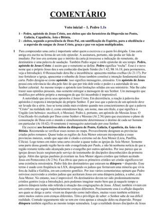 COMENTÁRIO
Voto inicial – 1. Pedro 1.1s
1 – Pedro, apóstolo de Jesus Cristo, aos eleitos que são forasteiros da Dispersão no Ponto,
Galácia, Capadócia, Ásia e Bitínia,
2 – eleitos, segundo a presciência de Deus Pai, em santificação do Espírito, para a obediência e
a aspersão do sangue de Jesus Cristo, graça e paz vos sejam multiplicadas.
1 Para compreender uma carta é importante saber quem a escreveu e a quem foi dirigida. Uma carta
antiga era escrita na forma de um rolo epistolar. A assinatura, portanto, não podia ser lida de
imediato. Por isso era costume que o intróito da carta já trouxesse a indicação do remetente, do
destinatário e uma palavra de saudação. Também Pedro segue o estilo epistolar de seu tempo. Pedro,
apóstolo de Jesus Cristo: é assim que o remetente se define. Pedro significa “rocha”. Esse é o novo
nome que o próprio Jesus deu a seu conhecido discípulo Simão (Jo 1.42; Mt 16.18; para pormenores,
veja a Introdução). O Ressuscitado dera-lhe a incumbência: apascenta minhas ovelhas (Jo 21.17). Por
isso fortalecer a igreja, apascentar o rebanho de Jesus também constitui a intenção fundamental dessa
carta. Pedro designa-se como apóstolo: isso significa mensageiro, emissário. Um apóstolo de Jesus
possui esta relevância tão alta pelo fato de que por trás dele estão o poder e a autoridade de seu
Senhor celestial. Ao mesmo tempo o apóstolo tem limitações sólidas em seu ministério. Não lhe cabe
trazer suas opiniões pessoais, mas somente entregar a mensagem de seu Senhor. Um mensageiro que
modifica por arbítrio próprio a mensagem de que foi incumbido é imprestável.
A autoridade que envia seus apóstolos é Jesus Cristo. Em decorrência, a reação à palavra dos
apóstolos é resposta à interpelação do próprio Senhor. É por isso que a palavra de um apóstolo deve
ser levada tão a sério. Isso se torna ainda mais evidente quando nos conscientizamos de que a palavra
“Cristo” na realidade não é, como entendemos hoje, um nome, mas um título, e que significa o
Ungido (em hebraico: mashiach, o Messias). Pedro é, portanto, um apóstolo do Messias Jesus. O
Crucificado foi exaltado por Deus como Senhor e Messias (At 2.36) para que executasse o plano de
consumação de Deus com o mundo e simultaneamente determinasse o destino de cada ser humano
em particular (At 10.42). O remetente é mensageiro autorizado por esse Senhor.
Ele escreve aos forasteiros eleitos da diáspora de Ponto, Galácia, Capadócia, da Ásia e da
Bitínia. Recomenda-se verificar esses nomes no mapa. Provavelmente designam as províncias
criadas pelos romanos. Quase todas as regiões da Ásia Menor estavam incorporadas a essas
províncias maiores, sendo que aqui não é citado o extremo sul da Ásia Menor (Lícia, Panfília,
Cilícia). Logo temos em mãos uma carta circular a quase todas as igrejas da Ásia Menor. Somente
uma parte dessa grande região havia sido evangelizada por Paulo, e não há nenhuma notícia de que a
região restante tenha sido alcançada para o evangelho por outros apóstolos. Por isso parece que as
igrejas desses locais surgiram pelo serviço de testemunho de discípulos desconhecidos da primeira
igreja. Além das igrejas paulinas já existiam na Ásia Menor alguns cristãos que tinham aceitado
Jesus em Pentecostes (At 2.9s). Fica óbvio que para os primeiros cristãos ser cristão significava ter
uma existência missionária. Pedro fala dos destinatários que estavam na diáspora = dispersão. Esse
termo é usado com freqüência na LXX, designando os judeus que formavam uma minoria que vivia
fora da Judéia e Galiléia, em um contexto gentílico. Por isso vários comentaristas opinam que Pedro
estivesse escrevendo a cristãos judeus que aceitaram Jesus em uma diáspora judaica, a saber, a da
Ásia Menor. No entanto, isso é improvável. Os destinatários devem ter sido predominantemente
cristãos gentios (veja a Introdução), pois podemos imaginar muito bem que já naquele tempo a
palavra diáspora tenha sido referida à situação das congregações de Jesus. Afinal, também viviam em
um contexto que seguia majoritariamente crenças diferentes. Precisamente essa é a aflição daqueles
aos quais se dirige a carta: vivem na dispersão como indivíduos, muitas vezes também solitários
entre muitos outros com crenças diferentes. Têm o privilégio de saber: o Senhor sabe de sua difícil
realidade. Contudo seguramente não se tem em vista apenas a situação deles na dispersão. Porque
diáspora também significa ao mesmo tempo semeadura. Logo a realidade desses discípulos de Jesus
 
