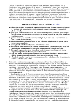 “pístico” = “pessoa de fé” era em seus lábios um termo pejorativo. Fosse como fosse, eles se
consideravam muito acima disso através da “gnose” = “conhecimento”. Agora Pedro estabelece a
ligação viva entre “fé” e conhecimento. É exatamente apenas no encontro com Deus em Jesus, nosso
Senhor, gerador de fé, que “conhecemos” verdadeira e corretamente. Todos os conhecimentos,
porém, que pensamos obter apenas com nossos pensamentos ou sistemas filosóficos passam longe da
verdadeira natureza de Deus, de sua graça e sua paz. Para Pedro o “conhecimento” decorre do
relacionamento fundamental com Deus ao recebermos a preciosa fé. No texto já se sugere aos
destinatários da carta algo da afirmação posterior do grande mestre da igreja Anselmo de Cantuária:
credo ut intelligam = “creio para entender”, como defesa interior contra o gnosticismo.
AS DÁDIVAS DE DEUS E NOSSAS TAREFAS – 2PE 1.3-11
3 – Visto como, pelo seu divino poder, nos têm sido doadas todas as coisas que conduzem à vida
e à piedade, pelo conhecimento completo daquele que nos chamou para a sua própria
glória e virtude,
4 – pelas quais nos têm sido doadas as suas preciosas e mui grandes promessas, para que por
elas vos torneis co-participantes da natureza divina, livrando-vos da corrupção das paixões
que há no mundo:
5 – por isso mesmo, vós, reunindo toda a vossa diligência, associai com a vossa fé a virtude;
com a virtude, o conhecimento,
6 – com o conhecimento, o domínio próprio; com o domínio próprio, a perseverança; com a
perseverança, a piedade,
7 – com a piedade, a fraternidade; com a fraternidade, o amor.
8 – Porque estas coisas, existindo em vós e em vós aumentando, fazem com que não sejais nem
inativos, nem infrutuosos no (pleno) conhecimento de nosso Senhor Jesus Cristo.
9 – Pois aquele a quem estas coisas não estão presentes é cego, vendo só o que está perto,
esquecido da purificação dos seus pecados de outrora.
10 – Por isso, irmãos, procurai, com diligência cada vez maior, confirmar a vossa vocação e
eleição; porquanto, procedendo assim, não tropeçareis em tempo algum.
11 – Pois desta maneira é que vos será amplamente suprida a entrada no reino eterno de nosso
Senhor e Salvador Jesus Cristo.
3 Pedro inicia o escrito com exortações graves e abrangentes. Nossa vida cristã e eclesial não se
processa simplesmente de forma automática, pelo contrário, requer-se para ela nosso engajamento
decisivo (v. 10). Mas mesmo ao exortar Pedro é “evangélico” e não “legalista”, partindo das dádivas
espontâneas e generosas de Deus. Visto que seu poder divino nos presenteou com tudo o que
serve à vida e à devoção. Para “presentear” consta no grego uma palavra que designa a plena
liberdade da doação divina. Ninguém fez por merecer de Deus, de forma livre e gratuita nos advém
tudo do poder divino.
Quando, porém, o poder de Deus nos presenteia, somos rica e eficazmente agraciados. Nesse
processo a intenção de Deus é muito maior do que conceder uma série de bens terrenos. Sem dúvida
o presentear de Deus serve à nossa “vida”. Mas é vida divina que se revela como devoção. Devoção
não tem nada a ver com “beataria”. Conhecer realmente a Deus – Pedro falará disso em seguida –
honrar e amar a Deus, estar disponível para Deus, isso também constitui a verdadeira “vida” que já
nos foi preparada na criação (Gn 1.27). Para isso Deus nos presenteia ricamente com tudo o que
contribui para ela. Não nos falta nada do que necessitamos. Uma vida assim não se resume a um
ideal distante, mas temos o privilégio de realmente possuí-la. Isso é “evangelho”.
Por sua natureza, porém, ela não pode ser passada a nós como uma propriedade formal. Cada um
de nós precisa abraçá-la de maneira muito pessoal através do conhecimento daquele que nos
chamou através de sua própria glória e eficiência. Novamente Pedro emprega a palavra
conhecimento. Certamente porque toda a nossa propriedade interior chega ao nosso coração somente
pela via do “conhecer”. Provavelmente Pedro quisesse precaver os ouvintes mais uma vez diante do
“gnosticismo”. Também nós temos “conhecimento”, e também para nós ele é fundamental. Mas não
se trata daquele “conhecer” falso, com o qual o ser humano tenta se apoderar de Deus em todo tipo
de sistemas intelectuais e especulações. Em total contraste com isso, o conhecimento genuíno de
 