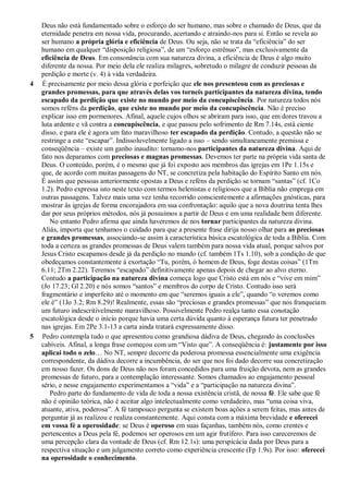 Deus não está fundamentado sobre o esforço do ser humano, mas sobre o chamado de Deus, que da
eternidade penetra em nossa vida, procurando, acertando e atraindo-nos para si. Então se revela ao
ser humano a própria glória e eficiência de Deus. Ou seja, não se trata da “eficiência” do ser
humano em qualquer “disposição religiosa”, de um “esforço estrênuo”, mas exclusivamente da
eficiência de Deus. Em consonância com sua natureza divina, a eficiência de Deus é algo muito
diferente da nossa. Por meio dela ele realiza milagres, sobretudo o milagre de conduzir pessoas da
perdição e morte (v. 4) à vida verdadeira.
4 É precisamente por meio dessa glória e perfeição que ele nos presenteou com as preciosas e
grandes promessas, para que através delas vos torneis participantes da natureza divina, tendo
escapado da perdição que existe no mundo por meio da concupiscência. Por natureza todos nós
somos reféns da perdição, que existe no mundo por meio da concupiscência. Não é preciso
explicar isso em pormenores. Afinal, aquele cujos olhos se abriram para isso, que em dores travou a
luta ardente e vã contra a concupiscência, e que passou pelo sofrimento de Rm 7.14s, está ciente
disso, e para ele é agora um fato maravilhoso ter escapado da perdição. Contudo, a questão não se
restringe a este “escapar”. Indissoluvelmente ligado a isso – sendo simultaneamente premissa e
conseqüência – existe um ganho inaudito: tornamo-nos participantes da natureza divina. Aqui de
fato nos deparamos com preciosas e magnas promessas. Devemos ter parte na própria vida santa de
Deus. O conteúdo, porém, é o mesmo que já foi exposto aos membros das igrejas em 1Pe 1.15s e
que, de acordo com muitas passagens do NT, se concretiza pela habitação do Espírito Santo em nós.
É assim que pessoas anteriormente opostas a Deus e reféns da perdição se tornam “santas” (cf. 1Co
1.2). Pedro expressa isto neste texto com termos helenistas e religiosos que a Bíblia não emprega em
outras passagens. Talvez mais uma vez tenha recorrido conscientemente a afirmações gnósticas, para
mostrar às igrejas de forma encorajadora em sua confrontação: aquilo que a nova doutrina tenta lhes
dar por seus próprios métodos, nós já possuímos a partir de Deus e em uma realidade bem diferente.
No entanto Pedro afirma que ainda haveremos de nos tornar participantes da natureza divina.
Aliás, importa que tenhamos o cuidado para que a presente frase dirija nosso olhar para as preciosas
e grandes promessas, associando-se assim à característica básica escatológica de toda a Bíblia. Com
toda a certeza as grandes promessas de Deus valem também para nossa vida atual, porque salvos por
Jesus Cristo escapamos desde já da perdição no mundo (cf. também 1Ts 1.10), sob a condição de que
obedeçamos constantemente à exortação “Tu, porém, ó homem de Deus, foge destas coisas” (1Tm
6.11; 2Tm 2.22). Teremos “escapado” definitivamente apenas depois de chegar ao alvo eterno.
Contudo a participação na natureza divina começa logo que Cristo está em nós e “vive em mim”
(Jo 17.23; Gl 2.20) e nós somos “santos” e membros do corpo de Cristo. Contudo isso será
fragmentário e imperfeito até o momento em que “seremos iguais a ele”, quando “o veremos como
ele é” (1Jo 3.2; Rm 8.29)! Realmente, essas são “preciosas e grandes promessas” que nos franqueiam
um futuro indescritivelmente maravilhoso. Possivelmente Pedro realça tanto essa conotação
escatológica desde o início porque havia uma certa dúvida quanto à esperança futura ter penetrado
nas igrejas. Em 2Pe 3.1-13 a carta ainda tratará expressamente disso.
5 Pedro contempla tudo o que apresentou como grandiosa dádiva de Deus, chegando às conclusões
cabíveis. Afinal, a longa frase começou com um “Visto que”. A conseqüência é: justamente por isso
aplicai todo o zelo… No NT, sempre decorre da poderosa promessa essencialmente uma exigência
correspondente, da dádiva decorre a incumbência, do ser que nos foi dado decorre sua concretização
em nosso fazer. Os dons de Deus não nos foram concedidos para uma fruição devota, nem as grandes
promessas de futuro, para a contemplação interessante. Somos chamados ao engajamento pessoal
sério, e nesse engajamento experimentamos a “vida” e a “participação na natureza divina”.
Pedro parte do fundamento de vida de toda a nossa existência cristã, de nossa fé. Ele sabe que fé
não é opinião teórica, não é aceitar algo intelectualmente como verdadeiro, mas “uma coisa viva,
atuante, ativa, poderosa”. A fé tampouco pergunta se existem boas ações a serem feitas, mas antes de
perguntar já as realizou e realiza constantemente. Aqui consta com a máxima brevidade e oferecei
em vossa fé a operosidade: se Deus é operoso em suas façanhas, também nós, como crentes e
pertencentes a Deus pela fé, podemos ser operosos em um agir frutífero. Para isso careceremos de
uma percepção clara da vontade de Deus (cf. Rm 12.1s): uma perspicácia dada por Deus para a
respectiva situação e um julgamento correto como experiência crescente (Fp 1.9s). Por isso: oferecei
na operosidade o conhecimento.
 