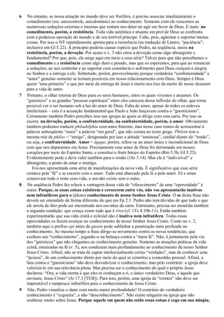 6 No entanto, se nossa atuação no mundo deve ser frutífera, é preciso associar imediatamente o
comedimento (ou: autocontrole, autodomínio) ao conhecimento. Somente com ele vencemos as
numerosas seduções externas e internas que tentam nos deter no agir em favor de Deus. E mais: no
comedimento, porém, a resistência. Toda vida autêntica e atuante em prol de Deus se confronta
com a poderosa oposição do mundo e de seu terrível príncipe. Cabe, pois, agüentar e suportar muitas
coisas. Por isso o NT repetidamente aponta para a resistência (na tradução de Lutero, “paciência”;
inclusive em Gl 5.22). A princípio poderia causar espécie que Pedro, na seqüência, insira na
resistência, porém, a devoção. Por acaso o v. 3 não citou a devoção como algo abrangente e
fundamental? Por que, pois, ela surge aqui em meio a essa série? Talvez para que não percebamos o
comedimento e a resistência como algo duro e pesado, mas que os esperemos, para que ao renunciar
a seduções, ao nos controlar e ao suportar com constância o sofrimento para Deus cresçam a alegria
no Senhor e a entrega a ele. Sobretudo, porém, provavelmente porque verdadeira “confraternidade” e
“amor” genuíno somente se tornam possíveis em nosso relacionamento com Deus. Sempre é Deus
quem “ama primeiro” e que por meio da entrega de Jesus à morte nos traz da morte de nosso desamor
para a vida de amor.
7 Portanto, o olhar retorna de Deus para os seres humanos, entre os quais vivemos e atuamos. Os
“gnósticos” e as grandes “pessoas espirituais” entre eles carecem dessa inflexão do olhar, que torna
possível ver o ser humano sob a luz do amor de Deus. Falta de amor, apesar de todos os enlevos
intelectuais – esta é a acusação fundamental que Paulo e João lançavam contra o “gnosticismo”.
Certamente também Pedro percebeu isso nas igrejas às quais se dirige com esta carta. Por isso as
exorta: na devoção, porém, a confraternidade, na confraternidade, porém, o amor. Obviamente
também podemos traduzir philadelphia com amor fraterno, mas nesse caso temos de acrescentar à
palavra subseqüente “amor” a palavra “em geral”, que não consta no texto grego. Philein tem a
mesma raiz de philos = “amigo”, designando por isso a atitude “amistosa”, cordial diante do “irmão”,
ou seja, a confraternidade. Amor = ágape, porém, refere-se ao amor único e incondicional de Deus
com que nos deparamos em Jesus. Precisamente esse amor de Deus foi derramado em nossos
corações por meio do Espírito Santo, e constitui o fruto básico do Espírito (Rm 5.5b; Gl 5.22).
Evidentemente pode e deve valer também para o irmão (1Jo 3.14). Mas ele é “indivisível” e
abrangente, a ponto de amar o inimigo.
Foi-nos apresentada uma série de manifestações da nova vida. É significativo que essa série
comece pela “fé” e se encerre com o amor. Tudo está abarcado pela fé e pelo amor. Fé e amor
conservam todo o resto com vida, e um não existe sem o outro.
8 Na seqüência Pedro faz reluzir a vantagem dessa vida de “oferecimento” de uma “operosidade” à
outra: Porque, se essas coisas existirem e crescerem entre vós, não vos apresentarão inativos
nem infrutíferos para o (pleno) conhecimento de nosso Senhor Jesus Cristo. O se desta frase não
deverá ser entendido de forma diferente do que em Fp 2.1. Pedro não tem dúvidas de que tudo o que
ele arrola de fato pode ser encontrado nos ouvintes da carta. Entretanto, precisa ser atendida também
a segunda condição: que cresça como tudo que é vivo (cf. 1Ts 4.10b-11). Então também
experimentarão que sua vida cristã e eclesial não é inativa nem infrutífera. Todas essas
operosidades os fazem avançar no conhecimento de nosso Senhor Jesus Cristo. Como no v. 2,
também aqui o prefixo epi antes de gnosis pode sublinhar a penetração mais profunda no
conhecimento. Ao mesmo tempo a frase dirige-se novamente contra as novas tendências, que
exaltam seu “conhecimento”, jogando-o na balança contra a “mera fé”. Não, é juntamente pela via
dos “gnósticos” que não chegamos ao conhecimento genuíno. Somente as atuações práticas da vida
cristã, enraizadas na fé (v. 5), nos conduzem mais profundamente ao conhecimento de nosso Senhor
Jesus Cristo. Afinal, não se trata de captar intelectualmente certas “verdades”, mas de conhecer uma
“pessoa”, de um conhecimento direto por meio do qual se constitui a comunhão pessoal. Afinal, a
luta contra o “gnosticismo” não deve desvalorizar o conhecimento, mas pelo contrário: a igreja deve
valorizá-lo em sua relevância plena. Mas precisa ser o conhecimento do qual o próprio Jesus
declarou: “Ora, a vida eterna é que eles te conheçam a ti, o único verdadeiro Deus, e àquele que
enviaste, Jesus Cristo” (Jo 17.3 [TEB]). Para isso, porém, uma igreja de “crentes” não deve ser
imprestável e tampouco infrutífera para o conhecimento de Jesus Cristo.
9 Não, Pedro visualiza o dano com muito maior profundidade! O contrário do verdadeiro
conhecimento é “cegueira”, e não “desconhecimento”. Não existe ninguém na igreja que não
soubesse muito sobre Jesus. Porque aquele em quem não estão essas coisas é cego em sua miopia,
 
