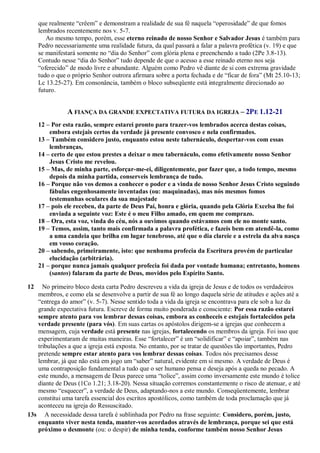 que realmente “crêem” e demonstram a realidade de sua fé naquela “operosidade” de que fomos
lembrados recentemente nos v. 5-7.
Ao mesmo tempo, porém, esse eterno reinado de nosso Senhor e Salvador Jesus é também para
Pedro necessariamente uma realidade futura, da qual passará a falar a palavra profética (v. 19) e que
se manifestará somente no “dia do Senhor” com glória plena e preenchendo a tudo (2Pe 3.8-13).
Contudo nesse “dia do Senhor” tudo depende de que o acesso a esse reinado eterno nos seja
“oferecido” de modo livre e abundante. Alguém como Pedro vê diante de si com extrema gravidade
tudo o que o próprio Senhor outrora afirmara sobre a porta fechada e de “ficar de fora” (Mt 25.10-13;
Lc 13.25-27). Em consonância, também o bloco subseqüente está integralmente direcionado ao
futuro.
A FIANÇA DA GRANDE EXPECTATIVA FUTURA DA IGREJA – 2PE 1.12-21
12 – Por esta razão, sempre estarei pronto para trazer-vos lembrados acerca destas coisas,
embora estejais certos da verdade já presente convosco e nela confirmados.
13 – Também considero justo, enquanto estou neste tabernáculo, despertar-vos com essas
lembranças,
14 – certo de que estou prestes a deixar o meu tabernáculo, como efetivamente nosso Senhor
Jesus Cristo me revelou.
15 – Mas, de minha parte, esforçar-me-ei, diligentemente, por fazer que, a todo tempo, mesmo
depois da minha partida, conserveis lembrança de tudo.
16 – Porque não vos demos a conhecer o poder e a vinda de nosso Senhor Jesus Cristo seguindo
fábulas engenhosamente inventadas (ou: maquinadas), mas nós mesmos fomos
testemunhas oculares da sua majestade
17 – pois ele recebeu, da parte de Deus Pai, honra e glória, quando pela Glória Excelsa lhe foi
enviada a seguinte voz: Este é o meu Filho amado, em quem me comprazo.
18 – Ora, esta voz, vinda do céu, nós a ouvimos quando estávamos com ele no monte santo.
19 – Temos, assim, tanto mais confirmada a palavra profética, e fazeis bem em atendê-la, como
a uma candeia que brilha em lugar tenebroso, até que o dia clareie e a estrela da alva nasça
em vosso coração.
20 – sabendo, primeiramente, isto: que nenhuma profecia da Escritura provém de particular
elucidação (arbitrária).
21 – porque nunca jamais qualquer profecia foi dada por vontade humana; entretanto, homens
(santos) falaram da parte de Deus, movidos pelo Espírito Santo.
12 No primeiro bloco desta carta Pedro descreveu a vida da igreja de Jesus e de todos os verdadeiros
membros, e como ela se desenvolve a partir de sua fé ao longo daquela série de atitudes e ações até a
“entrega do amor” (v. 5-7). Nesse sentido toda a vida da igreja se encontrava para ele sob a luz da
grande expectativa futura. Escreve de forma muito ponderada e consciente: Por essa razão estarei
sempre atento para vos lembrar dessas coisas, embora as conheceis e estejais fortalecidos pela
verdade presente (para vós). Em suas cartas os apóstolos dirigem-se a igrejas que conhecem a
mensagem, cuja verdade está presente nas igrejas, fortalecendo os membros da igreja. Foi isso que
experimentaram de muitas maneiras. Esse “fortalecer” é um “solidificar” e “apoiar”, também nas
tribulações a que a igreja está exposta. No entanto, por se tratar de questões tão importantes, Pedro
pretende sempre estar atento para vos lembrar dessas coisas. Todos nós precisamos desse
lembrar, já que não está em jogo um “saber” natural, evidente em si mesmo. A verdade de Deus é
uma contraposição fundamental a tudo que o ser humano pensa e deseja após a queda no pecado. A
este mundo, a mensagem de Deus parece uma “tolice”, assim como inversamente este mundo é tolice
diante de Deus (1Co 1.21; 3.18-20). Nessa situação corremos constantemente o risco de atenuar, e até
mesmo “esquecer”, a verdade de Deus, adaptando-nos a este mundo. Conseqüentemente, lembrar
constitui uma tarefa essencial dos escritos apostólicos, como também de toda proclamação que já
aconteceu na igreja do Ressuscitado.
13s A necessidade dessa tarefa é sublinhada por Pedro na frase seguinte: Considero, porém, justo,
enquanto viver nesta tenda, manter-vos acordados através de lembrança, porque sei que está
próximo o desmonte (ou: o despir) de minha tenda, conforme também nosso Senhor Jesus
 