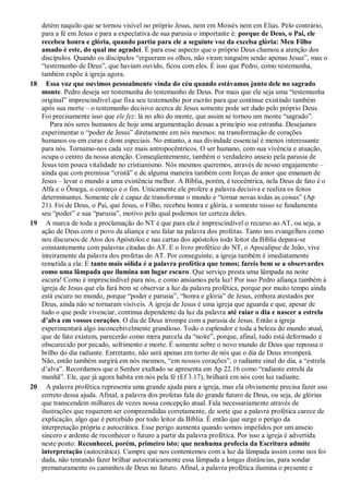 detém naquilo que se tornou visível no próprio Jesus, nem em Moisés nem em Elias. Pelo contrário,
para a fé em Jesus e para a expectativa de sua parusia o importante é: porque de Deus, o Pai, ele
recebeu honra e glória, quando partiu para ele a seguinte voz da excelsa glória: Meu Filho
amado é este, do qual me agradei. É para esse aspecto que o próprio Deus chamou a atenção dos
discípulos. Quando os discípulos “ergueram os olhos, não viram ninguém senão apenas Jesus”, mas o
“testemunho de Deus”, que haviam ouvido, ficou com eles. É isso que Pedro, como testemunha,
também expõe à igreja agora.
18 Essa voz que ouvimos pessoalmente vinda do céu quando estávamos junto dele no sagrado
monte. Pedro deseja ser testemunha do testemunho de Deus. Por mais que ele seja uma “testemunha
original” imprescindível que fixa seu testemunho por escrito para que continue existindo também
após sua morte – o testemunho decisivo acerca de Jesus somente pode ser dado pelo próprio Deus.
Foi precisamente isso que ele fez: lá no alto do monte, que assim se tornou um monte “sagrado”.
Para nós seres humanos de hoje uma argumentação dessas a princípio soa estranha. Desejamos
experimentar o “poder de Jesus” diretamente em nós mesmos: na transformação de corações
humanos ou em curas e dons especiais. No entanto, a sua divindade essencial é menos interessante
para nós. Tornamo-nos cada vez mais antropocêntricos. O ser humano, com sua vivência e atuação,
ocupa o centro da nossa atenção. Conseqüentemente, também o verdadeiro anseio pela parusia de
Jesus tem pouca vitalidade no cristianismo. Nós mesmos queremos, através de nosso engajamento –
ainda que com premissa “cristã” e de alguma maneira também com forças de amor que emanam de
Jesus – levar o mundo a uma existência melhor. A Bíblia, porém, é teocêntrica, nela Deus de fato é o
Alfa e o Ômega, o começo e o fim. Unicamente ele profere a palavra decisiva e realiza os feitos
determinantes. Somente ele é capaz de transformar o mundo e “tornar novas todas as coisas” (Ap
21). Foi de Deus, o Pai, que Jesus, o Filho, recebeu honra e glória, e somente nisso se fundamenta
seu “poder” e sua “parusia”, motivo pelo qual podemos ter certeza deles.
19 A marca de toda a proclamação do NT é que para ela é imprescindível o recurso ao AT, ou seja, a
ação de Deus com o povo da aliança e seu falar na palavra dos profetas. Tanto nos evangelhos como
nos discursos de Atos dos Apóstolos e nas cartas dos apóstolos todo leitor da Bíblia depara-se
constantemente com palavras citadas do AT. E o livro profético do NT, o Apocalipse de João, vive
inteiramente da palavra dos profetas do AT. Por conseguinte, a igreja também é imediatamente
remetida a ela: E tanto mais sólida é a palavra profética que temos; fareis bem se a observardes
como uma lâmpada que ilumina um lugar escuro. Que serviço presta uma lâmpada na noite
escura! Como é imprescindível para nós, e como ansiamos pela luz! Por isso Pedro afiança também à
igreja de Jesus que ela fará bem se observar a luz da palavra profética, porque por muito tempo ainda
está escuro no mundo, porque “poder e parusia”, “honra e glória” de Jesus, embora atestados por
Deus, ainda não se tornaram visíveis. A igreja de Jesus é uma igreja que aguarda e que, apesar de
tudo o que pode vivenciar, continua dependente da luz da palavra até raiar o dia e nascer a estrela
d’alva em vossos corações. O dia de Deus irrompe com a parusia de Jesus. Então a igreja
experimentará algo inconcebivelmente grandioso. Todo o esplendor e toda a beleza do mundo atual,
que de fato existem, parecerão como mera parcela da “noite”, porque, afinal, tudo está deformado e
obscurecido por pecado, sofrimento e morte. É somente sobre o novo mundo de Deus que repousa o
brilho do dia radiante. Entretanto, não será apenas em torno de nós que o dia de Deus irromperá.
Não, então também surgirá em nós mesmos, “em nossos corações”, o radiante sinal do dia, a “estrela
d’alva”. Recordamos que o Senhor exaltado se apresenta em Ap 22.16 como “radiante estrela da
manhã”. Ele, que já agora habita em nós pela fé (Ef 3.17), brilhará em nós com luz radiante.
20 A palavra profética representa uma grande ajuda para a igreja, mas ela obviamente precisa fazer uso
correto dessa ajuda. Afinal, a palavra dos profetas fala do grande futuro de Deus, ou seja, de glórias
que transcendem milhares de vezes nossa concepção atual. Fala necessariamente através de
ilustrações que requerem ser compreendidas corretamente, de sorte que a palavra profética carece de
explicação, algo que é percebido por todo leitor da Bíblia. É então que surge o perigo da
interpretação própria e autocrática. Esse perigo aumenta quando somos impelidos por um anseio
sincero e ardente de reconhecer o futuro a partir da palavra profética. Por isso a igreja é advertida
neste ponto: Reconhecei, porém, primeiro isto: que nenhuma profecia da Escritura admite
interpretação (autocrática). Cumpre que nos contentemos com a luz da lâmpada assim como nos foi
dada, não tentando fazer brilhar autocraticamente essa lâmpada a longas distâncias, para sondar
prematuramente os caminhos de Deus no futuro. Afinal, a palavra profética ilumina o presente e
 